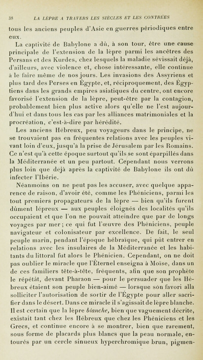 tous les anciens peuples d'Asie en guerres périodiques entre eux. La captivité de Babylone a dû, à son tour, être une cause principale de l'extension de la lèpre parmi les ancêtres des Persans et des Kurdes, chez lesquels la maladie sévissait déjà, d'ailleurs, avec violence et, chose intéressante, elle continue à le faire même de nos jours. Les invasions des Assyriens et plus tard des Perses en Egypte, et, réciproquement, des Égyp- tiens dans les grands empires asiatiques du centre, ont encore favorisé l'extension de la lèpre, peut-être par la contagion, probablement bien plus active alors qu'elle ne l'est aujour- d'hui et dans tous les cas par les alliances matrimoniales et la procréation, c'est-à-dire par hérédité. Les anciens Hébreux, peu voyageurs dans le principe, ne se trouvaient pas en fréquentes relations avec les peuples vi- vant loin d'eux, jusqu'à la prise de Jérusalem par les Romains. Ce n'est qu'à cette époque surtout qu'ils se sont éparpillés dans la Méditerranée et un peu partout. Cependant nous verrons plus loin que déjà après la captivité de Babylone ils ont dû infecter l'Ibérie. Néanmoins on ne peut pas les accuser, avec quelque appa- rence de raison, d'avoir été, comme les Phéniciens, parmi les tout premiers propagateurs de la lèpre — bien qu'ils furent dûment lépreux — aux peuples éloignés des localités qu'ils occupaient et que l'on ne pouvait atteindre que par de longs voyages par mer ; ce qui fut l'œuvre des Phéniciens, peuple navigateur et colonisateur par excellence. De fait, le seul peuple marin, pendant l'époque hébraïque, qui pût entrer en relations avec les insulaires de la Méditerranée et les habi- tants du littoral fut alors le Phénicien. Cependant, on ne doit pas oublier le miracle que l'Eternel enseigna à Moïse, dans un de ces familiers tête-à-tête, fréquents, afin que son prophète le répétât, devant Pharaon — pour le persuader que les Hé- breux étaient son peuple bien-aimé — lorsque son favori alla solliciter l'autorisation de sortir de l'Egypte pour aller sacri- fier dans le désert. Dans ce miracle il s'agissait de lèpre blanche. Il est certain que la lèpre blanche, bien que vaguement décrite, existait tant chez les Hébreux que chez les Phéniciens et les Grecs, et continue encore à se montrer, bien que rarement, sous forme de placards plus blancs que la peau normale, en- tourés par un cercle sinueux hyperchromique brun, pigmen-