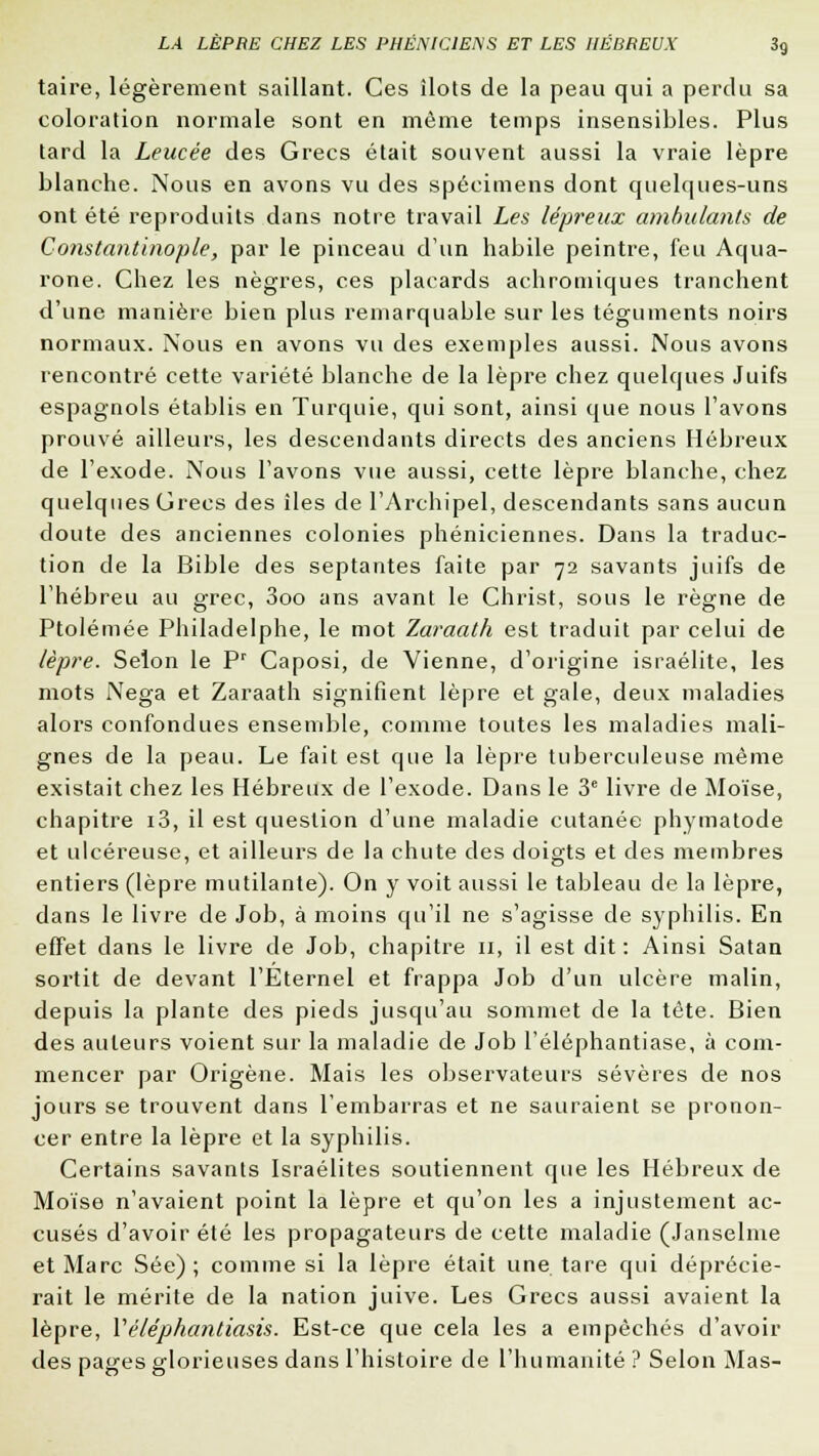 taire, légèrement saillant. Ces îlots de la peau qui a perdu sa coloration normale sont en même temps insensibles. Plus tard la Leucée des Grecs était souvent aussi la vraie lèpre blanche. Nous en avons vu des spécimens dont quelques-uns ont été reproduits dans notre travail Les lépreux ambulants de Constantinople, par le pinceau d'un habile peintre, feu Aqua- rone. Chez les nègres, ces placards achromiques tranchent d'une manière bien plus remarquable sur les téguments noirs normaux. Nous en avons vu des exemples aussi. Nous avons rencontré cette variété blanche de la lèpre chez quelques Juifs espagnols établis en Turquie, qui sont, ainsi que nous l'avons prouvé ailleurs, les descendants directs des anciens Hébreux de l'exode. Nous l'avons vue aussi, cette lèpre blanche, chez quelques Crées des îles de l'Archipel, descendants sans aucun doute des anciennes colonies phéniciennes. Dans la traduc- tion de la Bible des septantes faite par 72 savants juifs de l'hébreu au grec, 3oo ans avant le Christ, sous le règne de Ptolémée Philadelphe, le mot Zaraath est traduit par celui de lèpre. Selon le Pr Caposi, de Vienne, d'origine israélite, les mots Nega et Zaraath signifient lèpre et gale, deux maladies alors confondues ensemble, comme toutes les maladies mali- gnes de la peau. Le fait est que la lèpre tuberculeuse même existait chez les Hébreux de l'exode. Dans le 3e livre de Moïse, chapitre i3, il est question d'une maladie cutanée phymatode et ulcéreuse, et ailleurs de la chute des doigts et des membres entiers (lèpre mutilante). On y voit aussi le tableau de la lèpre, dans le livre de Job, à moins qu'il ne s'agisse de syphilis. En effet dans le livre de Job, chapitre n, il est dit : Ainsi Satan sortit de devant l'Eternel et frappa Job d'un ulcère malin, depuis la plante des pieds jusqu'au sommet de la tête. Bien des auteurs voient sur la maladie de Job l'éléphantiase, à com- mencer par Origène. Mais les observateurs sévères de nos jours se trouvent dans l'embarras et ne sauraient se pronon- cer entre la lèpre et la syphilis. Certains savants Israélites soutiennent que les Hébreux de Moïse n'avaient point la lèpre et qu'on les a injustement ac- cusés d'avoir été les propagateurs de cette maladie (Janselme et Marc Sée) ; comme si la lèpre était une tare qui déprécie- rait le mérite de la nation juive. Les Grecs aussi avaient la lèpre, Véléphantiasis. Est-ce que cela les a empêchés d'avoir des pages glorieuses dans l'histoire de l'humanité ? Selon Mas-