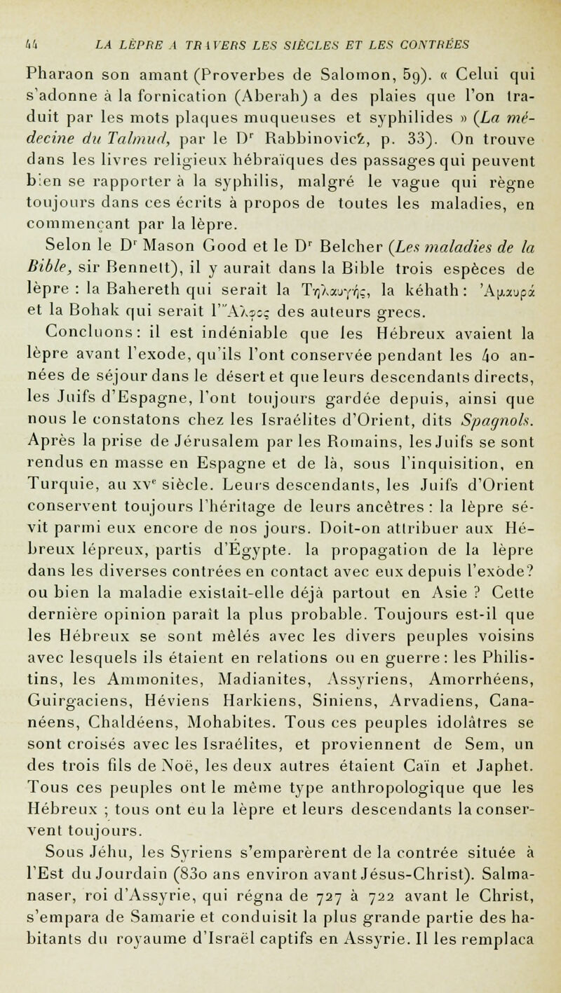 Pharaon son amant (Proverbes de Salomon, 59). « Celui qui s'adonne à la fornication (Aberah) a des plaies que l'on tra- duit par les mots plaques muqueuses et syphilides » (La mé- decine du Tahnud, par le Dr Rabbinovici, p. 33). On trouve dans les livres religieux hébraïques des passages qui peuvent b:en se rapporter à la syphilis, malgré le vague qui règne toujours dans ces écrits à propos de toutes les maladies, en commençant par la lèpre. Selon le D' Mason Good et le Dr Belcher (Les maladies de la Bible, sir Bennelt), il y aurait dans la Bible trois espèces de lèpre : la Bahereth qui serait la TrjXauyVjç, la kéhath : 'A^aupà et la Bohak qui serait YA\soç des auteurs grecs. Concluons: il est indéniable que les Hébreux avaient la lèpre avant l'exode, qu'ils l'ont conservée pendant les l\o an- nées de séjour dans le désert et que leurs descendants directs, les Juifs d'Espagne, l'ont toujours gardée depuis, ainsi que nous le constatons chez les Israélites d'Orient, dits Spagnols. Après la prise de Jérusalem par les Romains, les Juifs se sont rendus en masse en Espagne et de là, sous l'inquisition, en Turquie, au xve siècle. Leurs descendants, les Juifs d'Orient conservent toujours l'héritage de leurs ancêtres : la lèpre sé- vit parmi eux encore de nos jours. Doit-on attribuer aux Hé- breux lépreux, partis d'Egypte, la propagation de la lèpre dans les diverses contrées en contact avec eux depuis l'exode? ou bien la maladie existait-elle déjà partout en Asie ? Cette dernière opinion paraît la plus probable. Toujours est-il que les Hébreux se sont mêlés avec les divers peuples voisins avec lesquels ils étaient en relations ou en guerre: les Philis- tins, les Ammonites, Madianites, Assyriens, Amorrhéens, Guirgaciens, Héviens Harkiens, Siniens, Arvadiens, Cana- néens, Chaldéens, Mohabites. Tous ces peuples idolâtres se sont croisés avec les Israélites, et proviennent de Sem, un des trois fils de Noë, les deux autres étaient Caïn et Japhet. Tous ces peuples ont le même type anthropologique que les Hébreux ; tous ont eu la lèpre et leurs descendants la conser- vent toujours. Sous Jéhu, les Syriens s'emparèrent de la contrée située à l'Est du Jourdain (83o ans environ avant Jésus-Christ). Salma- naser, roi d'Assyrie, qui régna de 727 à 722 avant le Christ, s'empara de Samarie et conduisit la plus grande partie des ha- bitants du royaume d'Israël captifs en Assyrie. Il les remplaça