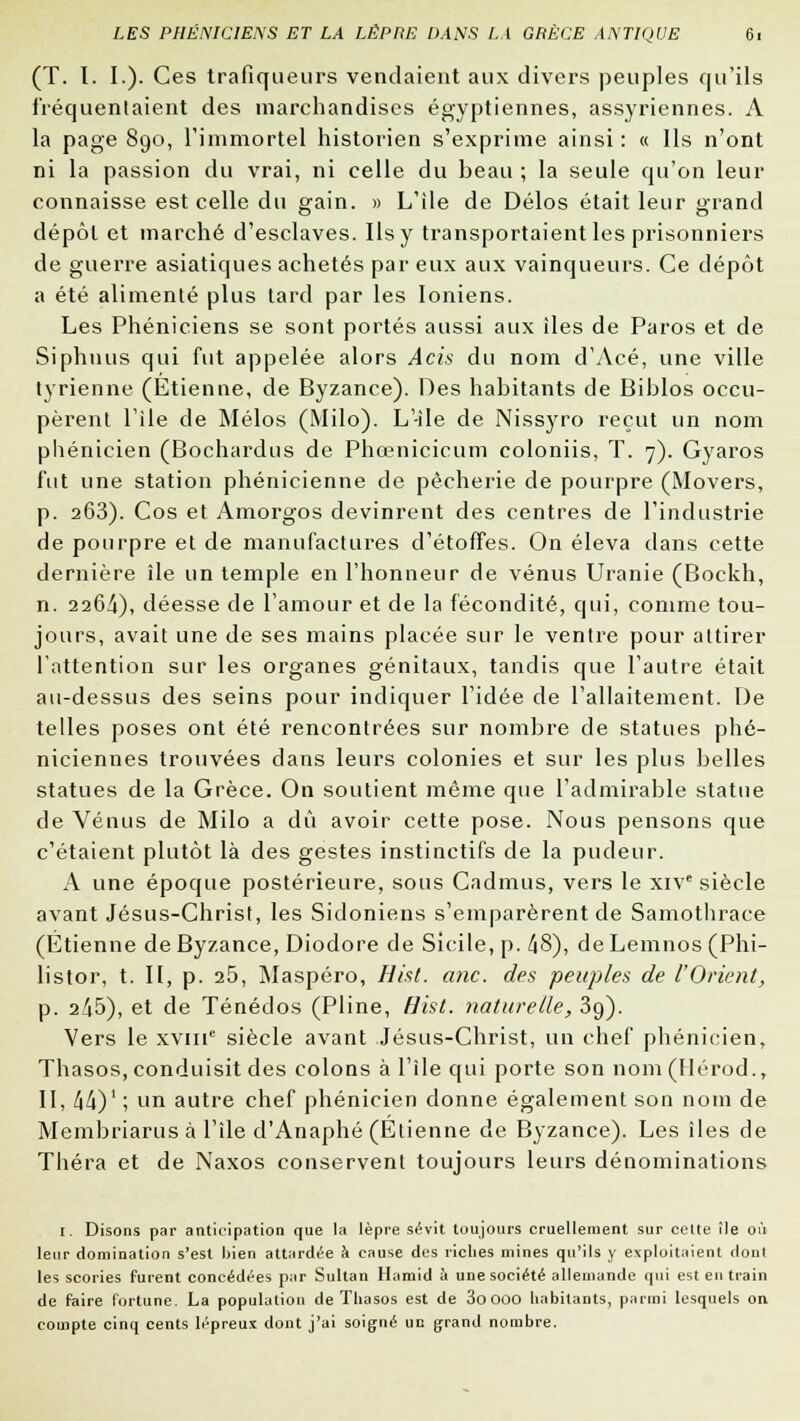 (T. I. I.). Ces trafiqueurs vendaient aux divers peuples qu'ils fréquentaient des marchandises égyptiennes, assyriennes. A la page 890, l'immortel historien s'exprime ainsi : « Ils n'ont ni la passion du vrai, ni celle du beau ; la seule qu'on leur connaisse est celle du gain. » L'île de Délos était leur grand dépôt et marché d'esclaves. Ils y transportaient les prisonniers de guerre asiatiques achetés par eux aux vainqueurs. Ce dépôt a été alimenté plus tard par les Ioniens. Les Phéniciens se sont portés aussi aux îles de Paros et de Siphnus qui fut appelée alors Acis du nom d'Acé, une ville tyrienne (Etienne, de Byzance). Des habitants de Biblos occu- pèrent l'île de Mélos (Milo). L'-ile de Nissyro reçut un nom phénicien (Bochardus de Phœnicicum coloniis, T. 7). Gyaros fut une station phénicienne de pêcherie de pourpre (Movers, p. 263). Cos et Amorgos devinrent des centres de l'industrie de pourpre et de manufactures d'étoffes. On éleva dans cette dernière île un temple en l'honneur de venus Uranie (Bockh, n. 2264), déesse de l'amour et de la fécondité, qui, comme tou- jours, avait une de ses mains placée sur le ventre pour attirer l'attention sur les organes génitaux, tandis que l'autre était au-dessus des seins pour indiquer l'idée de l'allaitement. De telles poses ont été rencontrées sur nombre de statues phé- niciennes trouvées dans leurs colonies et sur les plus belles statues de la Grèce. On soutient même que l'admirable statue de Vénus de Milo a dû avoir cette pose. Nous pensons que c'étaient plutôt là des gestes instinctifs de la pudeur. A une époque postérieure, sous Cadmus, vers le xive siècle avant Jésus-Christ, les Sidoniens s'emparèrent de Samothrace (Etienne de Byzance, Diodore de Sicile, p. 48), de Lemnos (Phi- listor, t. II, p. 25, Maspéro, Hist. anc. des peuples de l'Orient, p. 215), et de Ténédos (Pline, Hist. naturelle, 39). Vers le xvme siècle avant Jésus-Christ, un chef phénicien, Thasos, conduisit des colons à l'île qui porte son nom(Hérod., II, 44)' ; un autre chef phénicien donne également son nom de Membriarus à l'île d'Anaphé (Etienne de Byzance). Les îles de Théra et de Naxos conservent toujours leurs dénominations I. Disons par anticipation que la lèpre sévit toujours cruellement sur cette île où leur domination s'est bien attardée à cause des riches mines qu'ils y exploitaient dont les scories furent concédées par Sultan Hamid à une société allemande qui est en train de faire fortune. La population de Thasos est de 3o OOO habitants, parmi lesquels on compte cinq cents lépreux dont j'ai soigné un grand nombre.