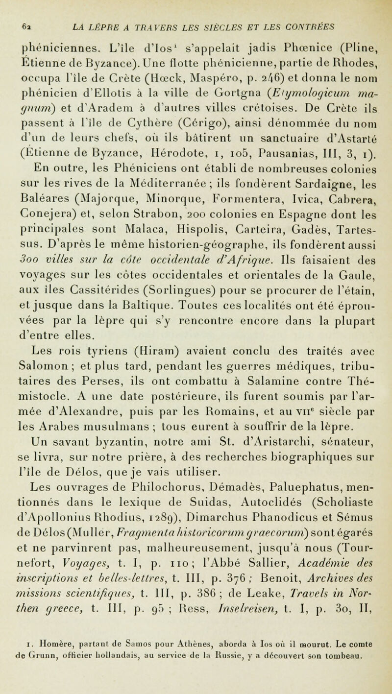 phéniciennes. L'île d'Ios' s'appelait jadis Phœnice (Pline, Etienne de Byzance). Une flotte phénicienne, partie de Rhodes, occupa l'île de Crète (Hœck, Maspéro, p. 2/16) et donna le nom phénicien d'Ellotis à la ville de Gortgna (E/gmologicum ma- gnum) et d'Aradem à d'autres villes Cretoises. De Crète ils passent à l'île de Cythère (Cérigo), ainsi dénommée du nom d'un de leurs chefs, où ils bâtirent un sanctuaire d'Astarté (Etienne de Byzance, Hérodote, 1, io5, Pausanias, III, 3, 1). En outre, les Phéniciens ont établi de nombreuses colonies sur les rives de la Méditerranée; ils fondèrent Sardaigne, les Baléares (Majorque, Minorque, Formentera, Ivica, Cabrera, Conejera) et, selon Strabon, 200 colonies en Espagne dont les principales sont Malaca, Hispolis, Carteira, Gadès, Tartes- sus. D'après le même historien-géographe, ils fondèrent aussi Soo villes sur la côte occidentale d'Afrique. Ils faisaient des voyages sur les côtes occidentales et orientales de la Gaule, aux îles Cassitérides (Sorlingues) pour se procurer de l'étain, et jusque dans la Baltique. Toutes ces localités ont été éprou- vées par la lèpre qui s'y rencontre encore dans la plupart d'entre elles. Les rois tyriens (Hiram) avaient conclu des traités avec Salomon ; et plus tard, pendant les guerres médiques, tribu- taires des Perses, ils ont combattu à Salamine contre Thé- mistocle. A une date postérieure, ils furent soumis par l'ar- mée d'Alexandre, puis par les Romains, et au vne siècle par les Arabes musulmans ; tous eurent à souffrir de la lèpre. Un savant byzantin, notre ami St. d'Aristarchi, sénateur, se livra, sur notre prière, à des recherches biographiques sur l'île de Délos, que je vais utiliser. Les ouvrages de Philochorus, Démadès, Paluephatus, men- tionnés dans le lexique de Suidas, Autoclidés (Scholiaste d'Apollonius Rhodius, 1289), Dimarchus Phanodicus et Sémus de Délos (Mu lier, Fragmenta historicorum graeco)'iim) sont égarés et ne parvinrent pas, malheureusement, jusqu'à nous (Tour- nefort, Voyages, t. I, p. 110; l'Abbé Sallier, Académie des inscriptions et belles-lettres, t. III, p. 376; Benoit, Archives des missions scientifiques, t. III, p. 386 ; de Leake, Travels in Nor- t/ten greece, t. III, p. g5 ; Ress, Inselreisen, t. I, p. 3o, II, 1. Homère, partant de Saraos pour Athènes, aborda à Ios où il mourut. Le comte de Grunn, officier hollandais, au service de la Russie, y a découvert son tombeau.