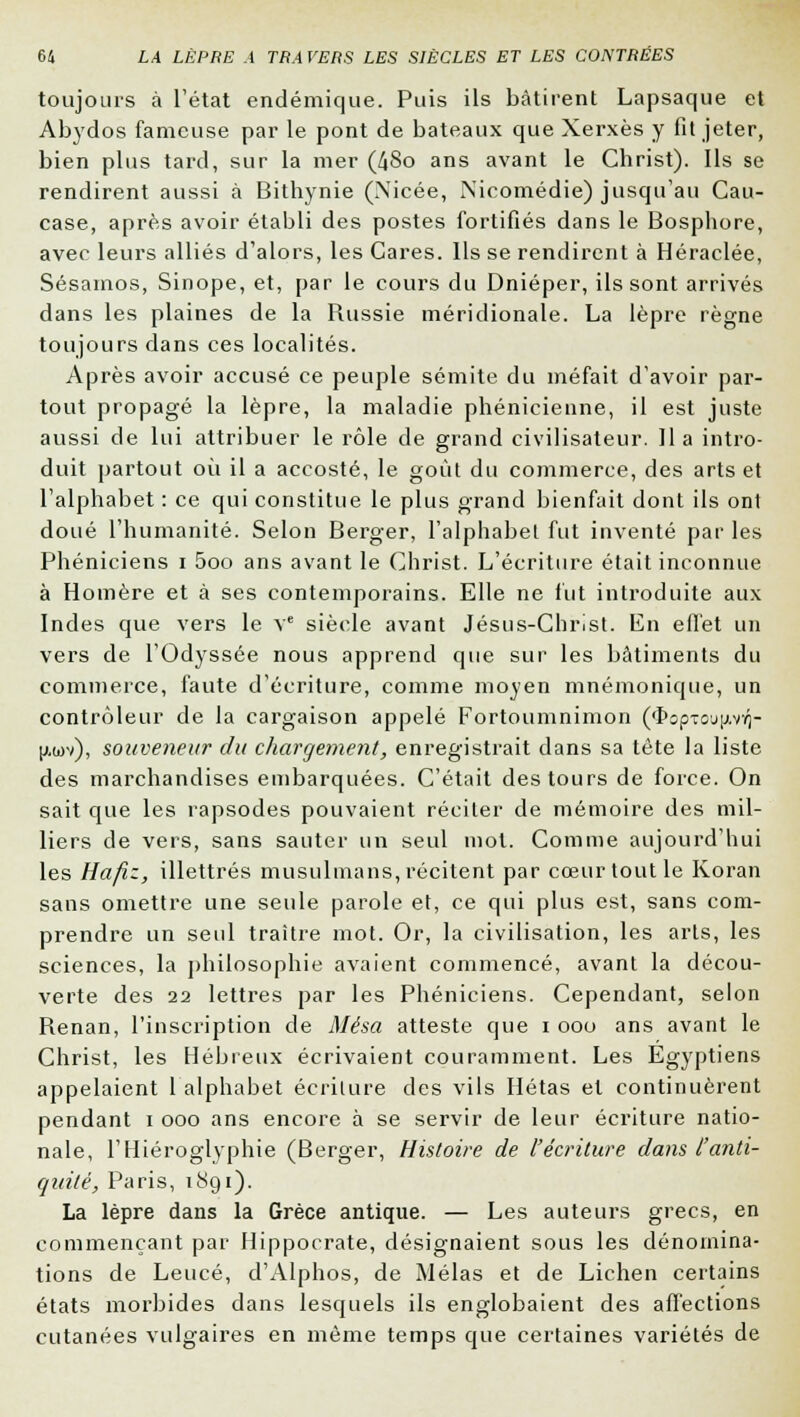 toujours à l'état endémique. Puis ils bâtirent Lapsaque et Abydos fameuse par le pont de bateaux que Xerxès y fit jeter, bien plus tard, sur la mer (48o ans avant le Christ). Ils se rendirent aussi à Bithynie (Nicée, Nicomédie) jusqu'au Cau- case, après avoir établi des postes fortifiés dans le Bosphore, avec leurs alliés d'alors, les Cares. Ils se rendirent à Héraclée, Sésainos, Sinope, et, par le cours du Dnieper, ils sont arrivés dans les plaines de la Russie méridionale. La lèpre règne toujours dans ces localités. Après avoir accusé ce peuple sémite du méfait d'avoir par- tout propagé la lèpre, la maladie phénicienne, il est juste aussi de lui attribuer le rôle de grand civilisateur. lia intro- duit partout où il a accosté, le goût du commerce, des arts et l'alphabet : ce qui constitue le plus grand bienfait dont ils ont doué l'humanité. Selon Berger, l'alphabet fut inventé par les Phéniciens i 5oo ans avant le Christ. L'écriture était inconnue à Homère et à ses contemporains. Elle ne fut introduite aux Indes que vers le Ve siècle avant Jésus-Christ. En effet un vers de l'Odyssée nous apprend que sur les bâtiments du commerce, faute d'écriture, comme moyen mnémonique, un contrôleur de la cargaison appelé Fortoumnimon (fboptc-j\i.rri- l*wv), souveneur du chargement, enregistrait dans sa tête la liste des marchandises embarquées. C'était des tours de force. On sait que les rapsodes pouvaient réciter de mémoire des mil- liers de vers, sans sauter un seul mot. Comme aujourd'hui les Hafiz, illettrés musulmans, récitent par cœur tout le Koran sans omettre une seule parole et, ce qui plus est, sans com- prendre un seul traître mot. Or, la civilisation, les arts, les sciences, la philosophie avaient commencé, avant la décou- verte des 22 lettres par les Phéniciens. Cependant, selon Renan, l'inscription de Mésa atteste que i ooo ans avant le Christ, les Hébreux écrivaient couramment. Les Égyptiens appelaient 1 alphabet écriture des vils Hétas et continuèrent pendant i ooo ans encore à se servir de leur écriture natio- nale, l'Hiéroglyphie (Berger, Histoire de l'écriture dans l'anti- quité, Paris, 1891). La lèpre dans la Grèce antique. — Les auteurs grecs, en commençant par Hippocrate, désignaient sous les dénomina- tions de Leucé, d'Alphos, de Mêlas et de Lichen certains états morbides dans lesquels ils englobaient des affections cutanées vulgaires en même temps que certaines variétés de