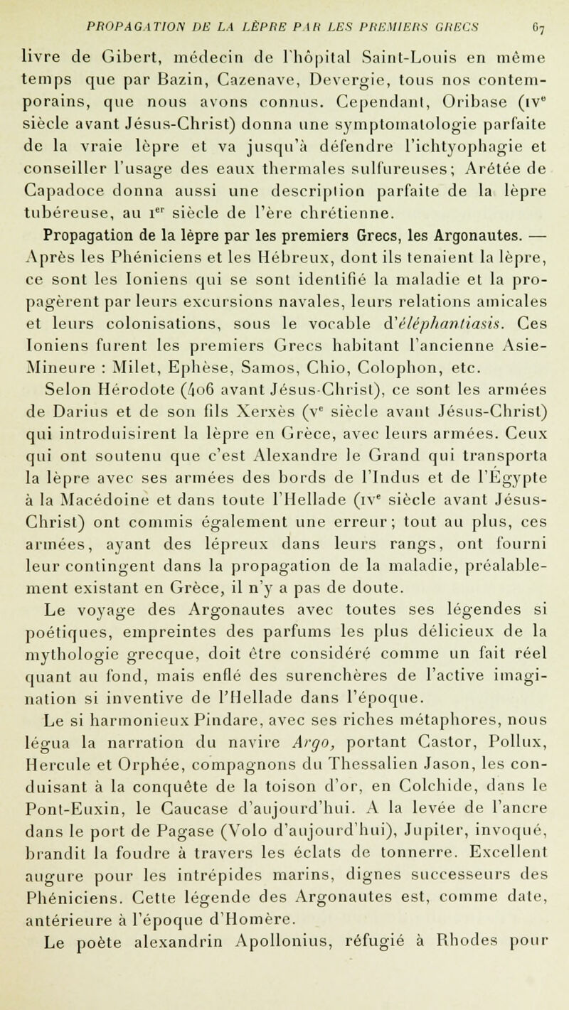 livre de Gibert, médecin de l'hôpital Saint-Louis en même temps que par Bazin, Cazenave, Devergie, tous nos contem- porains, que nous avons connus. Cependant, Oribase (iv° siècle avant Jésus-Christ) donna une symptomatologie parfaite de la vraie lèpre et va jusqu'à défendre l'ichtyophagie et conseiller l'usage des eaux thermales sulfureuses; Arétée de Capadoce donna aussi une description parfaite de la lèpre tubéreuse, au ier siècle de l'ère chrétienne. Propagation de la lèpre par les premiers Grecs, les Argonautes. — Après les Phéniciens et les Hébreux, dont ils tenaient la lèpre, ce sont les Ioniens qui se sont identifié la maladie et la pro- pagèrent par leurs excursions navales, leurs relations amicales et leurs colonisations, sous le vocable à'éléphantiasis. Ces Ioniens furent les premiers Grecs habitant l'ancienne Asie- Mineure : Milet, Ephèse, Samos, Chio, Colophon, etc. Selon Hérodote (4o6 avant Jésus-Christ), ce sont les armées de Darius et de son fils Xerxès (vc siècle avant Jésus-Christ) qui introduisirent la lèpre en Grèce, avec leurs armées. Ceux qui ont soutenu que c'est Alexandre le Grand qui transporta la lèpre avec ses armées des bords de l'Indus et de l'Egypte à la Macédoine et dans toute l'Hellade (ive siècle avant Jésus- Christ) ont commis également une erreur; tout au plus, ces armées, ayant des lépreux dans leurs rangs, ont fourni leur contingent dans la propagation de la maladie, préalable- ment existant en Grèce, il n'y a pas de doute. Le voyage des Argonautes avec toutes ses légendes si poétiques, empreintes des parfums les plus délicieux de la mythologie grecque, doit être considéré comme un fait réel quant au fond, mais enflé des surenchères de l'active imagi- nation si inventive de l'Hellade dans l'époque. Le si harmonieux Pindare, avec ses riches métaphores, nous légua la narration du navire Argo, portant Castor, Pollux, Hercule et Orphée, compagnons du Thessalien Jason, les con- duisant à la conquête de la toison d'or, en Colchide, dans le Pont-Euxin, le Caucase d'aujourd'hui. A la levée de l'ancre dans le port de Pagase (Volo d'aujourd'hui), Jupiter, invoqué, brandit la foudre à travers les éclats de tonnerre. Excellent augure pour les intrépides marins, dignes successeurs des Phéniciens. Cette légende des Argonautes est, comme date, antérieure à l'époque d'Homère. Le poète alexandrin Apollonius, réfugié à Rhodes pour