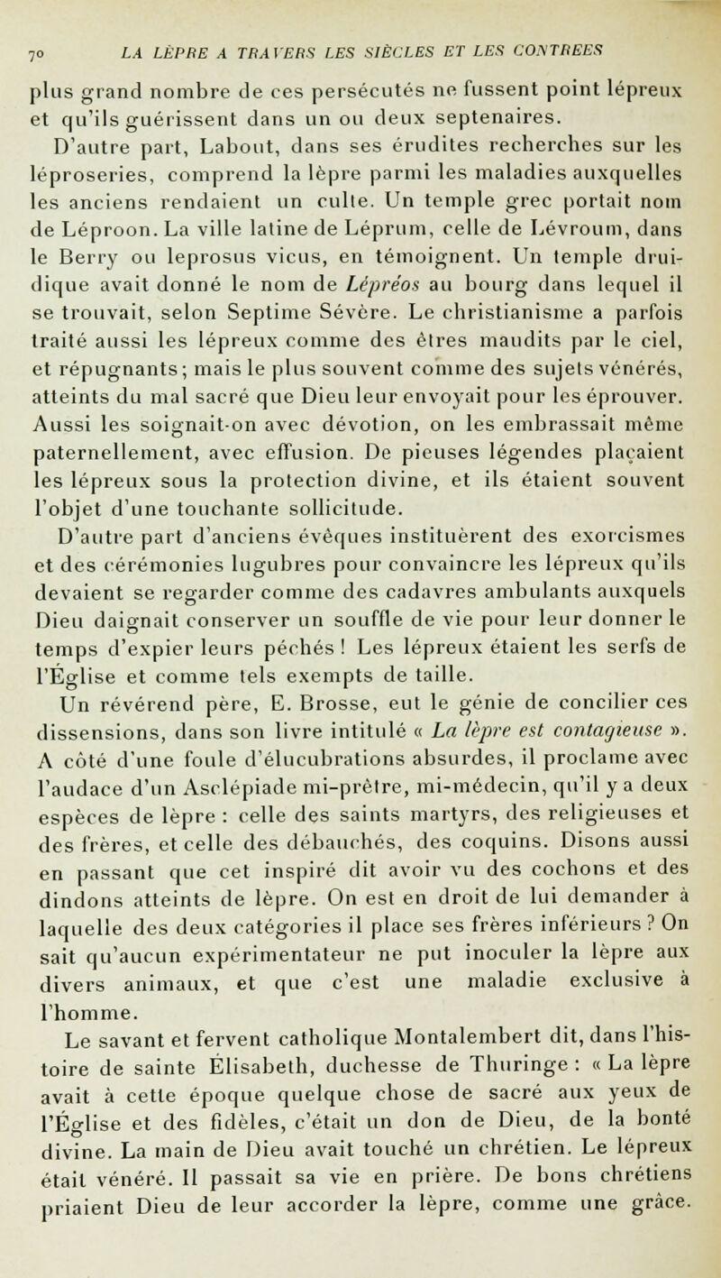 plus grand nombre de ces persécutés ne fussent point lépreux et qu'ils guérissent dans un ou deux septénaires. D'autre part, Labout, dans ses érudites recherches sur les léproseries, comprend la lèpre parmi les maladies auxquelles les anciens rendaient un culte. Un temple grec portait nom de Léproon. La ville latine de Léprum, celle de Lévroum, dans le Berry ou leprosus vicus, en témoignent. Un temple drui- dique avait donné le nom de Lépréos au bourg dans lequel il se trouvait, selon Septime Sévère. Le christianisme a parfois traité aussi les lépreux comme des êtres maudits par le ciel, et répugnants ; mais le plus souvent comme des sujets vénérés, atteints du mal sacré que Dieu leur envoyait pour les éprouver. Aussi les soignait-on avec dévotion, on les embrassait même paternellement, avec effusion. De pieuses légendes plaçaient les lépreux sous la protection divine, et ils étaient souvent l'objet d'une touchante sollicitude. D'autre part d'anciens évèques instituèrent des exorcismes et des cérémonies lugubres pour convaincre les lépreux qu'ils devaient se regarder comme des cadavres ambulants auxquels Dieu daignait conserver un souffle de vie pour leur donner le temps d'expier leurs péchés ! Les lépreux étaient les serfs de l'Église et comme tels exempts de taille. Un révérend père, E. Brosse, eut le génie de concilier ces dissensions, dans son livre intitulé « La lèpre est contagieuse ». A côté d'une foule d'élucubrations absurdes, il proclame avec l'audace d'un Asclépiade mi-prètre, mi-médecin, qu'il y a deux espèces de lèpre : celle des saints martyrs, des religieuses et des frères, et celle des débauchés, des coquins. Disons aussi en passant que cet inspiré dit avoir vu des cochons et des dindons atteints de lèpre. On est en droit de lui demander à laquelle des deux catégories il place ses frères inférieurs ? On sait qu'aucun expérimentateur ne put inoculer la lèpre aux divers animaux, et que c'est une maladie exclusive à l'homme. Le savant et fervent catholique Montalembert dit, dans l'his- toire de sainte Elisabeth, duchesse de Thuringe : « La lèpre avait à cette époque quelque chose de sacré aux yeux de l'Église et des fidèles, c'était un don de Dieu, de la bonté divine. La main de Dieu avait touché un chrétien. Le lépreux était vénéré. Il passait sa vie en prière. De bons chrétiens priaient Dieu de leur accorder la lèpre, comme une grâce.