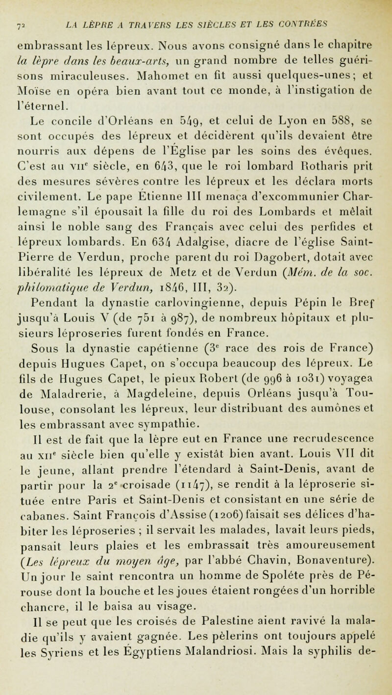 embrassant les lépreux. Nous avons consigné dans le chapitre la lèpre dans les beaux-arts, un grand nombre de telles guéri- sons miraculeuses. Mahomet en fit aussi quelques-unes; et Moïse en opéra bien avant tout ce monde, à l'instigation de l'éternel. Le concile d'Orléans en 5^9, et celui de Lyon en 588, se sont occupés des lépreux et décidèrent qu'ils devaient être nourris aux dépens de l'Eglise par les soins des évoques. C'est au vu siècle, en 643, que le roi lombard Rotharis prit des mesures sévères contre les lépreux et les déclara morts civilement. Le pape Etienne III menaça d'excommunier Char- lemagne s'il épousait la fille du roi des Lombards et mêlait ainsi le noble sang des Français avec celui des perfides et lépreux lombards. En 634 Adalgise, diacre de l'église Saint- Pierre de Verdun, proche parent du roi Dagobert, dotait avec libéralité les lépreux de Metz et de Verdun (Me'm. de la soc. philomatique de Verdun, i8/J6, III, 3a). Pendant la dynastie carlovingienne, depuis Pépin le Bref jusqu'à Louis V (de 761 à 987), de nombreux hôpitaux et plu- sieurs léproseries furent fondés en France. Sous la dynastie capétienne (3e race des rois de France) depuis Hugues Capet, on s'occupa beaucoup des lépreux. Le fils de Hugues Capet, le pieux Robert (de 996 à io3i) voyagea de Maladrerie, à Magdeleine, depuis Orléans jusqu'à Tou- louse, consolant les lépreux, leur distribuant des aumônes et les embrassant avec sympathie. Il est de fait que la lèpre eut en France une recrudescence au xne siècle bien qu'elle y existât bien avant. Louis VII dit le jeune, allant prendre l'étendard à Saint-Denis, avant de partir pour la 2e croisade (n4v), se rendit à la léproserie si- tuée entre Paris et Saint-Denis et consistant en une série de cabanes. Saint François d'Assise (1206) faisait ses délices d'ha- biter les léproseries ; il servait les malades, lavait leurs pieds, pansait leurs plaies et les embrassait très amoureusement {Les lépreux du moyen âge, par l'abbé Chavin, Bonaventure). Un jour le saint rencontra un homme de Spoléte près de Pé- rouse dont la bouche et les joues étaient rongées d'un horrible chancre, il le baisa au visage. Il se peut que les croisés de Palestine aient ravivé la mala- die qu'ils y avaient gagnée. Les pèlerins ont toujours appelé les Syriens et les Égyptiens Malandriosi. Mais la syphilis de-