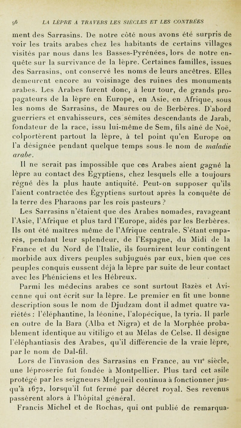 ment des Sarrasins. De notre côté nous avons été surpris de voir les traits arabes chez les habitants de certains villages visités par nous dans les Basses-Pyrénées, lors de notre en- quête sur la survivance de la lèpre. Certaines familles, issues des Sarrasins, ont conservé les noms de leurs ancêtres. Elles demeurent encore au voisinage des ruines des monuments arabes. Les Arabes furent donc, à leur tour, de grands pro- pagateurs de la lèpre en Europe, en Asie, en Afrique, sous les noms de Sarrasins, de Maures ou de Berbères. D'abord guerriers et envahisseurs, ces sémites descendants de Jarab, fondateur de la race, issu lui-même de Sem, fils aîné de Noë, colportèrent partout la lèpre, à tel point qu'en Europe on l'a désignée pendant quelque temps sous le nom de maladie arabe. Il ne serait pas impossible que ces Arabes aient gagné la lèpre au contact des Egyptiens, chez lesquels elle a toujours régné dès la plus haute antiquité. Peut-on supposer qu'ils l'aient contractée des Egyptiens surtout après la conquête de la terre des Pharaons par les rois pasteurs ? Les Sarrasins n'étaient que des Arabes nomades, ravageant l'Asie, l'Afrique et plus tard l'Europe, aidés par les Berbères. Ils ont été maîtres même de l'Afrique centrale. S'étant empa- rés, pendant leur splendeur, de l'Espagne, du Midi de la France et du Nord de l'Italie, ils fournirent leur contingent morbide aux divers peuples subjugués par eux, bien que ces peuples conquis eussent déjà la lèpre par suite de leur contact avec les Phéniciens et les Hébreux. Parmi les médecins arabes ce sont surtout Razès et Avi- cenne qui ont écrit sur la lèpre. Le premier en fit une bonne description sous le nom de Djudzam dont il admet quatre va- riétés : l'éléphantine, la léonine, l'alopécique, la tyria. Il parle en outre de la Bara (Alba et Nigra) et de la Morphée proba- blement identique au vitiligo et au Mêlas de Celse. Il désigne l'éléphantiasis des Arabes, qu'il différencie de la vraie lèpre, par le nom de Dal-fil. Lors de l'invasion des Sarrasins en France, au vne siècle, une léproserie fut fondée à Montpellier. Plus tard cet asile protégé parles seigneurs Melgue.il continua à fonctionner jus- qu'à 1672, lorsqu'il fut fermé par décret royal. Ses revenus passèrent alors à l'hôpital général. Francis Michel et de Rochas, qui ont publié de remarqua-