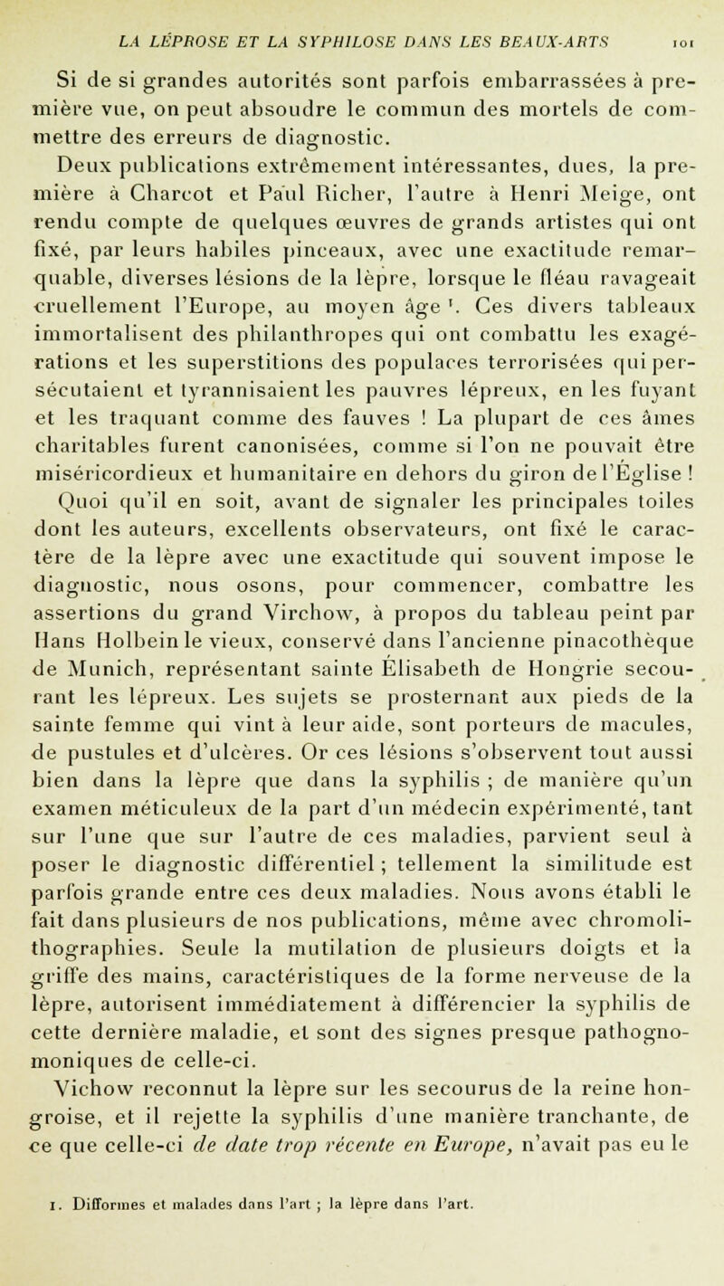 Si de si grandes autorités sont parfois embarrassées à pre- mière vue, on peut absoudre le commun des mortels de com- mettre des erreurs de diagnostic. Deux publications extrêmement intéressantes, dues, la pre- mière à Charcot et Paul Richer, l'autre à Henri Meige, ont rendu compte de quelques œuvres de grands artistes qui ont fixé, par leurs habiles pinceaux, avec une exactitude remar- quable, diverses lésions de la lèpre, lorsque le fléau ravageait cruellement l'Europe, au moyen âge '. Ces divers tableaux immortalisent des philanthropes qui ont combattu les exagé- rations et les superstitions des populaces terrorisées qui per- sécutaient et tyrannisaient les pauvres lépreux, en les fuyant et les traquant comme des fauves ! La plupart de ces âmes charitables furent canonisées, comme si l'on ne pouvait être miséricordieux et humanitaire en dehors du giron de l'Eglise ! Quoi qu'il en soit, avant de signaler les principales toiles dont les auteurs, excellents observateurs, ont fixé le carac- tère de la lèpre avec une exactitude qui souvent impose le diagnostic, nous osons, pour commencer, combattre les assertions du grand Virchow, à propos du tableau peint par Mans Holbeinle vieux, conservé dans l'ancienne pinacothèque de Munich, représentant sainte Elisabeth de Hongrie secou- rant les lépreux. Les sujets se prosternant aux pieds de la sainte femme qui vint à leur aide, sont porteurs de macules, de pustules et d'ulcères. Or ces lésions s'observent tout aussi bien dans la lèpre que dans la syphilis ; de manière qu'un examen méticuleux de la part d'un médecin expérimenté, tant sur l'une que sur l'autre de ces maladies, parvient seul à poser le diagnostic différentiel ; tellement la similitude est parfois grande entre ces deux maladies. Nous avons établi le fait dans plusieurs de nos publications, même avec chromoli- thographies. Seule la mutilation de plusieurs doigts et la griffe des mains, caractéristiques de la forme nerveuse de la lèpre, autorisent immédiatement à différencier la syphilis de cette dernière maladie, et sont des signes presque pathogno- moniques de celle-ci. Vichow reconnut la lèpre sur les secourus de la reine hon- groise, et il rejette la syphilis d'une manière tranchante, de ce que celle-ci de date trop récente en Europe, n'avait pas eu le Z. Difformes et malades dans l'art ; la lèpre dans l'art.