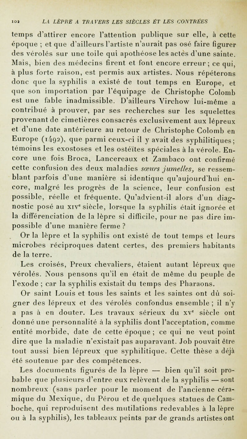 temps d'attirer encore l'attention publique sur elle, à cette époque ; et que d'ailleurs l'artiste n'aurait pas osé faire figurer des véroles sur une toile qui apothéose les actes d'une sainte. Mais, bien des médecins firent et font encore erreur; ce qui à plus forte raison, est permis aux artistes. Nous répéterons donc que la syphilis a existé de tout temps en Europe, et que son importation par l'équipage de Christophe Colomb est une fable inadmissible. D'ailleurs Virchow lui-même a contribué à prouver, par ses recherches sur les squelettes provenant de cimetières consacrés exclusivement aux lépreux et d'une date antérieure au retour de Christophe Colomb en Europe (1^92), que parmi ceux-ci il y avait des syphilitiques; témoins les exostoses et les ostéites spéciales à la vérole. En- core une fois Broca, Lancereaux et Zambaco ont confirmé cette confusion des deux maladies sœurs jumelles, se ressem- blant parfois d'une manière si identique qu'aujourd'hui en- core, malgré les progrès de la science, leur confusion est possible, réelle et fréquente. Qu'advient-il alors d'un diag- nostic posé au xive siècle, lorsque la syphilis était ignorée et la différenciation de la lèpre si difficile, pour ne pas dire im- possible d'une manière ferme ? Or la lèpre et la syphilis ont existé de tout temps et leurs microbes réciproques datent certes, des premiers habitants de la terre. Les croisés, Preux chevaliers, étaient autant lépreux que véroles. Nous pensons qu'il en était de même du peuple de l'exode ; car la syphilis existait du temps des Pharaons. Or saint Louis et tous les saints et les saintes ont dû soi- gner des lépreux et des véroles confondus ensemble ; il n'y a pas à en douter. Les travaux sérieux du xve siècle ont donné une personnalité à la syphilis dont l'acceptation, comme entité morbide, date de cette époque ; ce qui ne veut point dire que la maladie n'existait pas auparavant. Job pouvait être tout aussi bien lépreux que syphilitique. Cette thèse a déjà été soutenue par des compétences. Les documents figurés de la lèpre — bien qu'il soit pro- bable que plusieurs d'entre eux relèvent de la syphilis — sont nombreux (sans parler pour le moment de l'ancienne céra- mique du Mexique, du Pérou et de quelques statues de Cam- boche, qui reproduisent des mutilations redevables à la lèpre ou à la syphilis), les tableaux peints par de grands artistes ont