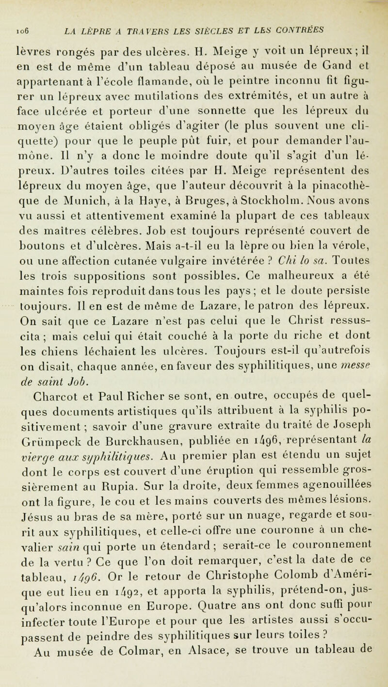 lèvres rongés par des ulcères. H. Meige y voit un lépreux; il en est de même d'un tableau déposé au musée de Gand et appartenant à l'école flamande, où le peintre inconnu fit figu- rer un lépreux avec mutilations des extrémités, et un autre à face ulcérée et porteur d'une sonnette que les lépreux du moyen âge étaient obligés d'agiter (le plus souvent une cli- quette) pour que le peuple pût fuir, et pour demander l'au- mône. 11 n'y a donc le moindre doute qu'il s'agit d'un lé- preux. D'autres toiles citées par H. Meige représentent des lépreux du moyen âge, que l'auteur découvrit à la pinacothè- que de Munich, à la Haye, à Bruges, à Stockholm. Nous avons vu aussi et attentivement examiné la plupart de ces tableaux des maîtres célèbres. Job est toujours représenté couvert de boutons et d'ulcères. Mais a-t-il eu la lèpre ou bien la vérole, ou une affection cutanée vulgaire invétérée ? Chi lo sa. Toutes les trois suppositions sont possibles. Ce malheureux a été maintes fois reproduit dans tous les pays; et le doute persiste toujours. Il en est de même de Lazare, le patron des lépreux. On sait que ce Lazare n'est pas celui que le Christ ressus- cita ; mais celui qui était couché à la porte du riche et dont les chiens léchaient les ulcères. Toujours est-il qu'autrefois on disait, chaque année, en faveur des syphilitiques, une messp de saint Job. Charcot et Paul Richer se sont, en outre, occupés de quel- ques documents artistiques qu'ils attribuent à la syphilis po- sitivement ; savoir d'une gravure extraite du traité de Joseph Grûmpeck de Burckhausen, publiée en 1/196, représentant la vierge aux syphilitiques. Au premier plan est étendu un sujet dont le corps est couvert d'une éruption qui ressemble gros- sièrement au Rupia. Sur la droite, deux femmes agenouillées ont la figure, le cou et les mains couverts des mêmes lésions. Jésus au bras de sa mère, porté sur un nuage, regarde et sou- rit aux syphilitiques, et celle-ci offre une couronne à un che- valier sain qui porte un étendard; serait-ce le couronnement de la vertu ? Ce que l'on doit remarquer, c'est la date de ce tableau, i4g6. Or le retour de Christophe Colomb d'Améri- que eut lieu en 1/192, et apporta la syphilis, prétend-on, jus- qu'alors inconnue en Europe. Quatre ans ont donc suffi pour infecter toute l'Europe et pour que les artistes aussi s'occu- passent de peindre des syphilitiques sur leurs toiles ? Au musée de Colmar, en Alsace, se trouve un tableau de