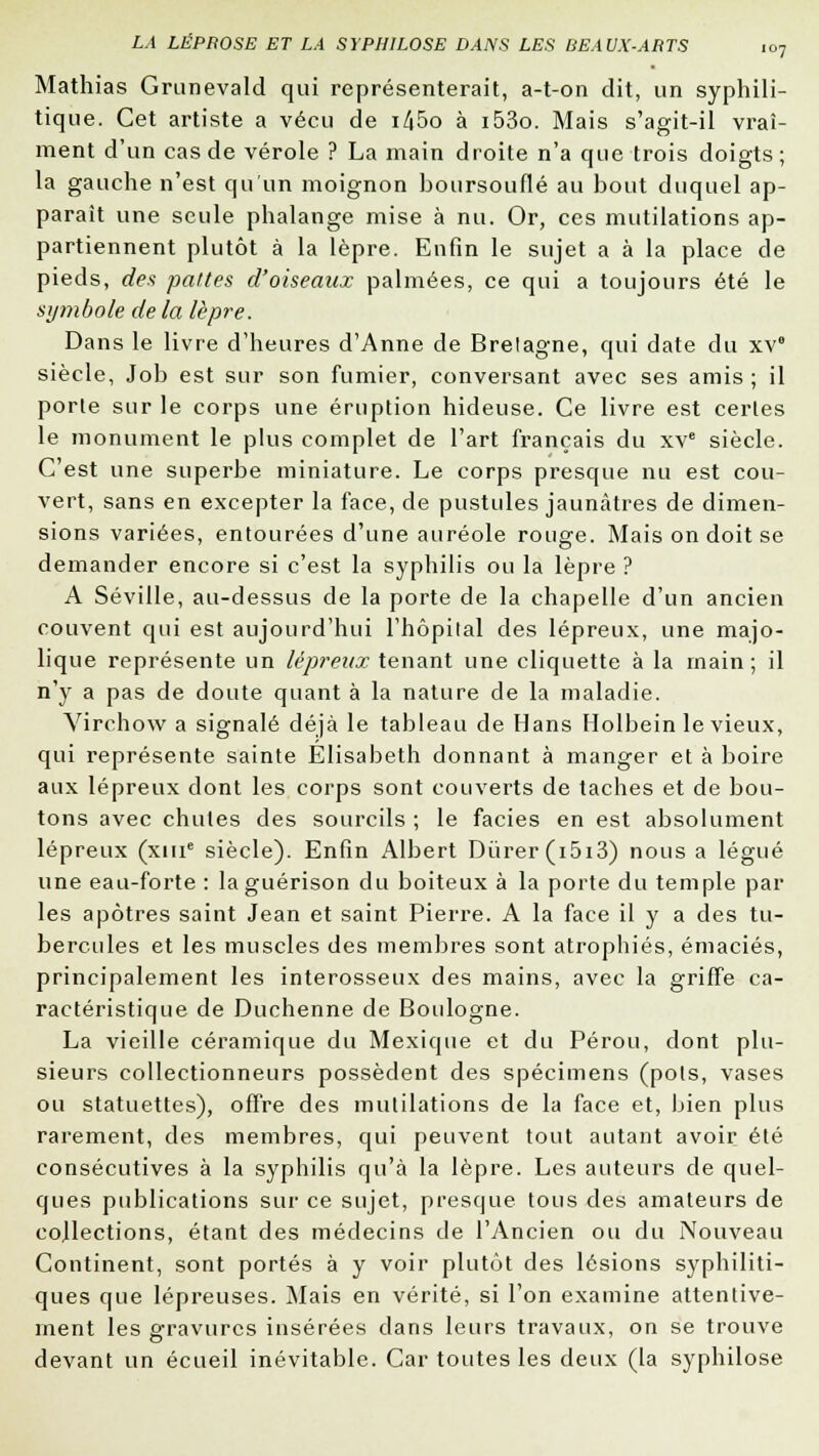 Mathias Grunevald qui représenterait, a-t-on dit, un syphili- tique. Cet artiste a vécu de i45o à i53o. Mais s'agit-il vrai- ment d'un cas de vérole ? La main droite n'a que trois doigts; la gauche n'est qu'un moignon hoursouflé au bout duquel ap- paraît une seule phalange mise à nu. Or, ces mutilations ap- partiennent plutôt à la lèpre. Enfin le sujet a à la place de pieds, des pattes d'oiseaux palmées, ce qui a toujours été le symbole de la lèpre. Dans le livre d'heures d'Anne de Brelagne, qui date du xv siècle, Job est sur son fumier, conversant avec ses amis ; il porte sur le corps une éruption hideuse. Ce livre est certes le monument le plus complet de l'art français du xve siècle. C'est une superbe miniature. Le corps presque nu est cou- vert, sans en excepter la face, de pustules jaunâtres de dimen- sions variées, entourées d'une auréole rouge. Mais on doit se demander encore si c'est la syphilis ou la lèpre ? A Séville, au-dessus de la porte de la chapelle d'un ancien couvent qui est aujourd'hui l'hôpital des lépreux, une majo- lique représente un lépreux tenant une cliquette à la main; il n'y a pas de doute quant à la nature de la maladie. Virchow a signalé déjà le tableau de Hans Holbein le vieux, qui représente sainte Elisabeth donnant à manger et à boire aux lépreux dont les corps sont couverts de taches et de bou- tons avec chutes des sourcils ; le faciès en est absolument lépreux (xine siècle). Enfin Albert Durer (i5i3) nous a légué une eau-forte : laguérison du boiteux à la porte du temple par les apôtres saint Jean et saint Pierre. A la face il y a des tu- bercules et les muscles des membres sont atrophiés, émaciés, principalement les interosseux des mains, avec la griffe ca- ractéristique de Duchenne de Boulogne. La vieille céramique du Mexique et du Pérou, dont plu- sieurs collectionneurs possèdent des spécimens (pots, vases ou statuettes), offre des mutilations de la face et, bien plus rarement, des membres, qui peuvent tout autant avoir été consécutives à la syphilis qu'à la lèpre. Les auteurs de quel- ques publications sur ce sujet, presque tous des amateurs de collections, étant des médecins de l'Ancien ou du Nouveau Continent, sont portés à y voir plutôt des lésions syphiliti- ques que lépreuses. Mais en vérité, si l'on examine attentive- ment les gravures insérées dans leurs travaux, on se trouve devant un écueil inévitable. Car toutes les deux (la syphilose