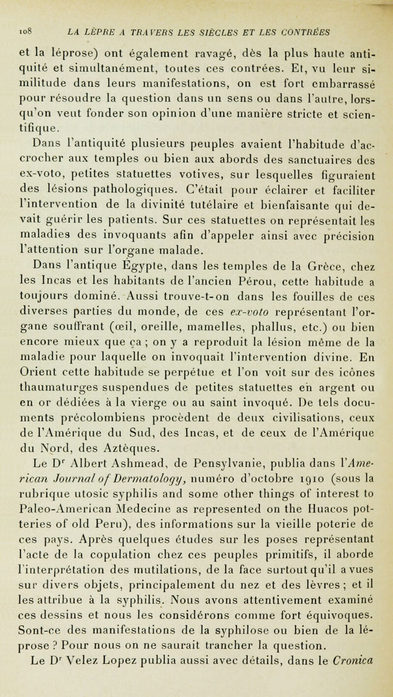 et la léprose) ont également ravagé, dès la plus haute anti- quité et simultanément, toutes ces contrées. Et, vu leur si- militude dans leurs manifestations, on est fort embarrassé pour résoudre la question dans un sens ou dans l'autre, lors- qu'on veut fonder son opinion d'une manière stricte et scien- tifique. Dans l'antiquité plusieurs peuples avaient l'habitude d'ac- crocher aux temples ou bien aux abords des sanctuaires des ex-voto, petites statuettes votives, sur lesquelles figuraient des lésions pathologiques. C'était pour éclairer et faciliter l'intervention de la divinité tutélaire et bienfaisante qui de- vait guérir les patients. Sur ces statuettes on représentait les maladies des invoquants afin d'appeler ainsi avec précision l'attention sur l'organe malade. Dans l'antique Egypte, dans les temples de la Grèce, chez les Incas et les habitants de l'ancien Pérou, cette habitude a toujours dominé. Aussi trouve-t-on dans les fouilles de ces diverses parties du monde, de ces ex-voto représentant l'or- gane soutirant (œil, oreille, mamelles, phallus, etc.) ou bien encore mieux que ça ; on y a reproduit la lésion même de la maladie pour laquelle on invoquait l'intervention divine. En Orient cette habitude se perpétue et l'on voit sur des icônes thaumaturges suspendues de petites statuettes eh argent ou en or dédiées à la vierge ou au saint invoqué. De tels docu- ments précolombiens procèdent de deux civilisations, ceux de l'Amérique du Sud, des Incas, et de ceux de l'Amérique du Nord, des Aztèques. Le Dr Albert Ashmead, de Pensylvanie, publia dans XAme- rican Journalof Dermatology, numéro d'octobre 1910 (sous la rubrique utosic syphilis and some other things of interest to Paleo-American Médecine as represented on the Huacos pot- teries of old Peru), des informations sur la vieille poterie de ces pays. Après quelques études sur les poses représentant l'acte de la copulation chez ces peuples primitifs, il aborde l'interprétation des mutilations, de la face surtout qu'il a vues sur divers objets, principalement du nez et des lèvres; et il les attribue à la syphilis. Nous avons attentivement examiné ces dessins et nous les considérons comme fort équivoques. Sont-ce des manifestations de la syphilose ou bien de la lé- prose ? Pour nous on ne saurait trancher la question. Le Dr Vêlez Lopez publia aussi avec détails, dans le Cronica