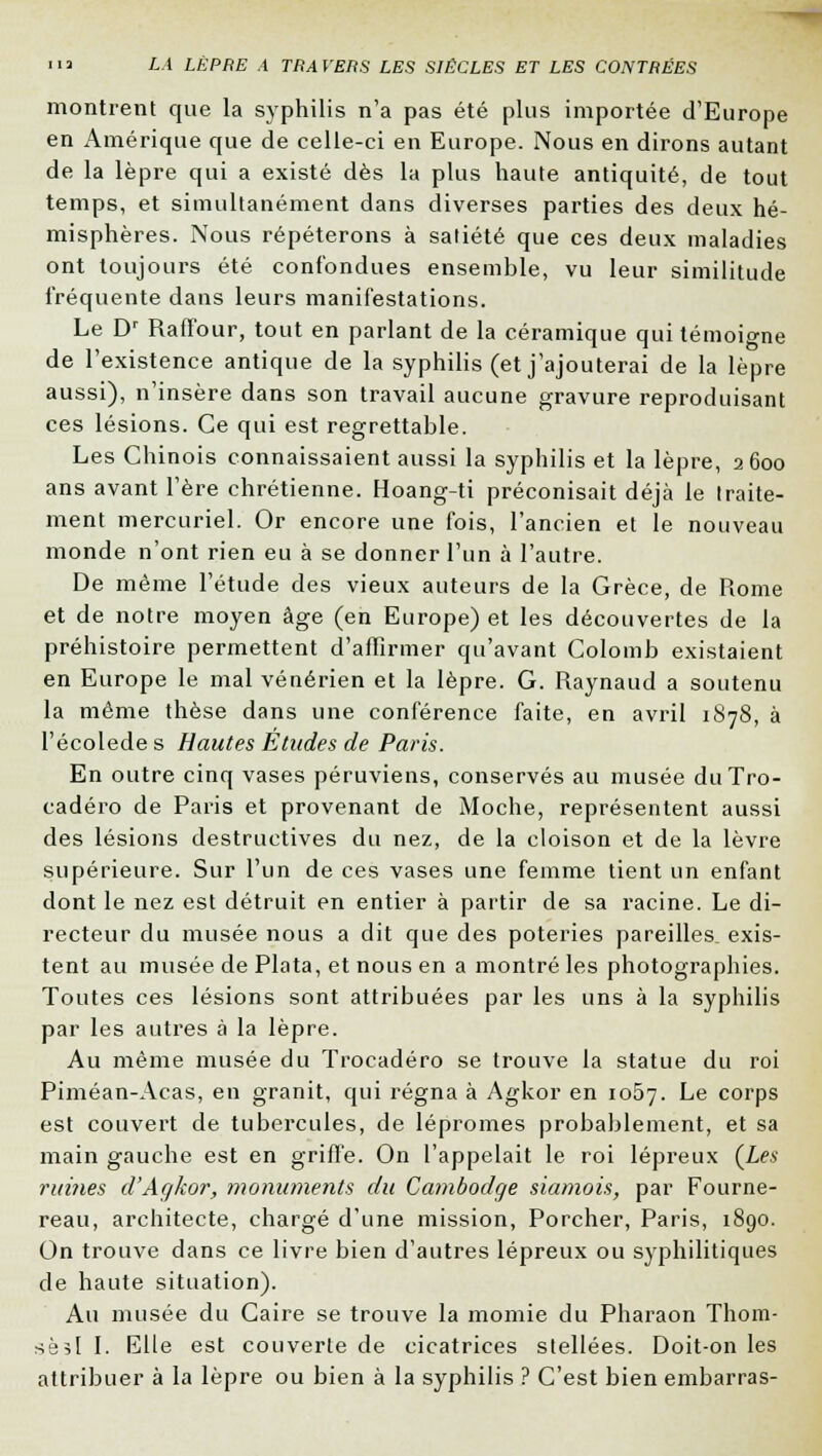 montrent que la syphilis n'a pas été plus importée d'Europe en Amérique que de celle-ci en Europe. Nous en dirons autant de la lèpre qui a existé dès la plus haute antiquité, de tout temps, et simultanément dans diverses parties des deux hé- misphères. Nous répéterons à satiété que ces deux maladies ont toujours été confondues ensemble, vu leur similitude fréquente dans leurs manifestations. Le Dr Raffour, tout en parlant de la céramique qui témoio-ne de l'existence antique de la syphilis (et j'ajouterai de la lèpre aussi), n'insère dans son travail aucune gravure reproduisant ces lésions. Ce qui est regrettable. Les Chinois connaissaient aussi la syphilis et la lèpre, 2600 ans avant l'ère chrétienne. Hoang-ti préconisait déjà le traite- ment mercuriel. Or encore une fois, l'ancien et le nouveau monde n'ont rien eu à se donner l'un à l'autre. De même l'étude des vieux auteurs de la Grèce, de Rome et de notre moyen âge (en Europe) et les découvertes de la préhistoire permettent d'affirmer qu'avant Colomb existaient en Europe le mal vénérien et la lèpre. G. Raynaud a soutenu la même thèse dans une conférence faite, en avril 1S78, à l'écolede s Hautes Études de Paris. En outre cinq vases péruviens, conservés au musée duTro- cadéro de Paris et provenant de Moche, représentent aussi des lésions destructives du nez, de la cloison et de la lèvre supérieure. Sur l'un de ces vases une femme tient un enfant dont le nez est détruit en entier à partir de sa racine. Le di- recteur du musée nous a dit que des poteries pareilles, exis- tent au musée de Plata, et nous en a montré les photographies. Toutes ces lésions sont attribuées par les uns à la syphilis par les autres à la lèpre. Au même musée du Trocadéro se trouve la statue du roi Piméan-Acas, en granit, qui régna à Agkor en 1057. Le corps est couvert de tubercules, de lépromes probablement, et sa main gauche est en griffe. On l'appelait le roi lépreux (Les ruines d'Agkor, monuments du Cambodge siamois, par Fourne- reau, architecte, chargé d'une mission, Porcher, Paris, 1890. On trouve dans ce livre bien d'autres lépreux ou syphilitiques de haute situation). Au musée du Caire se trouve la momie du Pharaon Thom- sèîl I. Elle est couverte de cicatrices stellées. Doit-on les attribuer à la lèpre ou bien à la syphilis ? C'est bien embarras-