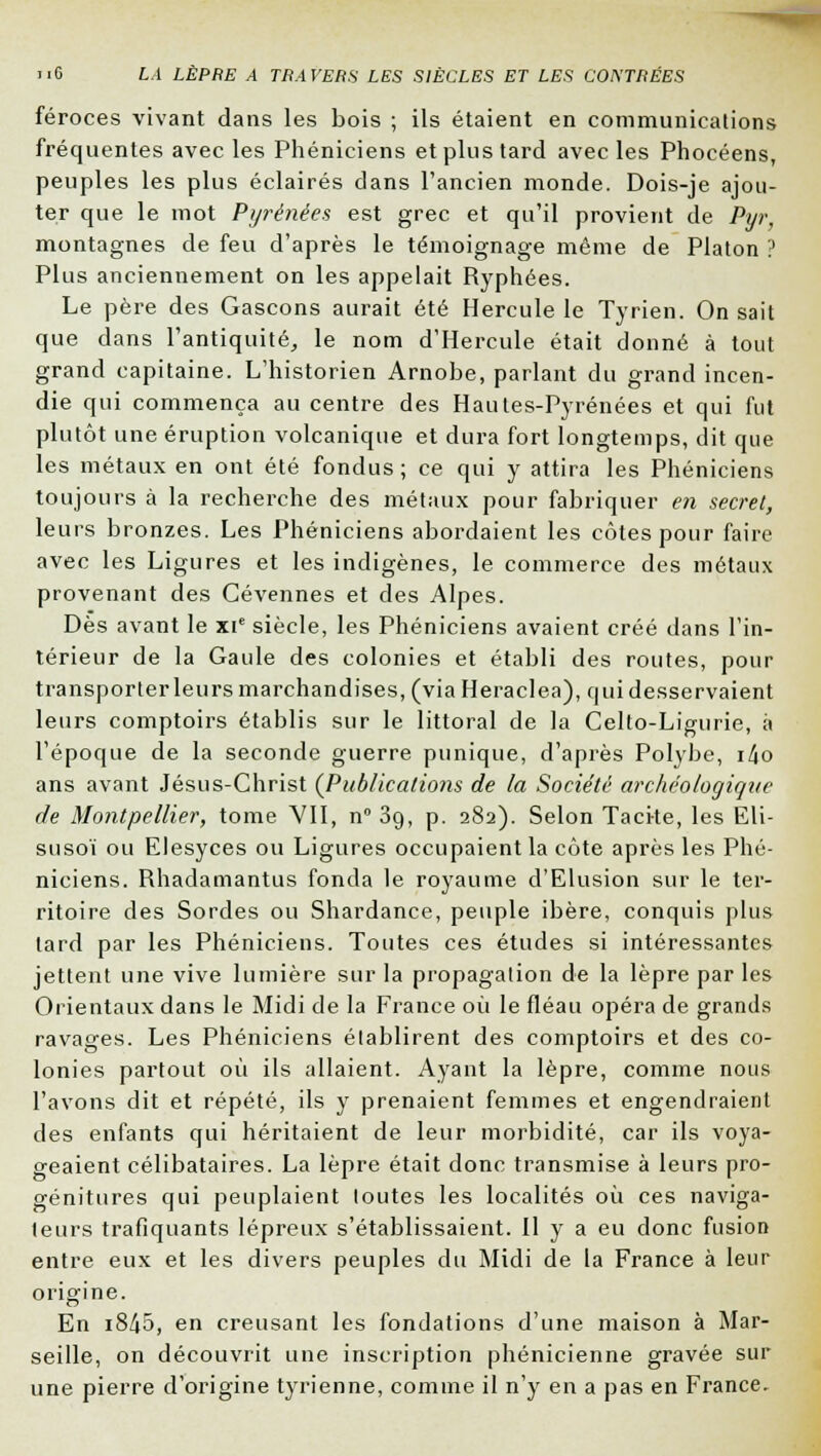 féroces vivant dans les bois ; ils étaient en communications fréquentes avec les Phéniciens et plus tard avec les Phocéens, peuples les plus éclairés dans l'ancien monde. Dois-je ajou- ter que le mot Pyrénées est grec et qu'il provient de Pur, montagnes de feu d'après le témoignage même de Platon ? Plus anciennement on les appelait Ryphées. Le père des Gascons aurait été Hercule le Tyrien. On sait que dans l'antiquité, le nom d'Hercule était donné à tout grand capitaine. L'historien Arnobe, parlant du grand incen- die qui commença au centre des Hautes-Pyrénées et qui fut plutôt une éruption volcanique et dura fort longtemps, dit que les métaux en ont été fondus ; ce qui y attira les Phéniciens toujours à la recherche des métaux pour fabriquer en secret, leurs bronzes. Les Phéniciens abordaient les côtes pour faire avec les Ligures et les indigènes, le commerce des métaux provenant des Cévennes et des Alpes. Dès avant le xie siècle, les Phéniciens avaient créé dans l'in- térieur de la Gaule des colonies et établi des routes, pour transporter leurs marchandises, (viaHeraclea), qui desservaient leurs comptoirs établis sur le littoral de la Celto-Ligurie, à l'époque de la seconde guerre punique, d'après Polybe, i/Jo ans avant Jésus-Christ (Publications de la Société archéologique de Montpellier, tome VII, n° 39, p. 282). Selon Tacite, les Eli- susoï ou Elesyces ou Ligures occupaient la côte après les Phé- niciens. Rhadamantus fonda le royaume d'Elusion sur le ter- ritoire des Sordes ou Shardance, peuple ibère, conquis plus tard par les Phéniciens. Toutes ces études si intéressantes jettent une vive lumière sur la propagation de la lèpre par les Orientaux dans le Midi de la France où le fléau opéra de grands ravages. Les Phéniciens établirent des comptoirs et des co- lonies partout où ils allaient. Ayant la lèpre, comme nous l'avons dit et répété, ils y prenaient femmes et engendraient des enfants qui héritaient de leur morbidité, car ils voya- geaient célibataires. La lèpre était donc transmise à leurs pro- génitures qui peuplaient toutes les localités où ces naviga- teurs trafiquants lépreux s'établissaient. Il y a eu donc fusion entre eux et les divers peuples du Midi de la France à leur origine. En i845, en creusant les fondations d'une maison à Mar- seille, on découvrit une inscription phénicienne gravée sur une pierre d'origine tyrienne, comme il n'y en a pas en France.