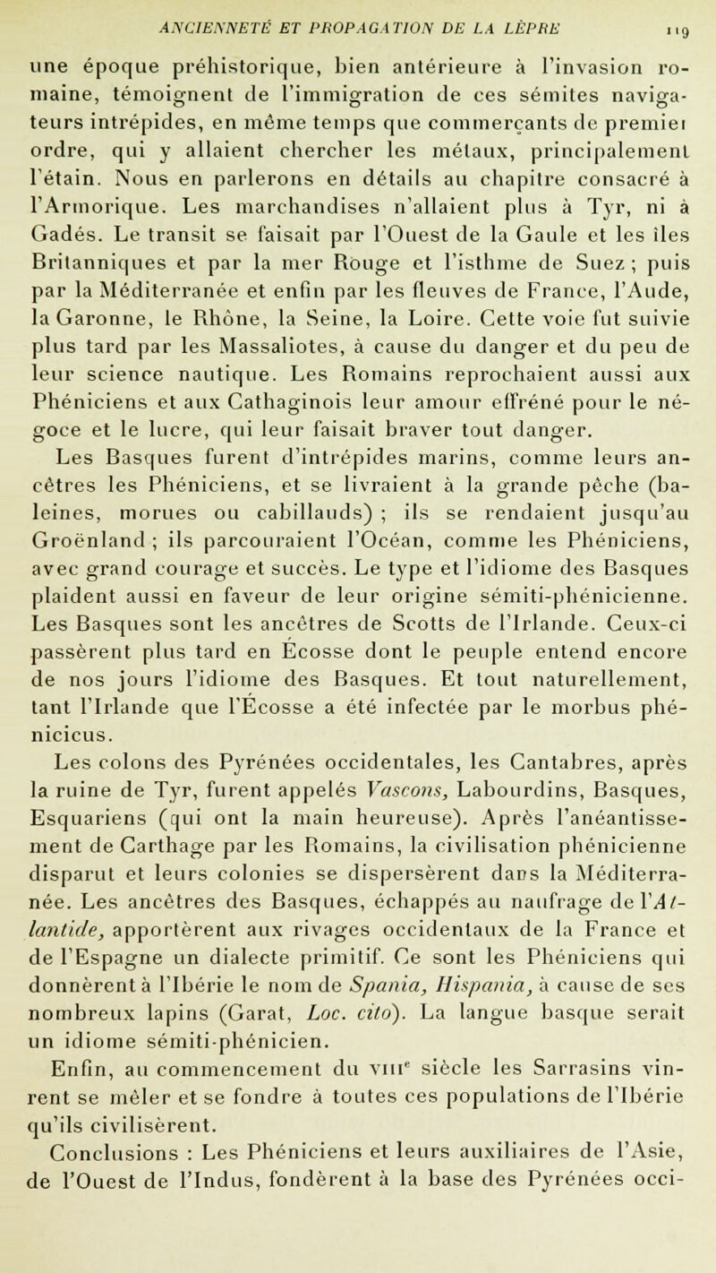 une époque préhistorique, bien antérieure à l'invasion ro- maine, témoignent de l'immigration de ces sémites naviga- teurs intrépides, en même temps que commerçants de premier ordre, qui y allaient chercher les métaux, principalement l'étain. Nous en parlerons en détails au chapitre consacré à l'Armorique. Les marchandises n'allaient plus à Tyr, ni à Gadés. Le transit se faisait par l'Ouest de la Gaule et les îles Britanniques et par la mer Rùuge et l'isthme de Suez; puis par la Méditerranée et enfin par les fleuves de France, l'Aude, la Garonne, le Rhône, la Seine, la Loire. Cette voie fut suivie plus tard par les Massaliotes, à cause du danger et du peu de leur science nautique. Les Romains reprochaient aussi aux Phéniciens et aux Cathaginois leur amour effréné pour le né- goce et le lucre, qui leur faisait braver tout danger. Les Basques furent d'intrépides marins, comme leurs an- cêtres les Phéniciens, et se livraient à la grande pêche (ba- leines, morues ou cabillauds) ; ils se rendaient jusqu'au Groenland ; ils parcouraient l'Océan, comme les Phéniciens, avec grand courage et succès. Le type et l'idiome des Basques plaident aussi en faveur de leur origine sémiti-phénicienne. Les Basques sont les ancêtres de Scotts de l'Irlande. Ceux-ci passèrent plus tard en Ecosse dont le peuple entend encore de nos jours l'idiome des Basques. Et tout naturellement, tant l'Irlande que l'Ecosse a été infectée par le morbus phé- nicicus. Les colons des Pyrénées occidentales, les Cantabres, après la ruine de Tyr, furent appelés Vascons, Labourdins, Basques, Esquariens (qui ont la main heureuse). Après l'anéantisse- ment de Carthage par les Romains, la civilisation phénicienne disparut et leurs colonies se dispersèrent dans la Méditerra- née. Les ancêtres des Basques, échappés au naufrage deYAt- lantide, apportèrent aux rivages occidentaux de la France et de l'Espagne un dialecte primitif. Ce sont les Phéniciens qui donnèrent à l'Ibérie le nom de Spania, Hispania, à cause de ses nombreux lapins (Garât, Loc. citd). La langue basque serait un idiome sémiti-phénicien. Enfin, au commencement du vme siècle les Sarrasins vin- rent se mêler et se fondre à toutes ces populations de l'Ibérie qu'ils civilisèrent. Conclusions : Les Phéniciens et leurs auxiliaires de l'Asie, de l'Ouest de l'Indus, fondèrent à la base des Pyrénées occi-