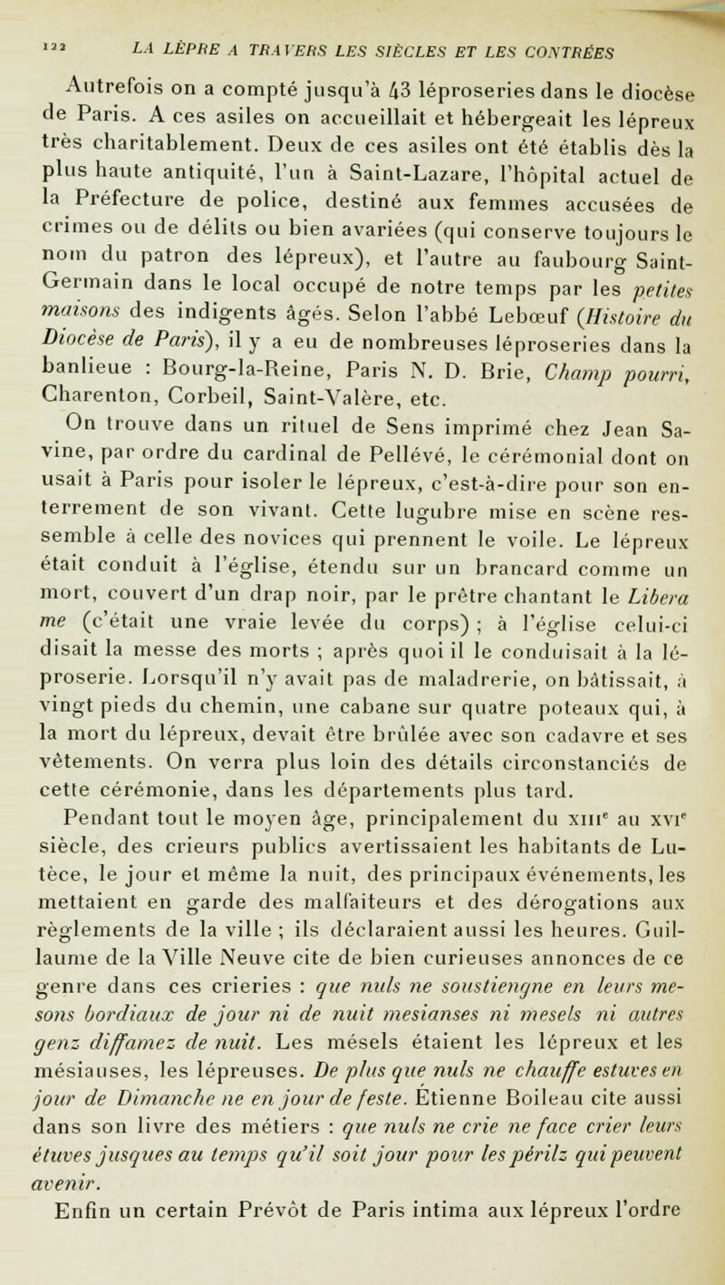 Autrefois on a compté jusqu'à 43 léproseries dans le diocèse de Paris. A ces asiles on accueillait et hébergeait les lépreux très charitablement. Deux de ces asiles ont été établis dès la plus haute antiquité, l'un à Saint-Lazare, l'hôpital actuel de la Préfecture de police, destiné aux femmes accusées de crimes ou de délits ou bien avariées (qui conserve toujours le nom du patron des lépreux), et l'autre au faubourg Saint- Germain dans le local occupé de notre temps par les petites maisons des indigents âgés. Selon l'abbé Lebœuf (Histoire du Diocèse de Paris), il y a eu de nombreuses léproseries dans la banlieue : Bourg-la-Reine, Paris N. D. Brie, Champ pourri, Charenton, Corbeil, Saint-Valère, etc. On trouve dans un rituel de Sens imprimé chez Jean Sa- vine, par ordre du cardinal de Pellévé, le cérémonial dont on usait à Paris pour isoler le lépreux, c'est-à-dire pour son en- terrement de son vivant. Cette lugubre mise en scène res- semble à celle des novices qui prennent le voile. Le lépreux était conduit à l'église, étendu sur un brancard comme un mort, couvert d'un drap noir, par le prêtre chantant le Libéra me (c'était une vraie levée du corps) ; à l'église celui-ci disait la messe des morts ; après quoi il le conduisait à la lé- proserie. Lorsqu'il n'y avait pas de maladrerie, on bâtissait, a vingt pieds du chemin, une cabane sur quatre poteaux qui, à la mort du lépreux, devait être brûlée avec son cadavre et ses vêtements. On verra plus loin des détails circonstanciés de cette cérémonie, dans les départements plus tard. Pendant tout le moyen âge, principalement du xme au xvi siècle, des crieurs publics avertissaient les habitants de Lu- tèce, le jour et même la nuit, des principaux événements, les mettaient en garde des malfaiteurs et des dérogations aux règlements de la ville ; ils déclaraient aussi les heures. Guil- laume de la Ville Neuve cite de bien curieuses annonces de ce genre dans ces crieries : que nuls ne soustiencjne en leurs me- sons bordiaux de jour ni de nuit mesianses ni mesels ni autres genz diffamez de nuit. Les mésels étaient les lépreux et les mésiauses, les lépreuses. De plus que nuls ne chauffe estuvesen jour de Dimanche ne en jour de feste. Etienne Boileau cite aussi dans son livre des métiers : que nuls ne crie ne face crier leurs ètuves jusques au temps qu'il soit jour pour les périlz qui peuvent avenir. Enfin un certain Prévôt de Paris intima aux lépreux l'ordre