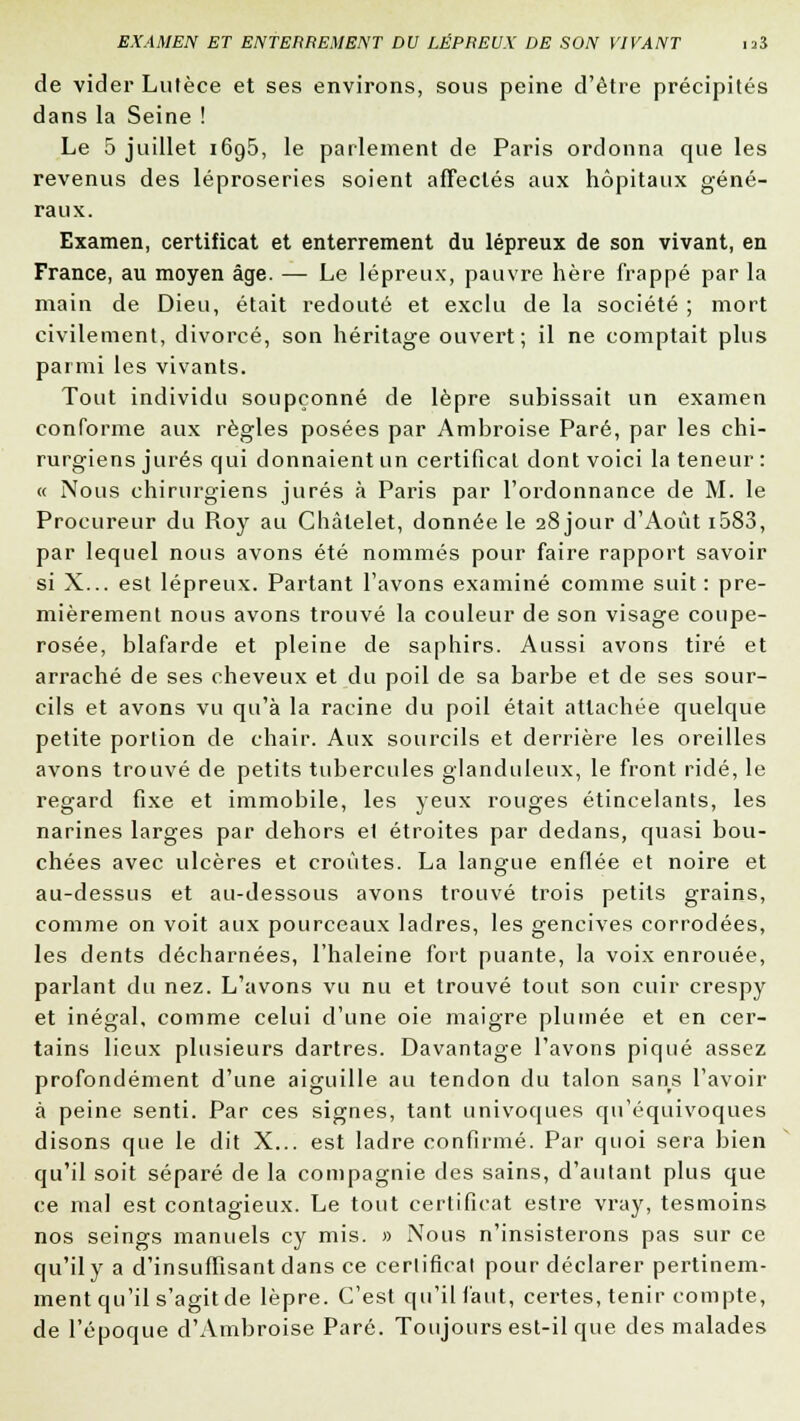 de vider Lulèce et ses environs, sous peine d'être précipités dans la Seine ! Le 5 juillet 1695, le parlement de Paris ordonna que les revenus des léproseries soient affectés aux hôpitaux géné- raux. Examen, certificat et enterrement du lépreux de son vivant, en France, au moyen âge. — Le lépreux, pauvre hère frappé par la main de Dieu, était redouté et exclu de la société ; mort civilement, divorcé, son héritage ouvert; il ne comptait plus parmi les vivants. Tout individu soupçonné de lèpre subissait un examen conforme aux règles posées par Ambroise Paré, par les chi- rurgiens jurés qui donnaient un certificat dont voici la teneur : « Nous chirurgiens jurés à Paris par l'ordonnance de M. le Procureur du Roy au Châlelet, donnée le 28 jour d'Août i583, par lequel nous avons été nommés pour faire rapport savoir si X... est lépreux. Partant l'avons examiné comme suit: pre- mièrement nous avons trouvé la couleur de son visage coupe- rosée, blafarde et pleine de saphirs. Aussi avons tiré et arraché de ses cheveux et du poil de sa barbe et de ses sour- cils et avons vu qu'à la racine du poil était attachée quelque petite portion de chair. Aux sourcils et derrière les oreilles avons trouvé de petits tubercules glanduleux, le front ridé, le regard fixe et immobile, les yeux rouges étincelants, les narines larges par dehors el étroites par dedans, quasi bou- chées avec ulcères et croûtes. La langue enflée et noire et au-dessus et au-dessous avons trouvé trois petits grains, comme on voit aux pourceaux ladres, les gencives corrodées, les dents décharnées, l'haleine fort puante, la voix enrouée, parlant du nez. L'avons vu nu et trouvé tout son cuir crespy et inégal, comme celui d'une oie maigre plumée et en cer- tains lieux plusieurs dartres. Davantage l'avons piqué assez profondément d'une aiguille au tendon du talon sans l'avoir à peine senti. Par ces signes, tant univoques qu'équivoques disons que le dit X... est ladre confirmé. Par quoi sera bien qu'il soit séparé de la compagnie des sains, d'autant plus que ce mal est contagieux. Le tout certificat estre vray, tesmoins nos seings manuels cy mis. » Nous n'insisterons pas sur ce qu'il y a d'insuffisant dans ce certificat pour déclarer pertinem- ment qu'il s'agit de lèpre. C'est qu'il faut, certes, tenir compte, de l'époque d'Ambroise Paré. Toujours est-il que des malades