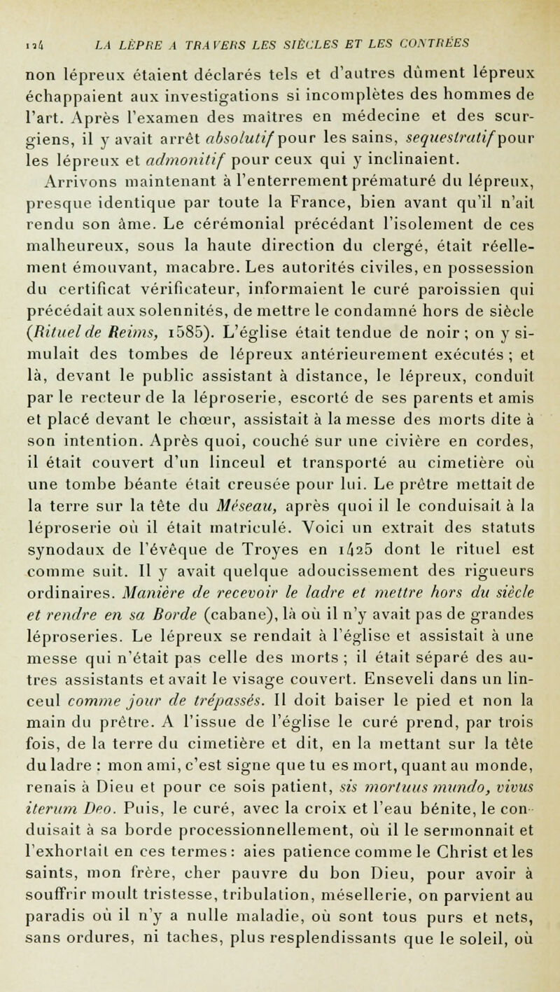 non lépreux étaient déclarés tels et d'autres dûment lépreux échappaient aux investigations si incomplètes des hommes de l'art. Après l'examen des maîtres en médecine et des scur- giens, il y avait arrêt absolutif pour les sains, sequeslratif pour les lépreux et admonitif pour ceux qui y inclinaient. Arrivons maintenant à l'enterrement prématuré du lépreux, presque identique par toute la France, bien avant qu'il n'ait rendu son âme. Le cérémonial précédant l'isolement de ces malheureux, sous la haute direction du clergé, était réelle- ment émouvant, macabre. Les autorités civiles, en possession du certificat vérificateur, informaient le curé paroissien qui précédait aux solennités, de mettre le condamné hors de siècle (Rituel de Reims, i585). L'église était tendue de noir ; on y si- mulait des tombes de lépreux antérieurement exécutés ; et là, devant le public assistant à distance, le lépreux, conduit par le recteur de la léproserie, escorté de ses parents et amis et placé devant le chœur, assistait à la messe des morts dite à son intention. Après quoi, couché sur une civière en cordes, il était couvert d'un linceul et transporté au cimetière où une tombe béante était creusée pour lui. Le prêtre mettait de la terre sur la tête du Méseau, après quoi il le conduisait à la léproserie où il était matricule. Voici un extrait des statuts synodaux de l'évêque de Troyes en i^25 dont le rituel est comme suit. Il y avait quelque adoucissement des rigueurs ordinaires. Manière de recevoir le ladre et mettre hors du siècle et rendre en sa Rorde (cabane), là où il n'y avait pas de grandes léproseries. Le lépreux se rendait à l'église et assistait à une messe qui n'était pas celle des morts ; il était séparé des au- tres assistants et avait le visage couvert. Enseveli dans un lin- ceul comme jour de trépassés. Il doit baiser le pied et non la main du prêtre. A l'issue de l'église le curé prend, par trois fois, de la terre du cimetière et dit, en la mettant sur la tête du ladre: mon ami, c'est signe que tu es mort, quant au monde, renais à Dieu et pour ce sois patient, sis mortuus mundo, vivus iteram Deo. Puis, le curé, avec la croix et l'eau bénite, le con duisait à sa borde professionnellement, où il le sermonnait et l'exhortait en ces termes : aies patience comme le Christ et les saints, mon frère, cher pauvre du bon Dieu, pour avoir à souffrir moult tristesse, tribulation, mésellerie, on parvient au paradis où il n'y a nulle maladie, où sont tous purs et nets, sans ordures, ni taches, plus resplendissants que le soleil, où