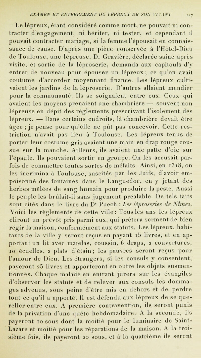 Le lépreux, élant considéré comme mort, ne pouvait ni con- tracter d'engagement, ni hériter, ni tester, et cependant il pouvait contracter mariage, si la femme l'épousait en connais- sance de cause. D'après une pièce conservée à l'Hôtel-Dieu de Toulouse, une lépreuse, D. Gravière, déclarée saine après visite, et sortie de la léproserie, demanda aux capitouls d'y entrer de nouveau pour épouser un lépreux; ce qu'on avait coutume d'accorder moyennant finance. Les lépreux culti- vaient les jardins de la léproserie. D'autres allaient mendier pour la communauté. Ils se soignaient entre eux. Ceux qui avaient les moyens prenaient une chambrière — souvent non lépreuse en dépit des règlements prescrivant l'isolement des lépreux. — Dans certains endroits, la chambrière devait être âgée ; je pense pour qu'elle ne put pas concevoir. Cette res- triction n'avait pas lieu à Toulouse. Les lépreux tenus de porter leur costume gris avaient une main en drap rouge cou- sue sur la manche. Ailleurs, ils avaient une patte d'oie sur l'épaule. Ils pouvaient sortir en groupe. On les accusait par- fois de commettre toutes sortes de méfaits. Ainsi, en i3i8, on les incrimina à Toulouse, suscités par les Juifs, d'avoir em- poisonné des fontaines dans le Languedoc, en y jetant des herbes mêlées de sang humain pour produire la peste. Aussi le peuple les brûlait-il sans jugement préalable. De tels faits sont cités dans le livre du Dr Puech : Les léproseries de Nîmes. Voici les règlements de cette ville : Tous les ans les lépreux éliront un prévôt pris parmi eux, qui prêtera serment de bien régir la maison, conformément aux statuts. Les lépreux, habi- tants de la ville y seront reçus en payant i5 livres, et en ap- portant un lit avec matelas, coussin, 6 draps, 2 couvertures, 10 écuelles, 2 plats d'étain ; les pauvres seront reçus pour l'amour de Dieu. Les étrangers, si les consuls y consentent, payeront 25 livres et apporteront en outre les objets susmen- tionnés. Chaque malade en entrant jurera sur les évangiles d'observer les statuts et de relever aux consuls les domma- ges advenus, sous peine d'être mis en dehors et de perdre tout ce qu'il a apporté. Il est défendu aux lépreux de se que- reller entre eux. A première contravention, ils seront punis de la privation d'une quête hebdomadaire. A la seconde, ils paieront 10 sous dont la moitié pour le luminaire de Saint- Lazare et moitié pour les réparations de la maison. A la troi- sième fois, ils payeront 20 sous, et à la quatrième ils seront