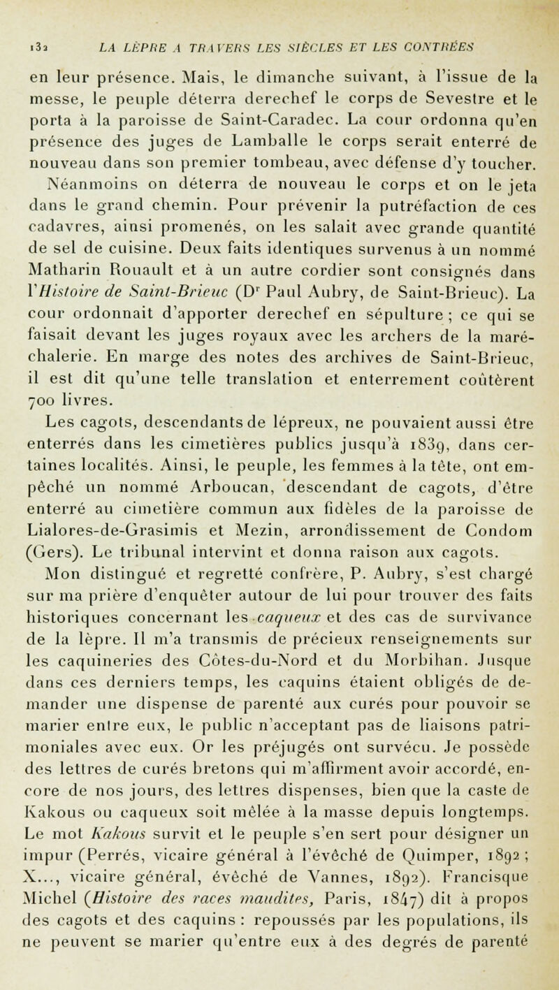 en leur présence. Mais, le dimanche suivant, à l'issue de la messe, le peuple déterra derechef le corps de Sevestre et le porta à la paroisse de Saint-Caradec. La cour ordonna qu'en présence des juges de Lamballe le corps serait enterré de nouveau dans son premier tombeau, avec défense d'y toucher. Néanmoins on déterra de nouveau le corps et on le jeta dans le grand chemin. Pour prévenir la putréfaction de ces cadavres, ainsi promenés, on les salait avec grande quantité de sel de cuisine. Deux faits identiques survenus à un nommé Matharin Rouault et à un autre cordier sont consignés dans VHistoire de Sainl-Brieuc (Dr Paul Aubry, de Saint-Brieuc). La cour ordonnait d'apporter derechef en sépulture; ce qui se faisait devant les juges royaux avec les archers de la maré- chalerie. En marge des notes des archives de Saint-Brieuc, il est dit qu'une telle translation et enterrement coûtèrent 700 livres. Les cagots, descendants de lépreux, ne pouvaient aussi être enterrés dans les cimetières publics jusqu'à i83g, dans cer- taines localités. Ainsi, le peuple, les femmes à la tète, ont em- pêché un nommé Arboucan, descendant de cagots, d'être enterré au cimetière commun aux fidèles de la paroisse de Lialores-de-Grasimis et Mezin, arrondissement de Condom (Gers). Le tribunal intervint et donna raison aux cagots. Mon distingué et regretté confrère, P. Aubry, s'est chargé sur ma prière d'enquêter autour de lui pour trouver des faits historiques concernant les -cagneux et des cas de survivance de la lèpre. Il m'a transmis de précieux renseignements sur les caquineries des Côtes-du-Nord et du Morbihan. Jusque dans ces derniers temps, les caquins étaient obligés de de- mander une dispense de parenté aux curés pour pouvoir se marier enlre eux, le public n'acceptant pas de liaisons patri- moniales avec eux. Or les préjugés ont survécu. Je possède des lettres de curés bretons qui m'affirment avoir accordé, en- core de nos jours, des lettres dispenses, bien que la caste de Kakous ou caqueux soit mêlée à la masse depuis longtemps. Le mot Kakous survit et le peuple s'en sert pour désigner un impur (Perrés, vicaire général à l'évêché de Quimper, 1892 ; X..., vicaire général, évêché de Vannes, 1892). Francisque Michel (Histoire des races maudites, Paris, 18^7) dit à propos des cagots et des caquins : repoussés par les populations, ils ne peuvent se marier qu'entre eux à des degrés de parenté