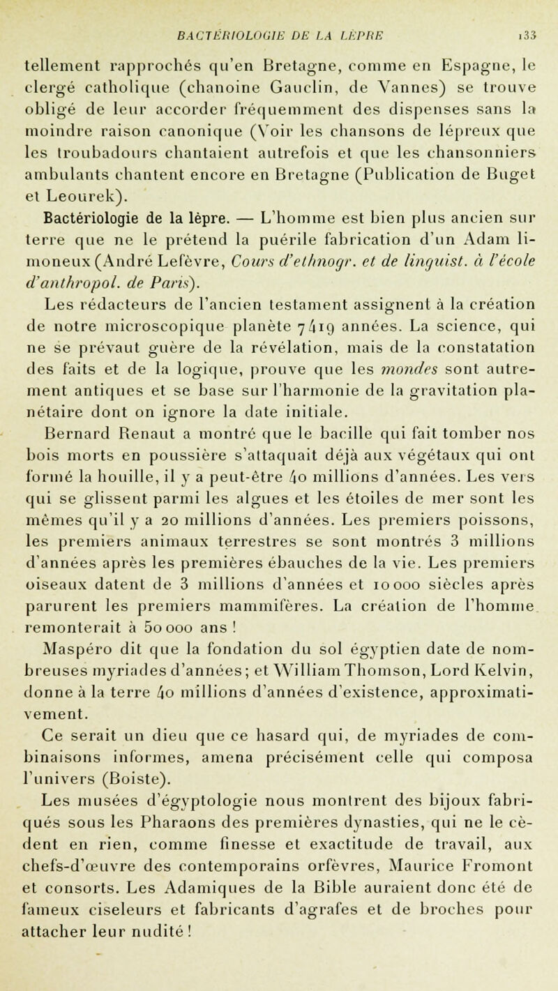 tellement rapprochés qu'en Bretagne, comme en Espagne, le clergé catholique (chanoine Gauclin, de Vannes) se trouve obligé de leur accorder fréquemment des dispenses sans la moindre raison canonique (Voir les chansons de lépreux que les troubadours chantaient autrefois et que les chansonniers ambulants chantent encore en Bretagne (Publication de Buget et Leourek). Bactériologie de la lèpre. — L'homme est bien plus ancien sur terre que ne le prétend la puérile fabrication d'un Adam li- moneux (André Lefèvre, Cours d'ethnogr. et de linguist. à l'école d'anthropol. de Paris). Les rédacteurs de l'ancien testament assignent à la création de notre microscopique planète 7/419 années. La science, qui ne se prévaut guère de la révélation, mais de la constatation des faits et de la logique, prouve que les mondes sont autre- ment antiques et se base sur l'harmonie de la gravitation pla- nétaire dont on ignore la date initiale. Bernard Benaut a montré que le bacille qui fait tomber nos bois morts en poussière s'attaquait déjà aux végétaux qui ont formé la houille, il y a peut-être l\o millions d'années. Les vers qui se glissent parmi les algues et les étoiles de mer sont les mêmes qu'il y a 20 millions d'années. Les premiers poissons, les premiers animaux terrestres se sont montrés 3 millions d'années après les premières ébauches de la vie. Les premiers oiseaux datent de 3 millions d'années et 10000 siècles après parurent les premiers mammifères. La création de l'homme remonterait à 5oooo ans ! Maspéro dit que la fondation du sol égyptien date de nom- breuses myriades d'années; et WilliamThomson, Lord Kelvin, donne à la terre 4o millions d'années d'existence, approximati- vement. Ce serait un dieu que ce hasard qui, de myriades de com- binaisons informes, amena précisément celle qui composa l'univers (Boiste). Les musées d'égvptologie nous montrent des bijoux fabri- qués sous les Pharaons des premières dynasties, qui ne le cè- dent en rien, comme finesse et exactitude de travail, aux chefs-d'œuvre des contemporains orfèvres, Maurice Fromont et consorts. Les Adamiques de la Bible auraient donc été de fameux ciseleurs et fabricants d'agrafes et de broches pour attacher leur nudité !