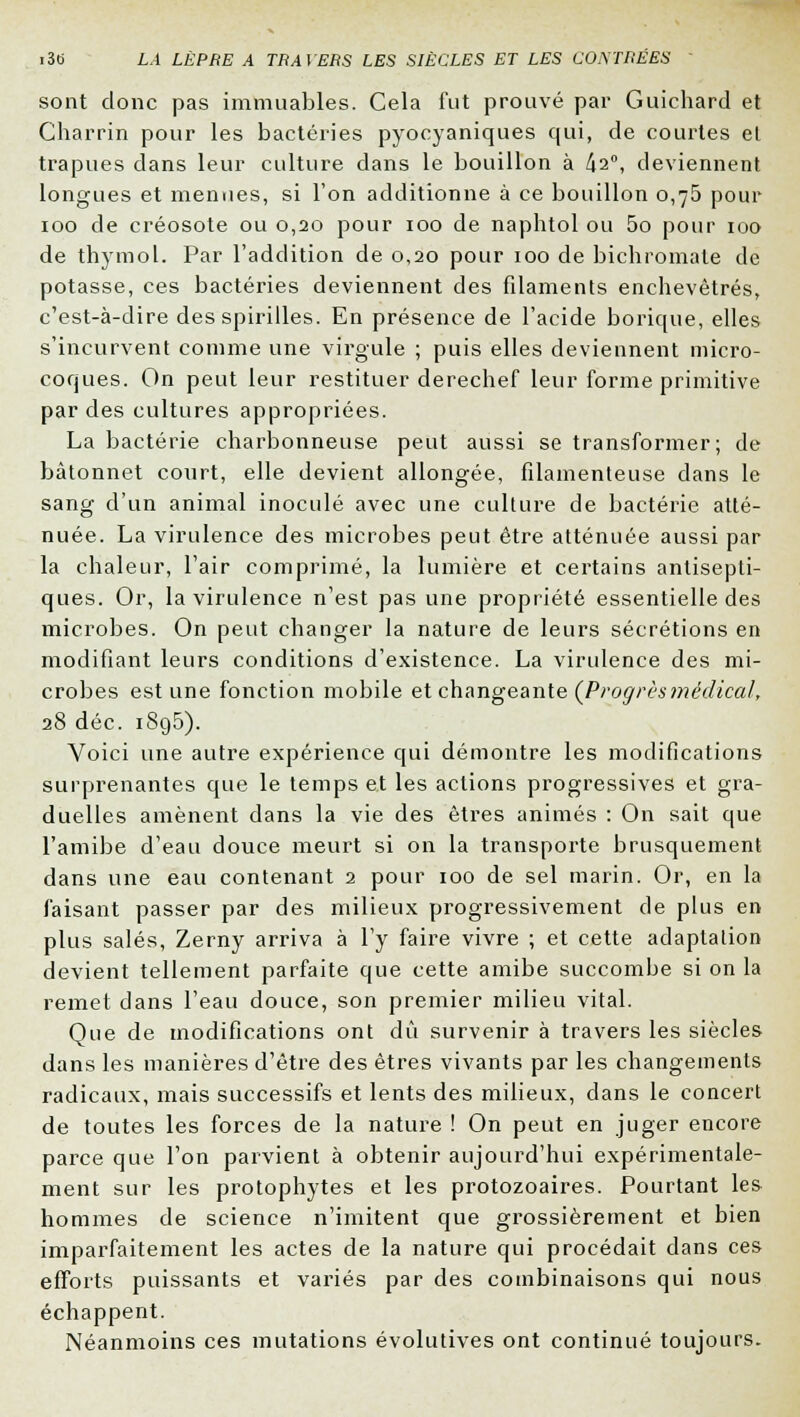 sont donc pas immuables. Cela fut prouvé par Guichard et Charrin pour les bactéries pyocyaniques qui, de courtes et trapues dans leur culture dans le bouillon à 42°, deviennent longues et menues, si l'on additionne à ce bouillon 0,75 pour 100 de créosote ou 0,20 pour 100 de naphtol ou 5o pour 100 de thymol. Par l'addition de 0,20 pour 100 de bichromate de potasse, ces bactéries deviennent des filaments enchevêtrés, c'est-à-dire des spirilles. En présence de l'acide borique, elles s'incurvent comme une virgule ; puis elles deviennent micro- coques. On peut leur restituer derechef leur forme primitive par des cultures appropriées. La bactérie charbonneuse peut aussi se transformer; de bâtonnet court, elle devient allongée, filamenteuse dans le sang d'un animal inoculé avec une culture de bactérie atté- nuée. La virulence des microbes peut être atténuée aussi par la chaleur, l'air comprimé, la lumière et certains antisepti- ques. Or, la virulence n'est pas une propriété essentielle des microbes. On peut changer la nature de leurs sécrétions en modifiant leurs conditions d'existence. La virulence des mi- crobes est une fonction mobile et changeante (Progrèsmédical, 28 déc. 1895). Voici une autre expérience qui démontre les modifications surprenantes que le temps et les actions progressives et gra- duelles amènent dans la vie des êtres animés : On sait que l'amibe d'eau douce meurt si on la transporte brusquement dans une eau contenant 2 pour 100 de sel marin. Or, en la faisant passer par des milieux progressivement de plus en plus salés, Zerny arriva à l'y faire vivre ; et cette adaptation devient tellement parfaite que cette amibe succombe si on la remet dans l'eau douce, son premier milieu vital. Que de modifications ont dû survenir à travers les siècles dans les manières d'être des êtres vivants par les changements radicaux, mais successifs et lents des milieux, dans le concert de toutes les forces de la nature ! On peut en juger encore parce que l'on parvient à obtenir aujourd'hui expérimentale- ment sur les protophytes et les protozoaires. Pourtant les hommes de science n'imitent que grossièrement et bien imparfaitement les actes de la nature qui procédait dans ces efforts puissants et variés par des combinaisons qui nous échappent. Néanmoins ces mutations évolutives ont continué toujours.