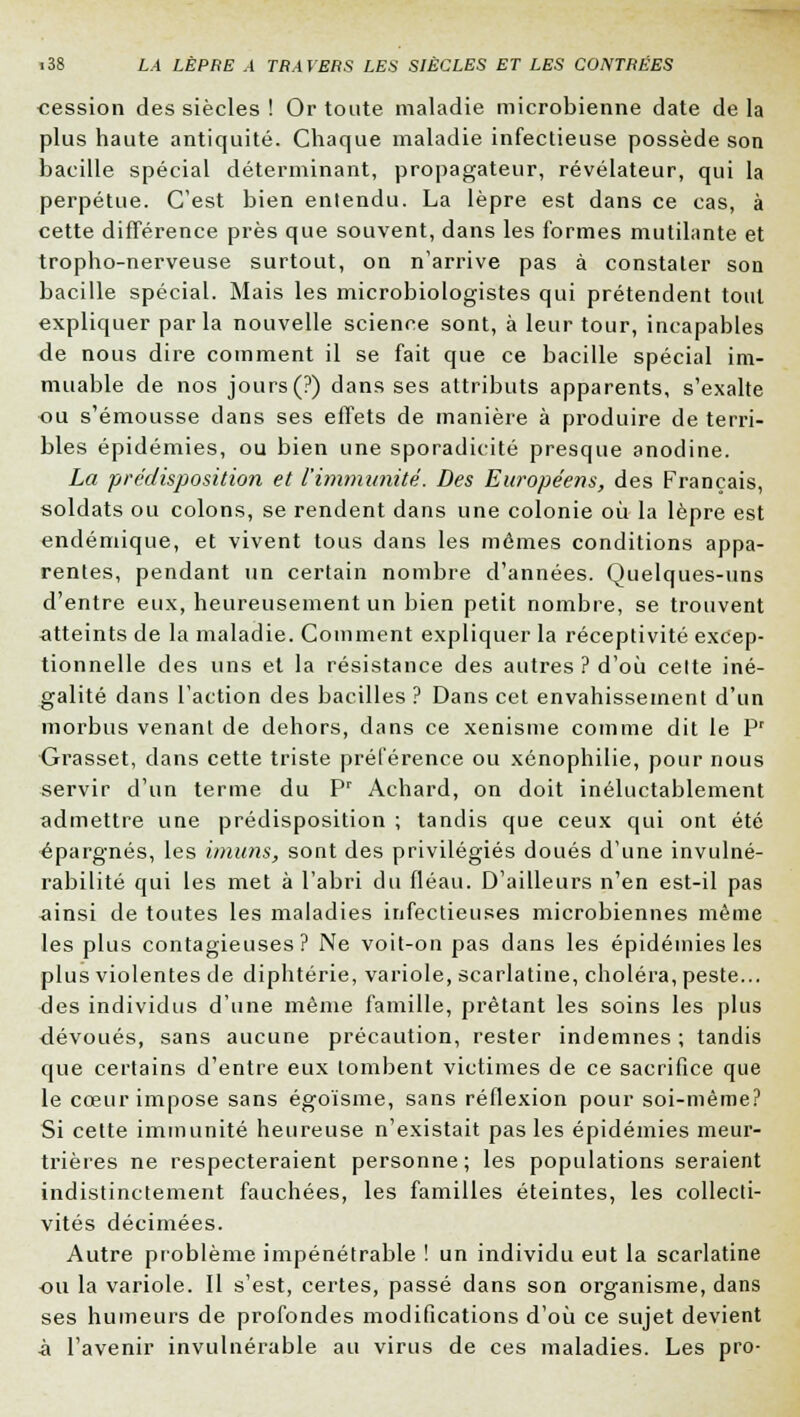 cession des siècles ! Or toute maladie microbienne date de la plus haute antiquité. Chaque maladie infectieuse possède son bacille spécial déterminant, propagateur, révélateur, qui la perpétue. C'est bien entendu. La lèpre est dans ce cas, à cette différence près que souvent, dans les formes mutilante et tropho-nerveuse surtout, on n'arrive pas à constater son bacille spécial. Mais les microbiologistes qui prétendent tout expliquer parla nouvelle science sont, à leur tour, incapables de nous dire comment il se fait que ce bacille spécial im- muable de nos jours (?) dans ses attributs apparents, s'exalte ou s'émousse dans ses effets de manière à produire de terri- bles épidémies, ou bien une sporadicité presque anodine. La prédisposition et l'immunité. Des Européens, des Français, soldats ou colons, se rendent dans une colonie où la lèpre est endémique, et vivent tous dans les mêmes conditions appa- rentes, pendant un certain nombre d'années. Quelques-uns d'entre eux, heureusement un bien petit nombre, se trouvent atteints de la maladie. Comment expliquer la réceptivité excep- tionnelle des uns et la résistance des autres ? d'où celte iné- galité dans l'action des bacilles ? Dans cet envahissement d'un morbus venant de dehors, dans ce xenisme comme dit le Pr Grasset, clans cette triste préférence ou xénophilie, pour nous servir d'un terme du Pr Achard, on doit inéluctablement admettre une prédisposition ; tandis que ceux qui ont été épargnés, les imuns, sont des privilégiés doués d'une invulné- rabilité qui les met à l'abri du fléau. D'ailleurs n'en est-il pas ainsi de toutes les maladies infectieuses microbiennes même les plus contagieuses? Ne voit-on pas dans les épidémies les plus violentes de diphtérie, variole, scarlatine, choléra, peste... des individus d'une même famille, prêtant les soins les plus dévoués, sans aucune précaution, rester indemnes ; tandis que certains d'entre eux tombent victimes de ce sacrifice que le cœur impose sans égoïsme, sans réflexion pour soi-même? Si cette immunité heureuse n'existait pas les épidémies meur- trières ne respecteraient personne; les populations seraient indistinctement fauchées, les familles éteintes, les collecti- vités décimées. Autre problème impénétrable ! un individu eut la scarlatine ou la variole. Il s'est, certes, passé dans son organisme, dans ses humeurs de profondes modifications d'où ce sujet devient à l'avenir invulnérable au virus de ces maladies. Les pro-