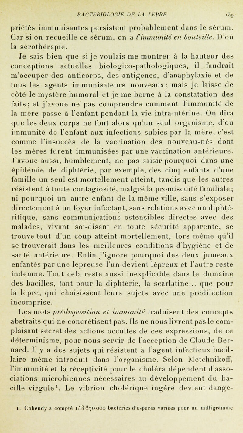 priétés immunisantes persistent probablement dans le sérum. Car si on recueille ce sérum, on a l'immunité en bouteille. D'où la sérothérapie. Je sais bien que si je voulais me montrer à la hauteur des conceptions actuelles biologico-pathologiques, il faudrait m'occuper des anticorps, des antigènes, d'anaphylaxie et de tous les agents immunisateurs nouveaux; mais je laisse de côté le mystère humoral et je me borne à la constatation des faits; et j'avoue ne pas comprendre comment l'immunité de la mère passe à l'enfant pendant la vie intra-utérine. On dira que les deux corps ne font alors qu'un seul organisme, d'où immunité de l'enfant aux infections subies par la mère, c'est comme l'insuccès de la vaccination des nouveau-nés dont les mères furent immunisées par une vaccination antérieure. J'avoue aussi, humblement, ne pas saisir pourquoi dans une épidémie de diphtérie, par exemple, des cinq enfants d'une famille un seul est mortellement atteint, tandis que les autres résistent à toute contagiosité, malgré la promiscuité familiale; ni pourquoi un autre enfant de la même ville, sans s'exposer directement à un foyer infectant, sans relations avec un diphté- ritique, sans communications ostensibles directes avec des malades, vivant soi-disant en toute sécurité apparente, se trouve tout d'un coup atteint mortellement, lors même qu'il se trouverait dans les meilleures conditions d'hygiène et de santé antérieure. Enfin j'ignore pourquoi des deux jumeaux enfantés par une lépreuse l'un devient lépreux et l'autre reste indemne. Tout cela reste aussi inexplicable dans le domaine des bacilles, tant pour la diphtérie, la scarlatine... que pour la lèpre, qui choisissent leurs sujets avec une prédilection incomprise. Les mots prédisposition et immunité traduisent des concepts abstraits qui ne concrétisent pas. Ils ne nous livrent pas le com- plaisant secret des actions occultes de ces expressions, de ce déterminisme, pour nous servir de l'acception de Claude-Ber- nard. 11 y a des sujets qui résistent à l'agent infectieux bacil- laire même introduit dans l'organisme. Selon Metchnikoff, l'immunité et la réceptivité pour le choléra dépendent d'asso- ciations microbiennes nécessaires au développement du ba- cille virgule1. Le vibrion cholérique ingéré devient dange- i. Coliendy a compté 1^3870000 bactéries d'espèces variées pour un milligramme