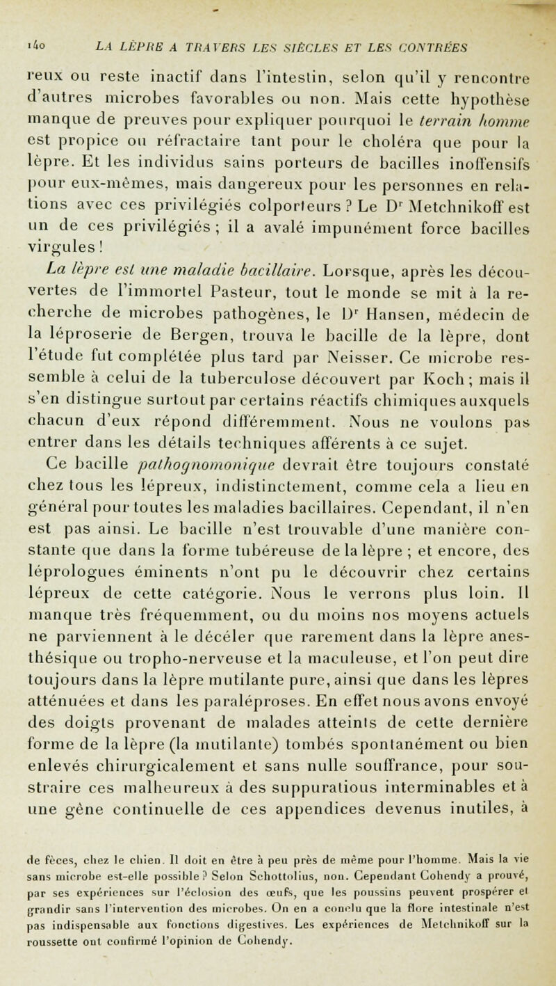 reux ou reste inactif dans l'intestin, selon qu'il y rencontre d'autres microbes favorables ou non. Mais cette hypothèse manque de preuves pour expliquer pourquoi le terrain homme est propice ou réfractaire tant pour le choléra que pour la lèpre. Et les individus sains porteurs de bacilles inoffensifs pour eux-mêmes, mais dangereux pour les personnes en rela- tions avec ces privilégiés colporteurs ? Le Dr Metchnikoff est un de ces privilégiés ; il a avalé impunément force bacilles virgules ! La lèpre est une maladie bacillaire. Lorsque, après les décou- vertes de l'immortel Pasteur, tout le monde se mit à la re- cherche de microbes pathogènes, le 0r Hansen, médecin de la léproserie de Bergen, trouva le bacille de la lèpre, dont l'étude fut complétée plus tard par Neisser. Ce microbe res- semble à celui de la tuberculose découvert par Koch ; mais il s'en distingue surtout par certains réactifs chimiques auxquels chacun d'eux répond différemment. Nous ne voulons pas entrer dans les détails techniques afférents à ce sujet. Ce bacille pathognomonique devrait être toujours constaté chez tous les lépreux, indistinctement, comme cela a lieu en général pour toutes les maladies bacillaires. Cependant, il n'en est pas ainsi. Le bacille n'est trouvable d'une manière con- stante que dans la forme tubéreuse de la lèpre; et encore, des léprologues éminents n'ont pu le découvrir chez certains lépreux de cette catégorie. Nous le verrons plus loin. Il manque très fréquemment, ou du moins nos moyens actuels ne parviennent à le déceler que rarement dans la lèpre anes- thésique ou tropho-nerveuse et la maculeuse, et l'on peut dire toujours dans la lèpre mutilante pure, ainsi que dans les lèpres atténuées et dans les paraléproses. En effet nous avons envoyé des doigts provenant de malades atteints de cette dernière forme de la lèpre (la mutilante) tombés spontanément ou bien enlevés chirurgicaleinent et sans nulle souffrance, pour sou- straire ces malheureux à des suppuratious interminables et à une gène continuelle de ces appendices devenus inutiles, à de fèces, chez le chien. Il doit en être à peu près de même pour l'homme. Mais la vie sans microbe est-elle possible? Selon Schottolius, non. Cependant Cohendy a prouvé, par ses expériences sur réclusion des œufs, que les poussins peuvent prospérer el grandir sans l'intervention des microbes. On en a conclu que la flore intestinale n'est pas indispensable aux fonctions digestives. Les expériences de Metchnikoff sur la roussette ont continué l'opinion de Cohendy.