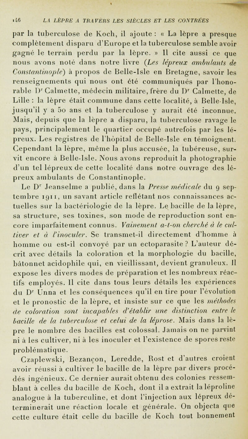 par la tuberculose de Koch, il ajoute : « La lèpre a presque complètement disparu d'Europe et la tuberculose semble avoir gagné le terrain perdu par la lèpre. » Il cite aussi ce que nous avons nolé dans notre livre {Les lépreux ambulants de Constantinoplé) à propos de Belle-Isle en Bretagne, savoir les renseignements qui nous ont été communiqués par l'hono- rable l)r Calmette, médecin militaire, frère du Dr Calmelte, de Lille : la lèpre était commune dans cette localité, à Belle-Isle, jusqu'il y a 5o ans et la tuberculose y aurait été inconnue. Mais, depuis que la lèpre a disparu, la tuberculose ravage le pays, principalement le quartier occupé autrefois par les lé- preux. Les registres de l'hôpital de Belle-Isle en témoignent. Cependant la lèpre, même la plus accusée, la tubéreuse, sur- vit encore à Belle-Isle. Nous avons reproduit la photographie d'un tel lépreux de cette localité dans notre ouvrage des lé- preux ambulants de Constantinoplé. Le Dr Jeanselme a publié, dans la Presse médicale du 9 sep- tembre iqii, un savant article reflétant nos connaissances ac- tuelles sur la bactériologie de la lèpre. Le bacille de la lèpre, sa structure, ses toxines, son mode de reproduction sont en- core imparfaitement connus. Vainement a-t-on cherché à le cul- tiver et à l'inoculer. Se transmet-il directement d'homme à homme ou est-il convoyé par un ectoparasite ? L'auteur dé- crit avec détails la coloration et la morphologie du bacille, bâtonnet acidophile qui, en vieillissant, devient granuleux. Il expose les divers modes de préparation et les nombreux réac- tifs employés. Il cite dans tous leurs détails les expériences du Dr Unna et les conséquences qu'il en tire pour l'évolution et le pronostic de la lèpre, et insiste sur ce que les méthodes de coloration sont incapables d'établir une distinction entre le bacille de la tuberculose et celui de la léprose. Mais dans la lè- pre le nombre des bacilles est colossal. Jamais on ne parvint ni à les cultiver, ni à les inoculer et l'existence de spores reste problématique. Czaplewski, Bezançon, Leredde, Rost et d'autres croient avoir réussi à cultiver le bacille de la lèpre par divers procé- dés ingénieux. Ce dernier aurait obtenu des colonies ressem- blant à celles du bacille de Koch, dont il a extrait laléproline analogue à la tuberculine, et dont l'injection aux lépreux dé- terminerait une réaction locale et générale. On objecta que cette culture était celle du bacille de Koch tout bonnement