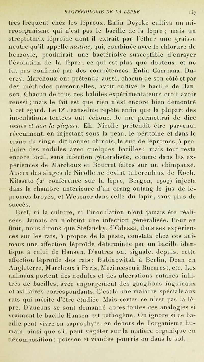 très fréquent chez les lépreux. Enfin Deycke cultiva un mi- croorganisme qui n'est pas le bacille de la lèpre ; mais un streptothrix léproïde dont il extrait par l'éther une graisse neutre qu'il appelle nastine, qui, combinée avec le chlorure de benzoyle, produirait une bactériolye susceptible d'enrayer l'évolution de la lèpre ; ce qui est plus que douteux, et ne fut pas confirmé par des compétences. Enfin Campana, Du- crey, Marchoux ont prétendu aussi, chacun de son côté et par des méthodes personnelles, avoir cultivé le bacille de Han- sen. Chacun de tous ces habiles expérimentateurs croit avoir réussi ; mais le fait est que rien n'est encore bien démontré à cet égard. Le Dr Jeanselme répète enfin que la plupart des inoculations tentées ont échoué. Je me permettrai de dire toutes et non la plupart. Eh. ÏVicolle prétendit être parvenu, récemment, en injectant sous la peau, le péritoine et dans le crâne du singe, dit bonnet chinois, le suc de lépromes, à pro- duire des nodules avec quelques bacilles ; mais tout resta encore local, sans infection généralisée, comme dans les ex- périences de Marchoux et Bourret faites sur un chimpanzé. Aucun des singes de Nicolle ne devint tuberculeux de Koch. Kitasato (2e conférence sur la lèpre, Bergen, 1909) injecta dans la chambre antérieure d'un orang-outang le jus de lé- promes broyés, et Wesener dans celle du lapin, sans plus de succès. Bref, ni la culture, ni l'inoculation n'ont jamais été réali- sées. Jamais on n'obtint une infection généralisée. Pour en finir, nous dirons que Stefansky, d'Odessa, dans ses expérien- ces sur les rats, à propos de la peste, constata chez ces ani- maux une affection léproïde déterminée par un bacille iden- tique à celui de Hansen. D'autres ont signalé, depuis, cette affection léproïde des rats : Babinowitsh à Berlin, Dean en Angleterre, Marchoux à Paris, Mezincescu à Bucarest, etc. Les animaux portent des nodules et des ulcérations cutanés infil- trés de bacilles, avec engorgement des ganglions inguinaux et axillaires correspondants. C'est là une maladie spéciale aux rats qui mérite d'être étudiée. Mais certes ce n'est pas la lè- pre. D'aucuns se sont demandé après toutes ces analogies si vraiment le bacille Hansen est pathogène. On ignore si ce ba- cille peut vivre en saprophyte, en dehors de l'organisme hu- main, ainsi que s'il peut végéter sur la matière organique en décomposition: poisson et viandes pourris ou dans le sol.