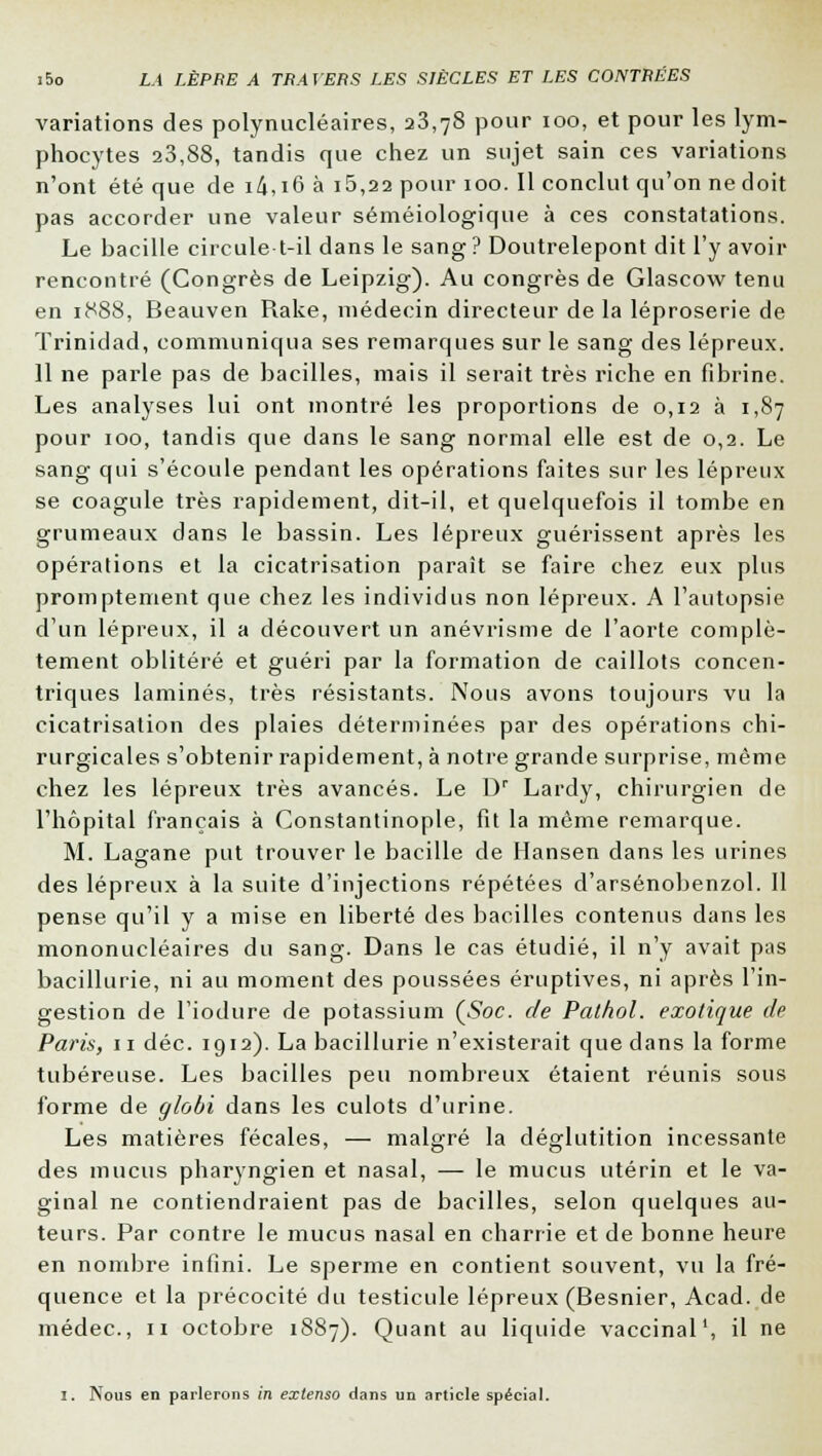 variations des polynucléaires, 23,78 pour 100, et pour les lym- phocytes 23,88, tandis que chez un sujet sain ces variations n'ont été que de i4,i6 à i5,22 pour 100. Il conclut qu'on ne doit pas accorder une valeur séméiologique à ces constatations. Le bacille circule-t-il dans le sang ? Doutrelepont dit l'y avoir rencontré (Congrès de Leipzig). Au congrès de Glascow tenu en 1888, Beauven Rake, médecin directeur de la léproserie de Trinidad, communiqua ses remarques sur le sang des lépreux. 11 ne parle pas de bacilles, mais il serait très riche en fibrine. Les analyses lui ont montré les proportions de 0,12 à 1,87 pour 100, tandis que dans le sang normal elle est de 0,2. Le sang qui s'écoule pendant les opérations faites sur les lépreux se coagule très rapidement, dit-il, et quelquefois il tombe en grumeaux dans le bassin. Les lépreux guérissent après les opérations et la cicatrisation paraît se faire chez eux plus promptement que chez les individus non lépreux. A l'autopsie d'un lépreux, il a découvert un anévrisme de l'aorte complè- tement oblitéré et guéri par la formation de caillots concen- triques laminés, très résistants. Nous avons toujours vu la cicatrisation des plaies déterminées par des opérations chi- rurgicales s'obtenir rapidement, à notre grande surprise, même chez les lépreux très avancés. Le Dr Lardy, chirurgien de l'hôpital français à Constantinople, fit la même remarque. M. Lagane put trouver le bacille de Hansen dans les urines des lépreux à la suite d'injections répétées d'arsénobenzol. Il pense qu'il y a mise en liberté des bacilles contenus dans les mononucléaires du sang. Dans le cas étudié, il n'y avait pas bacillurie, ni au moment des poussées éruptives, ni après l'in- gestion de l'iodure de potassium (Soc. de Pathol. exotique de Paris, 11 déc. 1912). La bacillurie n'existerait que clans la forme tubéreuse. Les bacilles peu nombreux étaient réunis sous forme de globi dans les culots d'urine. Les matières fécales, — malgré la déglutition incessante des mucus pharyngien et nasal, — le mucus utérin et le va- ginal ne contiendraient pas de bacilles, selon quelques au- teurs. Par contre le mucus nasal en charrie et de bonne heure en nombre infini. Le sperme en contient souvent, vu la fré- quence et la précocité du testicule lépreux (Besnier, Acad. de médec, 11 octobre 1887). Quant au liquide vaccinal1, il ne 1. Nous en parlerons in extenso dans un article spécial.