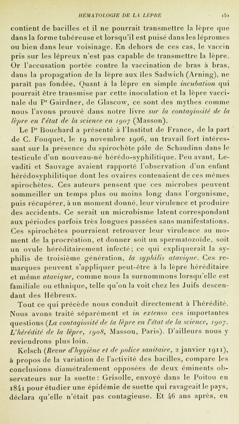 contient de bacilles et il ne pourrait transmettre la lèpre que dans la forme tubéreuse et lorsqu'il est puisé dans les lépromes ou bien dans leur voisinage. En dehors de ces cas, le vaccin pris sur les lépreux n'est pas capable de transmettre la lèpre. Or l'accusation portée contre la vaccination de bras à bras, dans la propagation de la lèpre aux îles Sadwich (Arning), ne paraît pas fondée. Quant à la lèpre en simple incubation qui pourrait être transmise par cette inoculation et la lèpre vacci- nale du Pr Gairdner, de Glascow, ce sont des mythes comme nous l'avons prouvé dans notre livre sur la contagiosité de la lèpre en l'état de la science en iyoy (Masson). Le Pr Bouchard a présenté à l'Institut de France, de la part de C. Fouquet, le 19 novembre 1906, un travail fort intéres- sant sur la présence du spirochète pale de Schaudinn dans le testicule d'un nouveau-né hérédo-syphilitique. Peu avant, Le- vaditi et Sauvage avaient rapporté l'observation d'un enfant hérédosyphilitique dont les ovaires contenaient de ces mêmes spiroehètes. Ces auteurs pensent que ces microbes peuvent sommeiller un temps plus ou moins long dans l'organisme, puis récupérer, à un moment donné, leur virulence et produire des accidents. Ce serait un microbisme latent correspondant aux périodes parfois très longues passées sans manifestations. Ces spiroehètes pourraient retrouver leur virulence au mo- ment de la procréation, et donner soit un spermatozoïde, soit un ovule héréditairement infecté; ce qui expliquerait la sy- philis de troisième génération, la syphilis atavique. Ces re- marques peuvent s'appliquer peut-être à la lèpre héréditaire et même atavique, comme nous la surnommons lorsqu'elle est familiale ou ethnique, telle qu'on la voit chez les Juifs descen- dant des Hébreux. Tout ce qui précède nous conduit directement à l'hérédité. Nous avons traité séparément et in extenso ces importantes questions (La contagiosité de la lèpre en l'état de la science, igoy. L'hérédité de la lèpre, igo8, Masson, Paris). D'ailleurs nous y reviendrons plus loin. Kelsch (Revue d'hygiène et de police sanitaire, 1 janvier 1911), à propos de la variation de l'activité des bacilles, compare les conclusions diamétralement opposées de deux éminents ob- servateurs sur la suette : Grisolle, envoyé dans le Poitou en i8<ii pour étudier une épidémie de suette qui ravageait le pays, déclara qu'elle n'était pas contagieuse. Et 46 ans après, en