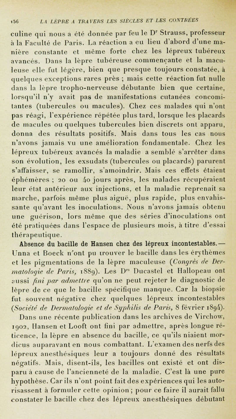 culine qui nous a été donnée par feu le Dr Strauss, professeur à la Faculté de Paris. La réaction a eu lieu d'abord d'une ma- nière constante et même forte chez les lépreux tubéreux avancés. Dans la lèpre tubéreuse commençante et la macu- leuse elle fut légère, bien que presque toujours constatée, à quelques exceptions rares près ; mais cette réaction fut nulle dans la lèpre tropho-nerveuse débutante bien que certaine, lorsqu'il n'y avait pas de manifestations cutanées concomi- tantes (tubercules ou macules). Chez ces malades qui n'ont pas réagi, l'expérience répétée plus tard, lorsque les placards de macules ou quelques tubercules bien discrets ont apparu, donna des résultats positifs. Mais dans tous les cas nous n'avons jamais vu une amélioration fondamentale. Chez les lépreux tubéreux avancés la maladie a semblé s'arrêter dans son évolution, les exsudats (tubercules ou placards) parurent s'affaisser, se ramollir, s'amoindrir. Mais ces effets étaient éphémères ; 20 ou 4o jours après, les malades récupéraient leur état antérieur aux injections, et la maladie reprenait sa marche, parfois même plus aiguë, plus rapide, plus envahis- sante qu'avant les inoculations. Nous n'avons jamais obtenu une guérison, lors même que des séries d'inoculations ont été pratiquées dans l'espace de plusieurs mois, à titre d'essai thérapeutique. Absence du bacille de Hansen chez des lépreux incontestables.— Unna et Boeck n'ont pu trouver le bacille dans les érythèmes et les pigmentations de la lèpre maculeuse (Congrès de Der- matologie de Paris, 1889). Les Drs Ducastel et Hallopeau ont ;mssi fini par admettre qu'on ne peut rejeter le diagnostic de lèpre de ce que le bacille spécifique manque. Car la biopsie fut souvent négative chez quelques lépreux incontestables (Société de Dermatologie et de Syphilis de Paris, 8 février 189/i). Dans une récente publication dans les archives de Virchow, 1902, Hansen et Looft ont fini par admettre, après longue ré- ticence, la lèpre en absence du bacille, ce qu'ils niaient mor- dicus auparavant en nous combattant. L'examen des nerfs des lépreux anesthésiques leur a toujours donné des résultats négatifs. Mais, disent-ils, les bacilles ont existé et ont dis- paru à cause de l'ancienneté de la maladie. C'est là une pure hypothèse. Car ils n'ont point fait des expériences qui les auto- risassent à formuler cette opinion ; pour ce faire il aurait fallu constater le bacille chez des lépreux anesthésiques débutant