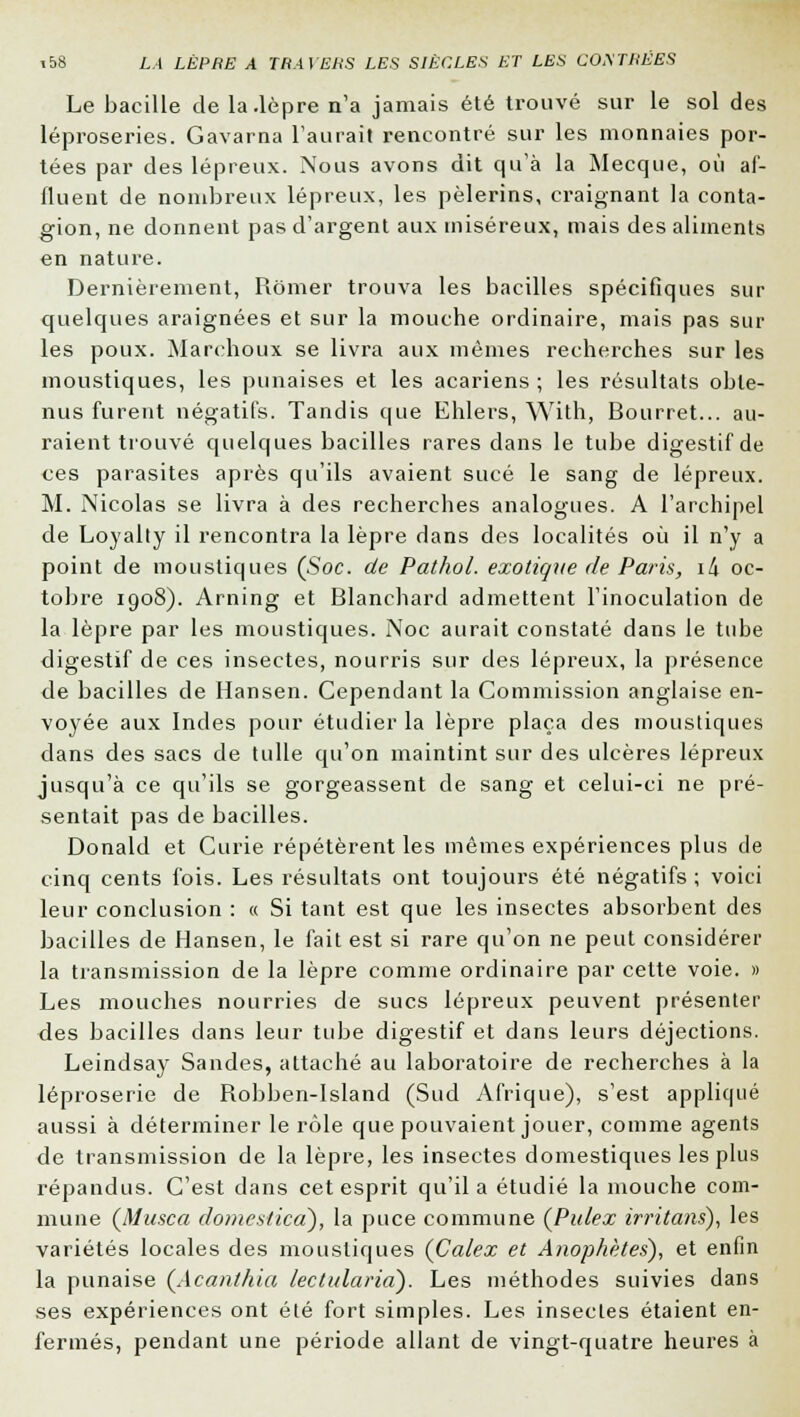 Le bacille de la .lèpre n'a jamais été trouvé sur le sol des léproseries. Gavarna l'aurait rencontré sur les monnaies por- tées par des lépreux. Nous avons dit qu'à la Mecque, où af- fluent de nombreux lépreux, les pèlerins, craignant la conta- gion, ne donnent pas d'argent aux miséreux, mais des aliments en nature. Dernièrement, Rômer trouva les bacilles spécifiques sur quelques araignées et sur la mouche ordinaire, mais pas sur les poux. Marchoux se livra aux mêmes recherches sur les moustiques, les punaises et les acariens ; les résultats obte- nus furent négatifs. Tandis que Ehlers, With, Bourret... au- raient trouvé quelques bacilles rares dans le tube digestif de ces parasites après qu'ils avaient sucé le sang de lépreux. M. Nicolas se livra à des recherches analogues. A l'archipel de Loyalty il rencontra la lèpre dans des localités où il n'y a point de moustiques (Soc. de Pathol. exotique de Paris, i/i oc- tobre 1908). Arning et Blanchard admettent l'inoculation de la lèpre par les moustiques. Noc aurait constaté dans le tube digestif de ces insectes, nourris sur des lépreux, la présence de bacilles de Hansen. Cependant la Commission anglaise en- voyée aux Indes pour étudier la lèpre plaça des moustiques dans des sacs de tulle qu'on maintint sur des ulcères lépreux jusqu'à ce qu'ils se gorgeassent de sang et celui-ci ne pré- sentait pas de bacilles. Donald et Curie répétèrent les mêmes expériences plus de cinq cents fois. Les résultats ont toujours été négatifs ; voici leur conclusion : « Si tant est que les insectes absorbent des bacilles de Hansen, le fait est si rare qu'on ne peut considérer la transmission de la lèpre comme ordinaire par cette voie. » Les mouches nourries de sucs lépreux peuvent présenter des bacilles dans leur tube digestif et dans leurs déjections. Leindsay Sandes, attaché au laboratoire de recherches à la léproserie de Robben-Island (Sud Afrique), s'est appliqué aussi à déterminer le rôle que pouvaient jouer, comme agents de transmission de la lèpre, les insectes domestiques les plus répandus. C'est dans cet esprit qu'il a étudié la mouche com- mune (Musca domestiçd), la puce commune (Pulex irritans), les variétés locales des moustiques (Calex et Anophètes), et enfin la punaise (Acanthia lectularià). Les méthodes suivies dans ses expériences ont été fort simples. Les insectes étaient en- fermés, pendant une période allant de vingt-quatre heures à