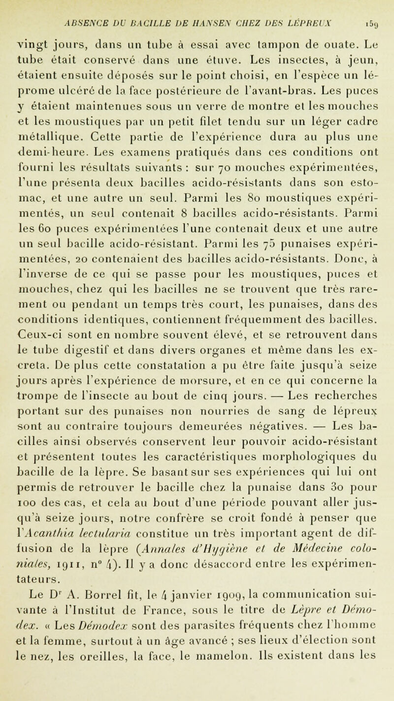 vingt jours, dans un tube à essai avec tampon de ouate. Le tube était conservé dans une étuve. Les insectes, à jeun, étaient ensuite déposés sur le point choisi, en l'espèce un lé- prome ulcéré de la face postérieure de l'avant-bras. Les puces y étaient maintenues sous un verre de montre et les mouches et les moustiques par un petit filet tendu sur un léger cadre métallique. Cette partie de l'expérience dura au plus une demi-heure. Les examens pratiqués dans ces conditions ont fourni les résultats suivants : sur 70 mouches expérimentées, l'une présenta deux bacilles acido-résistants dans son esto- mac, et une autre un seul. Parmi les 80 moustiques expéri- mentés, un seul contenait 8 bacilles acido-résistants. Parmi les 60 puces expérimentées l'une contenait deux et une autre un seul bacille acido-résistant. Parmi les 70 punaises expéri- mentées, 20 contenaient des bacilles acido-résistants. Donc, à l'inverse de ce qui se passe pour les moustiques, puces et mouches, chez qui les bacilles ne se trouvent que très rare- ment ou pendant un temps très court, les punaises, dans des conditions identiques, contiennent fréquemment des bacilles. Ceux-ci sont en nombre souvent élevé, et se retrouvent dans le tube digestif et dans divers organes et même dans les ex- créta. De plus cette constatation a pu être faite jusqu'à seize jours après l'expérience de morsure, et en ce qui concerne la trompe de l'insecte au bout de cinq jours. — Les recherches portant sur des punaises non nourries de sang de lépreux sont au contraire toujours demeurées négatives. — Les ba- cilles ainsi observés conservent leur pouvoir acido-résistant et présentent toutes les caractéristiques morphologiques du bacille de la lèpre. Se basant sur ses expériences qui lui ont permis de retrouver le bacille chez la punaise dans 3o pour 100 des cas, et cela au bout d'une période pouvant aller jus- qu'à seize jours, notre confrère se croit fondé à penser que YAcanthia lectularia constitue un très important agent de dif- fusion de la lèpre (Annales d'Hygiène et de Médecine colo- niales, 1911, n° 4). H y a donc désaccord entre les expérimen- tateurs. Le Dr A. Borrel fit, le k janvier 1909, la communication sui- vante à l'Institut de France, sous le titre de Lèpre et Démo- dez. « Les Démodex sont des parasites fréquents chez l'homme et la femme, surtout à un âge avancé ; ses lieux d'élection sont le nez, les oreilles, la face, le mamelon. Ils existent dans les