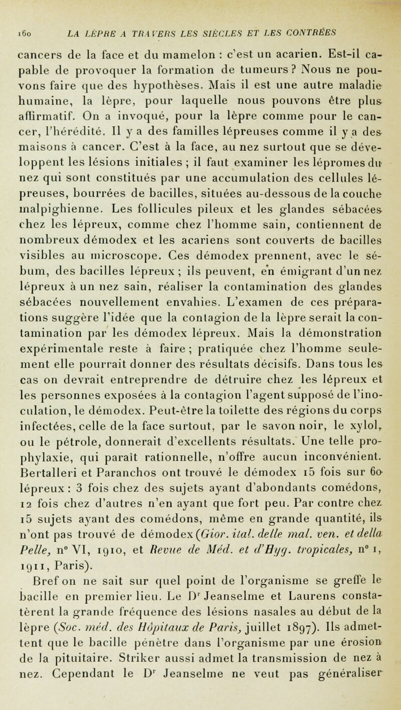 cancers de la face et du mamelon : c'est un acarien. Est-il ca- pable de provoquer la formation de tumeurs? Nous ne pou- vons faire que des hypothèses. Mais il est une autre maladie humaine, la lèpre, pour laquelle nous pouvons être plus aflirmatif. On a invoqué, pour la lèpre comme pour le can- cer, l'hérédité. Il y a des familles lépreuses comme il y a des maisons à cancer. C'est à la face, au nez surtout que se déve- loppent les lésions initiales ; il faut examiner les lépromesdu nez qui sont constitués par une accumulation des cellules lé- preuses, bourrées de bacilles, situées au-dessous de la couche malpighienne. Les follicules pileux et les glandes sébacées chez les lépreux, comme chez l'homme sain, contiennent de nombreux démodex et les acariens sont couverts de bacilles visibles au microscope. Ces démodex prennent, avec le sé- bum, des bacilles lépreux; ils peuvent, en émigrant d'un nez lépreux à un nez sain, réaliser la contamination des glandes sébacées nouvellement envahies. L'examen de ces prépara- tions suggère l'idée que la contagion de la lèpre serait la con- tamination par les démodex lépreux. Mais la démonstration expérimentale reste à faire ; pratiquée chez l'homme seule- ment elle pourrait donner des résultats décisifs. Dans tous les cas on devrait entreprendre de détruire chez les lépreux et les personnes exposées à la contagion l'agent supposé de l'ino- culation, le démodex. Peut-être la toilette des régions du corps infectées, celle de la face surtout, par le savon noir, le xylol, ou le pétrole, donnerait d'excellents résultats. Une telle pro- phylaxie, qui parait rationnelle, n'offre aucun inconvénient. Bertalleri et Paranchos ont trouvé le démodex i5 fois sur 60 lépreux : 3 fois chez des sujets ayant d'abondants comédons, 12 fois chez d'autres n'en ayant que fort peu. Par contre chez i5 sujets ayant des comédons, même en grande quantité, ils n'ont pas trouvé de démodex (Gior. ital. délie mal. vert, et délia Pelle, n°VI, 1910, et Revue de Méd. et d'Byg. tropicales, n° 1, 1911, Paris). Bref on ne sait sur quel point de l'organisme se greffe le bacille en premier lieu. Le Dr Jeanselme et Laurens consta- tèrent la grande fréquence des lésions nasales au début de la lèpre (Suc. méd. des Hôpitaux de Paris, juillet 1897). Ils admet- tent c(ue le bacille pénètre dans l'organisme par une érosion de la pituitaire. Striker aussi admet la transmission de nez à nez. Cependant le Dr Jeanselme ne veut pas généraliser