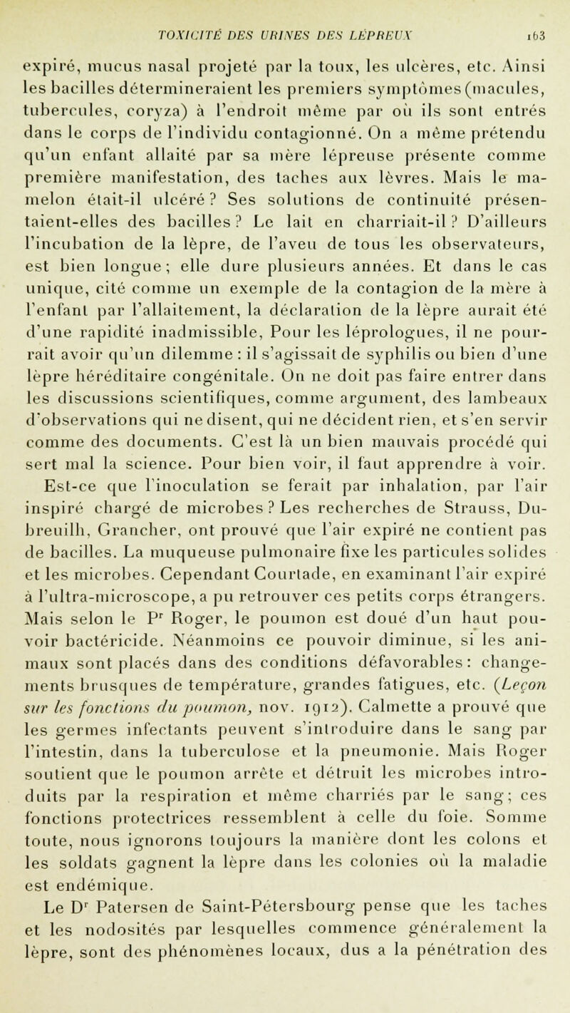 expiré, mucus nasal projeté par la toux, les ulcères, etc. Ainsi les bacilles détermineraient les premiers symptômes (macules, tubercules, coryza) à l'endroit même par où ils sont entrés dans le corps de l'individu contagionné. On a même prétendu qu'un enfant allaité par sa mère lépreuse présente comme première manifestation, des taches aux lèvres. Mais le ma- melon était-il ulcéré? Ses solutions de continuité présen- taient-elles des bacilles ? Le lait en charriait-il ? D'ailleurs l'incubation de la lèpre, de l'aveu de tous les observateurs, est bien longue; elle dure plusieurs années. Et dans le cas unique, cité comme un exemple de la contagion de la mère à l'enfant par l'allaitement, la déclaration de la lèpre aurait été d'une rapidité inadmissible, Pour les léprologues, il ne pour- rait avoir qu'un dilemme : il s'agissait de syphilis ou bien d'une lèpre héréditaire congénitale. On ne doit pas faire entrer dans les discussions scientifiques, comme argument, des lambeaux d'observations qui ne disent, qui ne décident rien, et s'en servir comme des documents. C'est là un bien mauvais procédé qui sert mal la science. Pour bien voir, il faut apprendre à voir. Est-ce que l'inoculation se ferait par inhalation, par l'air inspiré chargé de microbes ? Les recherches de Strauss, Du- breuilh, Grancher, ont prouvé que l'air expiré ne contient pas de bacilles. La muqueuse pulmonaire fixe les particules solides et les microbes. Cependant Courtade, en examinant l'air expiré à l'ultra-microscope, a pu retrouver ces petits corps étrangers. Mais selon le Pr Roger, le poumon est doué d'un haut pou- voir bactéricide. Néanmoins ce pouvoir diminue, si les ani- maux sont placés dans des conditions défavorables: change- ments brusques de température, grandes fatigues, etc. {Leçon sur les fonctions du poumon, nov. 1912). Calmette a prouvé que les germes infectants peuvent s'introduire dans le sang par l'intestin, dans la tuberculose et la pneumonie. Mais Roger soutient que le poumon arrête et détruit les microbes intro- duits par la respiration et même charriés par le sang; ces fonctions protectrices ressemblent à celle du foie. Somme toute, nous ignorons toujours la manière dont les colons el les soldats gagnent la lèpre dans les colonies où la maladie est endémique. Le Dr Patersen de Saint-Pétersbourg pense que les taches et les nodosités par lesquelles commence généralement la lèpre, sont des phénomènes locaux, dus a la pénétration des