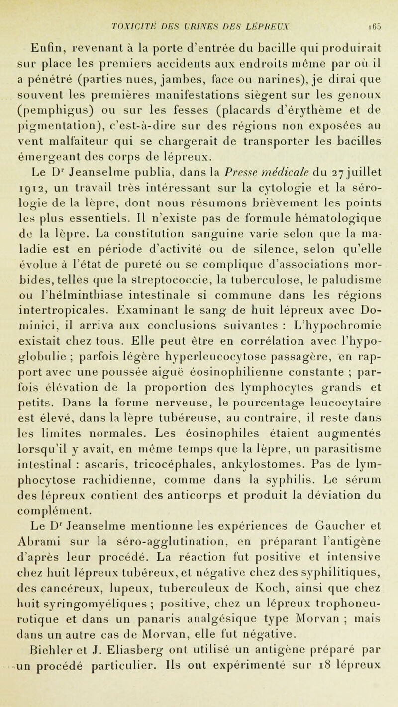 Enfin, revenant à la porte d'entrée du bacille qui produirait sur place les premiers accidents aux endroits même par où il a pénétré (parties nues, jambes, face ou narines), je dirai que souvent les premières manifestations siègent sur les genoux (pemphigus) ou sur les fesses (placards d'érythème et de pigmentation), c'est-à-dire sur des régions non exposées au vent malfaiteur qui se chargerait de transporter les bacilles émergeant des corps de lépreux. Le Dr Jeanselme publia, dans la Presse médicale du 27 juillet 1912, un travail très intéressant sur la cytologie et la séro- logie de la lèpre, dont nous résumons brièvement les points les plus essentiels. Il n'existe pas de formule hématologique du la lèpre. La constitution sanguine varie selon que la ma- ladie est en période d'activité ou de silence, selon qu'elle évolue à l'état de pureté ou se complique d'associations mor- bides, telles que la streptocoecie, la tuberculose, le paludisme ou l'helminthiase intestinale si commune dans les régions intertropicales. Examinant le sang de huit lépreux avec Do- minici, il arriva aux conclusions suivantes : L'hypochromie existait chez tous. Elle peut être en corrélation avec l'hypo- globulie ; parfois légère hyperleucocytose passagère, en rap- port avec une poussée aiguë éosinophilienne constante ; par- fois élévation de la proportion des lymphocytes grands et petits. Dans la forme nerveuse, le pourcentage leucocytaire est élevé, dans la lèpre tubéreuse, au contraire, il reste dans les limites normales. Les éosinophiles étaient augmentés lorsqu'il y avait, en même temps que la lèpre, un parasitisme intestinal : ascaris, tricocéphales, ankylostomes. Pas de lym- phocytose rachidienne, comme dans la syphilis. Le sérum des lépreux contient des anticorps et produit la déviation du complément. Le Dr Jeanselme mentionne les expériences de Gaucher et Abrami sur la séro-agglutination, en préparant l'antigène d'après leur procédé. La réaction fut positive et intensive chez huit lépreux tubéreux, et négative chez des syphilitiques, des cancéreux, lupeux, tuberculeux de Koch, ainsi que chez huit syringomyéliques ; positive, chez un lépreux trophoneu- rotique et dans un panaris analgésique type Morvan ; mais dans un autre cas de Morvan, elle fut négative. Biehler et J. Eliasberg ont utilisé un antigène préparé par un procédé particulier. Ils ont expérimenté sur 18 lépreux