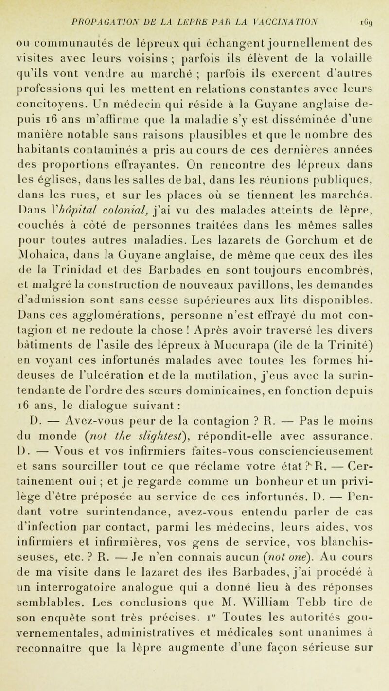 ou communautés de lépreux qui échangent journellement des visites avec leurs voisins ; parfois ils élèvent de la volaille qu'ils vont vendre au marché ; parfois ils exercent d'autres professions qui les mettent en relations constantes avec leurs concitoyens. Un médecin qui réside à la Guyane anglaise de- puis 16 ans m'affirme que la maladie s'y est disséminée d'une manière notable sans raisons plausibles et que le nombre des habitants contaminés a pris au cours de ces dernières années des proportions effrayantes. On rencontre des lépreux dans les églises, dans les salles de bal, dans les réunions publiques, dans les rues, et sur les places où se tiennent les marchés. Dans Yhôpltal colonial, j'ai vu des malades atteints de lèpre, couchés à côté de personnes traitées dans les mêmes salles pour toutes autres maladies. Les lazarets de Gorchum et de Mohaica, dans la Guyane anglaise, de même que ceux des îles de la Trinidad et des Barbades en sont toujours encombrés, et malgré la construction de nouveaux pavillons, les demandes d'admission sont sans cesse supérieures aux lits disponibles. Dans ces agglomérations, personne n'est effrayé du mot con- tagion et ne redoute la chose ! Après avoir traversé les divers bâtiments de l'asile des lépreux à Mucurapa (île de la Trinité) en voyant ces infortunés malades avec toutes les formes hi- deuses de l'ulcération et de la mutilation, j'eus avec la surin- tendante de l'ordre des sœurs dominicaines, en fonction depuis 16 ans, le dialogue suivant: D. — Avez-vous peur de la contagion ? R. — Pas le moins du monde (not the slightest), répondit-elle avec assurance. D. — Vous et vos infirmiers faites-vous consciencieusement et sans sourciller tout ce que réclame votre état?R. — Cer- tainement oui ; et je regarde comme un bonheur et un privi- lège d'être préposée au service de ces infortunés. D. — Pen- dant votre surintendance, avez-vous enlendu parler de cas d'infection par contact, parmi les médecins, leurs aides, vos infirmiers et infirmières, vos gens de service, vos blanchis- seuses, etc. ? R. — Je n'en connais aucun (iiot one). Au cours de ma visite dans le lazaret des îles Barbades, j'ai procédé à un interrogatoire analogue qui a donné lieu à des réponses semblables. Les conclusions que M. William Tebb tire de son enquête sont très précises, i Toutes les autorités gou- vernementales, administratives et médicales sont unanimes à reconnaître que la lèpre augmente d'une façon sérieuse sur