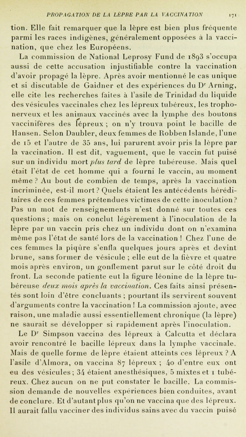 tion. Elle fait remarquer que la lèpre est bien plus fréquente parmi les races indigènes, généralement opposées à la vacci- nation, que chez les Européens. La commission de National Leprosy Fund de i8g3 s'occupa aussi de cette accusation injustifiable contre la vaccination <l'avoir propagé la lèpre. Après avoir mentionné le cas unique et si discutable de Gaidner et des expériences du Dr Arning, elle cite les recherches faites à l'asile de Trinidad du liquide des vésicules vaccinales chez les lépreux tubéreux, les tropho- nerveux et les animaux vaccinés avec la lymphe des boutons vaccinifères des lépreux ; on n'y trouva point le bacille de Hansen. Selon Daubler, deux femmes de Robben Islande, l'une de i5 et l'autre de 35 ans, lui parurent avoir pris la lèpre par la vaccination. Il est dit, vaguement, que le vaccin fut puisé sur un individu mort plus tard de lèpre tubéreuse. Mais quel était l'état de cet homme qui a fourni le vaccin, au moment même ? Au bout de combien de temps, après la vaccination incriminée, est-il mort ? Quels étaient les antécédenls hérédi- taires de ces femmes prétendues victimes de cette inoculation? Pas un mot de renseignements n'est donné sur toutes ces questions ; mais on conclut légèrement à l'inoculation de la lèpre par un vaccin pris chez un individu dont on n'examina même pas l'état de santé lors de la vaccination ! Chez l'une de ces femmes la piqûre s'enfla quelques jours après et devint brune, sans former de vésicule ; elle eut de la fièvre et quatre mois après environ, un gonflement parut sur le côté droit du front. La seconde patiente eut la figure léonine de la lèpre tu- béreuse deux mois après la vaccination. Ces faits ainsi présen- tés sont loin d'être concluants ; pourtant ils servirent souvent d'arguments contre la vaccination ! La commission ajoute, avec raison, une maladie aussi essentiellement chronique (la lèpre) ne saurait se développer si rapidement après l'inoculation. Le Dr Simpson vaccina des lépreux à Calcutta et déclara avoir rencontré le bacille lépreux dans la lymphe vaccinale. Mais de quelle forme de lèpre étaient atteints ces lépreux ? A l'asile d'Almora, on vaccina 87 lépreux ; 4o d'entre eux ont eu des vésicules; 34 étaient anesthésiques, 5 mixtes et 1 tubé- reux. Chez aucun on ne put constater le bacille. La commis- sion demande de nouvelles expériences bien conduites, avant de conclure. Et d'autant plus qu'on ne vaccina que des lépreux. Il aurait fallu vacciner des individus sains avec du vaccin puisé