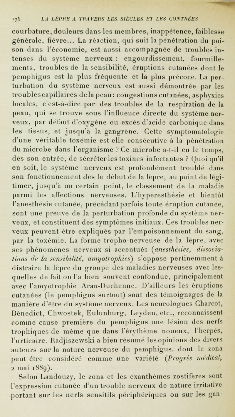 courbature, douleurs dans les membres, inappétence, faiblesse générale, fièvre... La réaction, qui suit la pénétration du poi- son dans l'économie, est aussi accompagnée de troubles in- tenses du système nerveux : engourdissement, fourmille- ments, troubles de la sensibilité, éruptions cutanées dont le pemphigus est la plus fréquente et la plus précoce. La per- turbation du système nerveux est aussi démontrée par les troublescapillaires delà peau: congestions cutanées, asphyxies locales, c'est-à-dire par des troubles de la respiration de la peau, qui se trouve sous l'influence directe du système ner- veux, par défaut d'oxygène ou excès d'acide carbonique dans les tissus, et jusqu'à la gangrène. Cette symptomatologie d'une véritable toxémie est-elle consécutive à la pénétration du microbe dans l'organisme ? Ce microbe a-t-il eu le temps, dès son entrée, de sécréter les toxines infectantes ? Quoiqu'il en soit, le système nerveux est profondément troublé dans son fonctionnement dès le début de la lèpre, au point de légi- timer, jusqu'à un certain point, le classement de la maladie parmi les affections nerveuses. L'hyperesthésie et bientôt l'anesthésie cutanée, précédant parfois toute éruption cutanée, sont une preuve de la perturbation profonde du système ner- veux, et constituent des symptômes initiaux. Ces troubles ner- veux peuvent être expliqués par l'empoisonnement du sang, par la toxémie. La forme tropho-nerveuse de la lèpre, avec ses phénomènes nerveux si accentués (anesthésies, dissocia- tions de la sensibilité, amyotrophies) s'oppose pertinemment à distraire la lèpre du groupe des maladies nerveuses avec les- quelles de fait on l'a bien souvent confondue, principalement avec l'amyotrophie Aran-Duchenne. D'ailleurs les éruptions cutanées (le pemphigus surtout) sont des témoignages de la manière d'être du système nerveux. Les neurologues Charcot, Bénedict, Chwostek, Eulunburg, Leyden, etc., reconnaissent comme cause première du pemphigus une lésion des nerfs trophiques de même que dans l'érythème noueux, l'herpès, l'urticaire. Radjiszewski a bien résumé les opinions des divers auteurs sur la nature nerveuse du pemphigus, dont le zona peut être considéré comme une variété (Progrès médical, 2 mai 1889). Selon Landouzy, le zona et les exanthèmes zostifères sont l'expression cutanée d'un trouble nerveux de nature irritative portant sur les nerfs sensitifs périphériques ou sur les gan-