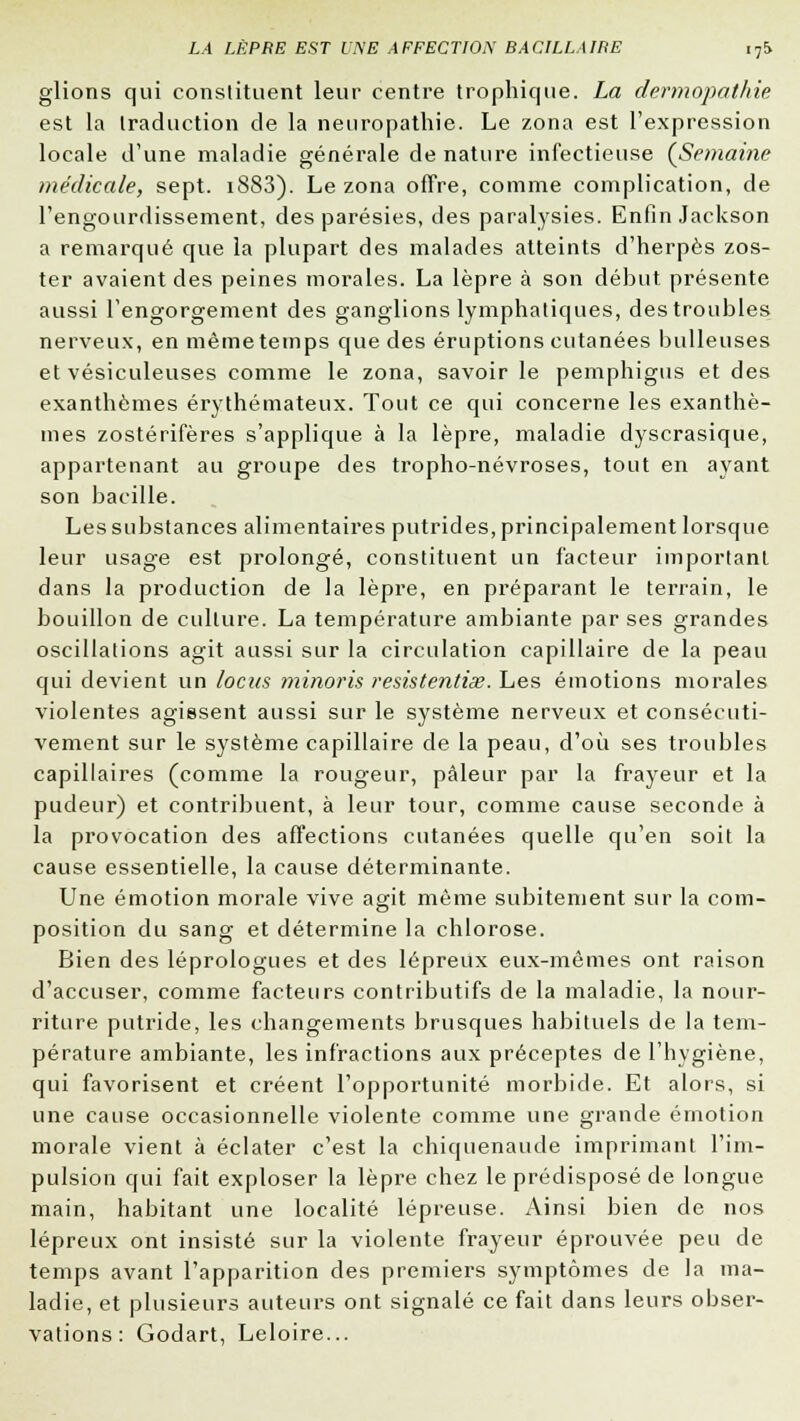 glions qui constituent leur centre trophique. La dermopathie est la traduction de la neuropathie. Le zona est l'expression locale d'une maladie générale de nature infectieuse (Semaine médicale, sept. i883). Le zona offre, comme complication, de l'engourdissement, des parésies, des paralysies. Enfin Jackson a remarqué que la plupart des malades atteints d'herpès zos- ter avaient des peines morales. La lèpre à son début présente aussi l'engorgement des ganglions lymphatiques, des troubles nerveux, en même temps que des éruptions cutanées huileuses et vésiculeuses comme le zona, savoir le pemphigus et des exanthèmes érythémateux. Tout ce qui concerne les exanthè- mes zostérifères s'applique à la lèpre, maladie dyscrasique, appartenant au groupe des tropho-névroses, tout en ayant son bacille. Les substances alimentaires putrides, principalement lorsque leur usage est prolongé, constituent un facteur important dans la production de la lèpre, en préparant le terrain, le bouillon de culture. La température ambiante par ses grandes oscillations agit aussi sur la circulation capillaire de la peau qui devient un locus minoris resistentias. Les émotions morales violentes agissent aussi sur le système nerveux et consécuti- vement sur le système capillaire de la peau, d'où ses troubles capillaires (comme la rougeur, pâleur par la frayeur et la pudeur) et contribuent, à leur tour, comme cause seconde à la provocation des affections cutanées quelle qu'en soit la cause essentielle, la cause déterminante. Une émotion morale vive agit même subitement sur la com- position du sang et détermine la chlorose. Bien des léprologues et des lépreux eux-mêmes ont raison d'accuser, comme facteurs contributifs de la maladie, la nour- riture putride, les changements brusques habituels de la tem- pérature ambiante, les infractions aux préceptes de l'hygiène, qui favorisent et créent l'opportunité morbide. Et alors, si une cause occasionnelle violente comme une grande émotion morale vient à éclater c'est la chiquenaude imprimant l'im- pulsion qui fait exploser la lèpre chez le prédisposé de longue main, habitant une localité lépreuse. Ainsi bien de nos lépreux ont insisté sur la violente frayeur éprouvée peu de temps avant l'apparition des premiers symptômes de la ma- ladie, et plusieurs auteurs ont signalé ce fait dans leurs obser- vations : Godart, Leloire...