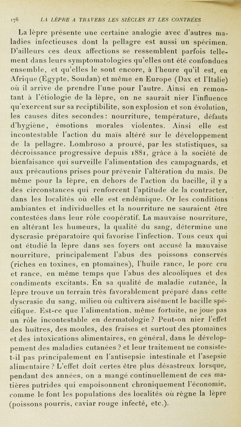 La lèpre présente une certaine analogie avec d'autres ma- ladies infectieuses dont la pellagre est aussi un spécimen. D'ailleurs ces deux affections se ressemblent parfois telle- ment dans leurs symptomatologies qu'elles ont été confondues ensemble, et qu'elles le sont encore, à l'heure qu'il est, en Afrique (Egypte, Soudan) et même en Europe (Dax et l'Italie) où il arrive de prendre l'une pour l'autre. Ainsi en remon- tant à l'étiologie de la lèpre, on ne saurait nier l'influence qu'exercent sur sa reciptibilite, son explosion et son évolution, les causes dites secondes: nourriture, température, défauts d'hygiène, émotions morales violentes. Ainsi elle est incontestable l'action du maïs altéré sur le développement de la pellagre. Lombroso a prouvé, par les statistiques, sa décroissance progressive depuis 1SS1, grâce à la société de bienfaisance qui surveille l'alimentation des campagnards, et aux précautions prises pour prévenir l'altération du maïs. De même pour la lèpre, en dehors de l'action du bacille, il y a des circonstances qui renforcent l'aptitude de la contracter, dans les localités où elle est endémique. Or les conditions ambiantes et individuelles et la nourriture ne sauraient être contestées dans leur rôle coopératif. La mauvaise nourriture, en altérant les humeurs, la qualité du sang, détermine une dyscrasie préparatoire qui favorise l'infection. Tous ceux qui ont étudié la lèpre dans ses foyers ont accusé la mauvaise nourriture, principalement l'abus des poissons conservés (riches en toxines, en ptomaïnes), l'huile rance, le porc cru et rance, en même temps que l'abus des alcooliques et des condiments excitants. En sa qualité de maladie cutanée, la lèpre trouve un terrain très favorablement préparé dans cette dyscrasie du sang, milieu où cultivera aisément le bacille spé- cifique. Est-ce que l'alimentation, même fortuite, ne joue pas un rôle incontestable en dermatologie ? Peut-on nier l'effet des huîtres, des moules, des fraises et surtout des ptomaïnes et des intoxications alimentaires, en général, dans le dévelop- pement des maladies cutanées ? et leur traitement ne consiste- t-il pas principalement en l'antisepsie intestinale et l'asepsie alimentaire ? L'effet doit certes être plus désastreux lorsque, pendant des années, on a mangé continuellement de ces ma- tières putrides qui empoisonnent chroniquement l'économie, comme le font les populations des localités où règne la lèpre (poissons pourris, caviar rouge infecté, etc.).