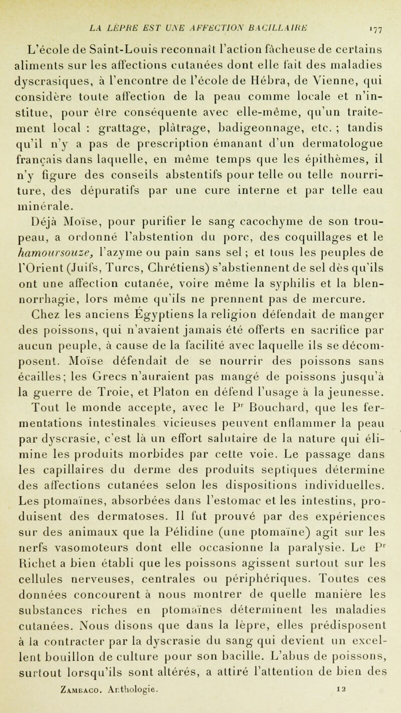 L'école de Saint-Louis reconnaît l'action fâcheuse de certains aliments sur les affections cutanées dont elle fait des maladies dyscrasiques, à l'encontre de l'école de Hébra, de Vienne, qui considère toute affection de la peau comme locale et n'in- stitue, pour èlre conséquente avec elle-même, qu'un traite- ment local : grattage, plâtrage, badigeonnage, etc. ; tandis qu'il n'y a pas de prescription émanant d'un dermatologue français dans laquelle, en même temps que les épithèmes, il n'y figure des conseils abstentifs pour telle ou telle nourri- ture, des dépuratifs par une cure interne et par telle eau minérale. Déjà Moïse, pour purifier le sang cacochyme de son trou- peau, a ordonné l'abstention du porc, des coquillages et le hamoursouze, l'azyme ou pain sans sel ; et tous les peuples de l'Orient (Juifs, Turcs, Chrétiens) s'abstiennent de sel dès qu'ils ont une affection cutanée, voire même la syphilis et la blen- norrhagie, lors même qu'ils ne prennent pas de mercure. Chez les anciens Egyptiens la religion défendait de manger des poissons, qui n'avaient jamais été offerts en sacrifice par aucun peuple, à cause de la facilité avec laquelle ils se décom- posent. Moïse défendait de se nourrir des poissons sans écailles; les Grecs n'auraient pas mangé de poissons jusqu'à la guerre de Troie, et Platon en défend l'usage à la jeunesse. Tout le monde accepte, avec le Pr Bouchard, que les fer- mentations intestinales vicieuses peuvent enflammer la peau par dyscrasie, c'est là un effort salutaire de la nature qui éli- mine les produits morbides par cette voie. Le passage dans les capillaires du derme des produits septiques détermine des affections cutanées selon les dispositions individuelles. Les ptomaïnes, absorbées dans l'estomac et les intestins, pro- duisent des dermatoses. Il fut prouvé par des expériences sur des animaux que la Pélidine (une ptomaïne) agit sur les nerfs vasomoteurs dont elle occasionne la paralysie. Le P1 Richet a bien établi que les poissons agissent surtout sur les cellules nerveuses, centrales ou périphériques. Toutes ces données concourent à nous montrer de quelle manière les substances riches en ptomaïnes déterminent les maladies cutanées. Nous disons que dans la lèpre, elles prédisposent à la contracter par la dyscrasie du sang qui devient un excel- lent bouillon de culture pour son bacille. L'abus de poissons, surfout lorsqu'ils sont altérés, a attiré l'attention de bien des Zambaco. Anthologie. 12