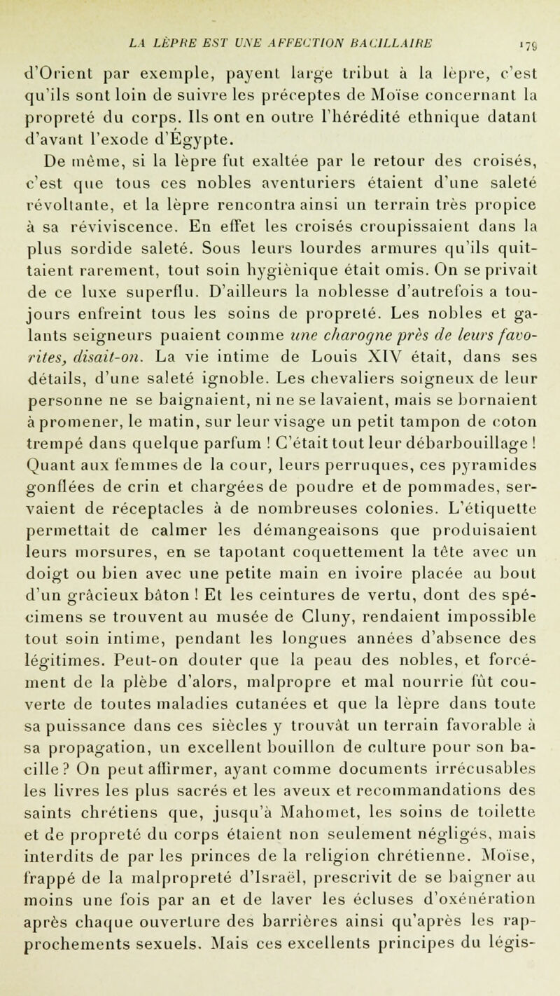 d'Orient par exemple, payent large tribut à la lèpre, c'est qu'ils sont loin de suivre les préceptes de Moïse concernant la propreté du corps. Ils ont en outre l'hérédité ethnique datant d'avant l'exode d'Egypte. De même, si la lèpre fut exaltée par le retour des croisés, c'est que tous ces nobles aventuriers étaient d'une saleté révoltante, et la lèpre rencontra ainsi un terrain très propice à sa reviviscence. En effet les croisés croupissaient dans la plus sordide saleté. Sous leurs lourdes armures qu'ils quit- taient rarement, tout soin hygiénique était omis. On se privait de ce luxe superflu. D'ailleurs la noblesse d'autrefois a tou- jours enfreint tous les soins de propreté. Les nobles et ga- lants seigneurs puaient comme une charogne près de leurs favo- rites, disait-on. La vie intime de Louis XIV était, dans ses détails, d'une saleté ignoble. Les chevaliers soigneux de leur personne ne se baignaient, ni ne se lavaient, mais se bornaient à promener, le matin, sur leur visage un petit tampon de coton trempé dans quelque parfum ! C'était tout leur débarbouillage ! Quant aux femmes de la cour, leurs perruques, ces pyramides gonflées de crin et chargées de poudre et de pommades, ser- vaient de réceptacles à de nombreuses colonies. L'étiquette permettait de calmer les démangeaisons que produisaient leurs morsures, en se tapotant coquettement la tête avec un doigt ou bien avec une petite main en ivoire placée au bout d'un gracieux bâton ! Et les ceintures de vertu, dont des spé- cimens se trouvent au musée de Gluny, rendaient impossible tout soin intime, pendant les longues années d'absence des légitimes. Peut-on douter que la peau des nobles, et forcé- ment de la plèbe d'alors, malpropre et mal nourrie fût cou- verte de toutes maladies cutanées et que la lèpre dans toute sa puissance dans ces siècles y trouvât un terrain favorable à sa propagation, un excellent bouillon de culture pour son ba- cille? On peut affirmer, ayant comme documents irrécusables les livres les plus sacrés et les aveux et recommandations des saints chrétiens que, jusqu'à Mahomet, les soins de toilette et de propreté du corps étaient non seulement négligés, mais interdits de par les princes de la religion chrétienne. Moïse, frappé de la malpropreté d'Israël, prescrivit de se baignerait moins une fois par an et de laver les écluses d'oxénération après chaque ouverture des barrières ainsi qu'après les rap- prochements sexuels. Mais ces excellents principes du légis-