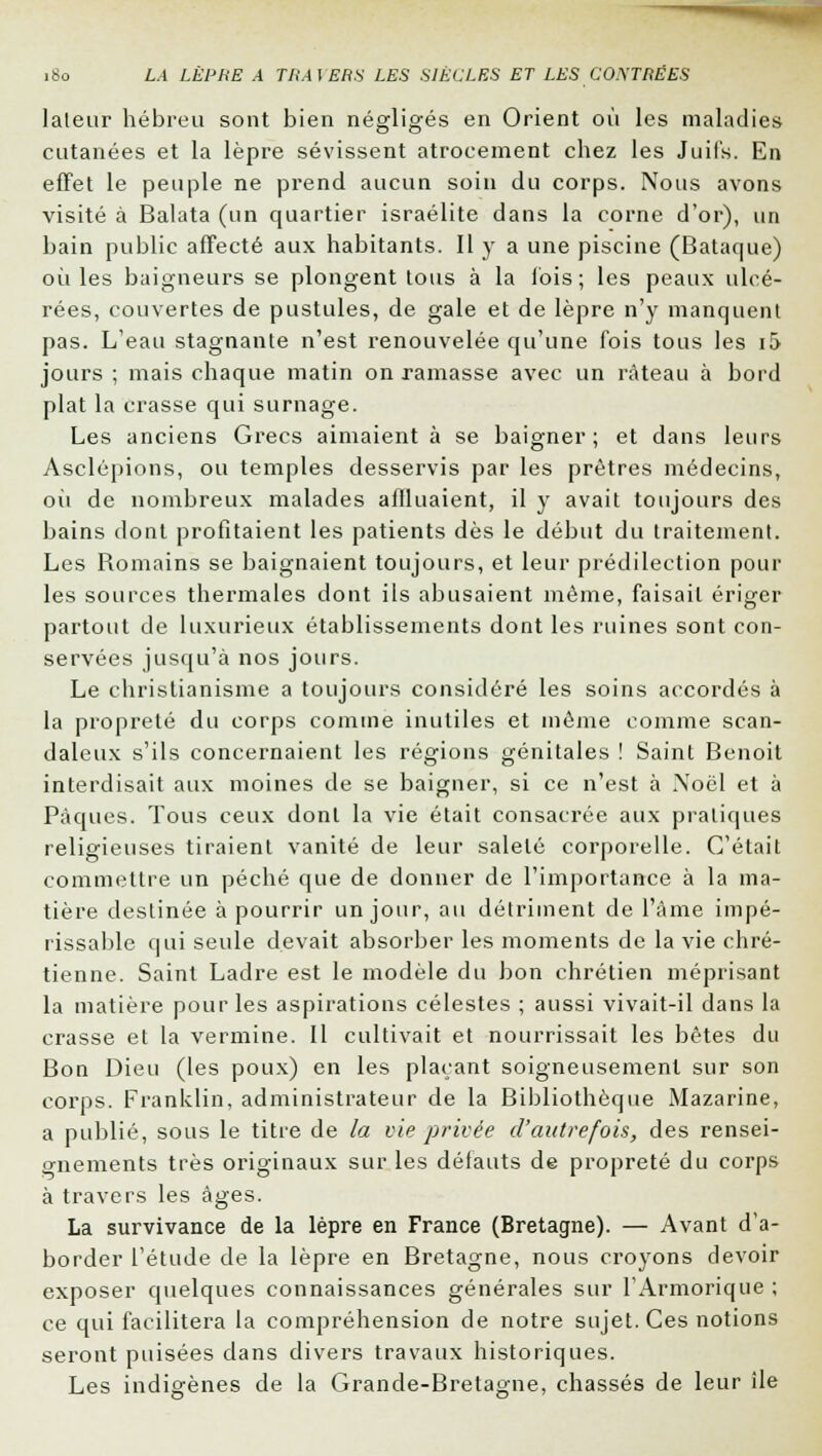 lateur hébreu sont bien négligés en Orient où les maladies cutanées et la lèpre sévissent atrocement chez les Juifs. En effet le peuple ne prend aucun soin du corps. Nous avons visité à Balata (un quartier israélite dans la corne d'or), un bain public affecté aux habitants. Il y a une piscine (Bataque) où les baigneurs se plongent tous à la ibis; les peaux ulcé- rées, couvertes de pustules, de gale et de lèpre n'y manquent pas. L'eau stagnante n'est renouvelée qu'une fois tous les i!> jours ; mais chaque matin on ramasse avec un râteau à bord plat la crasse qui surnage. Les anciens Grecs aimaient à se baigner; et dans leurs Asclépions, ou temples desservis par les prêtres médecins, où de nombreux malades affluaient, il y avait toujours des bains dont profitaient les patients dès le début du traitement. Les Romains se baignaient toujours, et leur prédilection poul- ies sources thermales dont ils abusaient même, faisait ériger partout de luxurieux établissements dont les ruines sont con- servées jusqu'à nos jours. Le christianisme a toujours considéré les soins accordés à la propreté du corps comme inutiles et même comme scan- daleux s'ils concernaient les régions génitales ! Saint Benoit interdisait aux moines de se baigner, si ce n'est à Noël et à Pâques. Tous ceux dont la vie était consacrée aux pratiques religieuses tiraient vanité de leur saleté corporelle. C'était commettre un péché que de donner de l'importance à la ma- tière destinée à pourrir un jour, au détriment de l'âme impé- rissable qui seule devait absorber les moments de la vie chré- tienne. Saint Ladre est le modèle du bon chrétien méprisant la matière pour les aspirations célestes ; aussi vivait-il dans la crasse et la vermine. Il cultivait et nourrissait les bêtes du Bon Dieu (les poux) en les plaçant soigneusement sur son corps. Franklin, administrateur de la Bibliothèque Mazarine, a publié, sous le titre de la vie privée d'autrefois, des rensei- gnements très originaux sur les défauts de propreté du corps à travers les âges. La survivance de la lèpre en France (Bretagne). — Avant d'a- border l'étude de la lèpre en Bretagne, nous croyons devoir exposer quelques connaissances générales sur l'Armorique ; ce qui facilitera la compréhension de notre sujet. Ces notions seront puisées dans divers travaux historiques. Les indigènes de la Grande-Bretagne, chassés de leur île