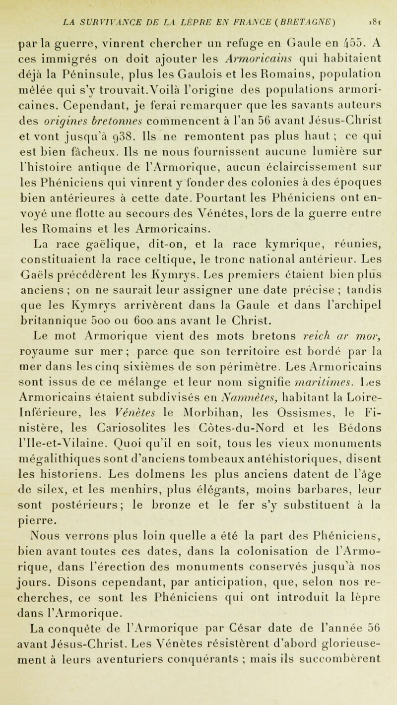 parla guerre, vinrent chercher un refuge en Gaule en /i55. A ces immigrés on doit ajouter les Armoricains qui habitaient déjà la Péninsule, plus les Gaulois et les Romains, population mêlée cpii s'y trouvait.Voilà l'origine des populations armori- caines. Cependant, je ferai remarquer que les savants auteurs des origines bretonnes commencent à l'an 56 avant Jésus-Christ et vont jusqu'à o38. Ils ne remontent pas plus haut; ce qui est bien fâcheux. Ils ne nous fournissent aucune lumière sur l'histoire antique de l'Armorique, aucun éclaircissement sur les Phéniciens qui vinrent y'fonder des colonies à des époques bien antérieures à cette date. Pourtant les Phéniciens ont en- voyé une flotte au secours des Vénétes, lors de la guerre entre les Romains et les Armoricains. La race gaélique, dit-on, et la race kymrique, réunies, constituaient la race celtique, le tronc national antérieur. Les Gaéls précédèrent les Kymrys. Les premiers étaient bien plus anciens ; on ne saurait leur assigner une date précise ; tandis que les Kymrys arrivèrent clans la Gaule et dans l'archipel britannique 5oo ou 600 ans avant le Christ. Le mot Armorique vient des mots bretons reich ar moi; royaume sur mer; parce que son territoire est bordé par la mer dans les cinq sixièmes de son périmètre. Les Armoricains sont issus de ce mélange et leur nom signifie maritimes. Les Armoricains étaient subdivisés en Namnètes, habitant la Loire- Inférieure, les Vénètes le Morbihan, les Ossismes, le Fi- nistère, les Cariosolites les Côtes-du-Nord et les Bedons l'Ile-et-Vilaine. Quoi qu'il en soit, tous les vieux monuments mégalithiques sont d'anciens tombeaux antéhistoriques, disent les historiens. Les dolmens les plus anciens datent de l'âge de silex, et les menhirs, plus élégants, moins barbares, leur sont postérieurs; le bronze et le fer s'y substituent à la pierre. Nous verrons plus loin quelle a été la part des Phéniciens, bien avant toutes ces dates, dans la colonisation de l'Armo- rique, dans l'érection des monuments conservés jusqu'à nos jours. Disons cependant, par anticipation, que, selon nos re- cherches, ce sont les Phéniciens qui ont introduit la lèpre dans l'Armorique. La conquête de l'Armorique par César date de l'année 56 avant Jésus-Christ. Les Vénètes résistèrent d'abord glorieuse- ment à leurs aventuriers conquérants ; mais ils succombèrent