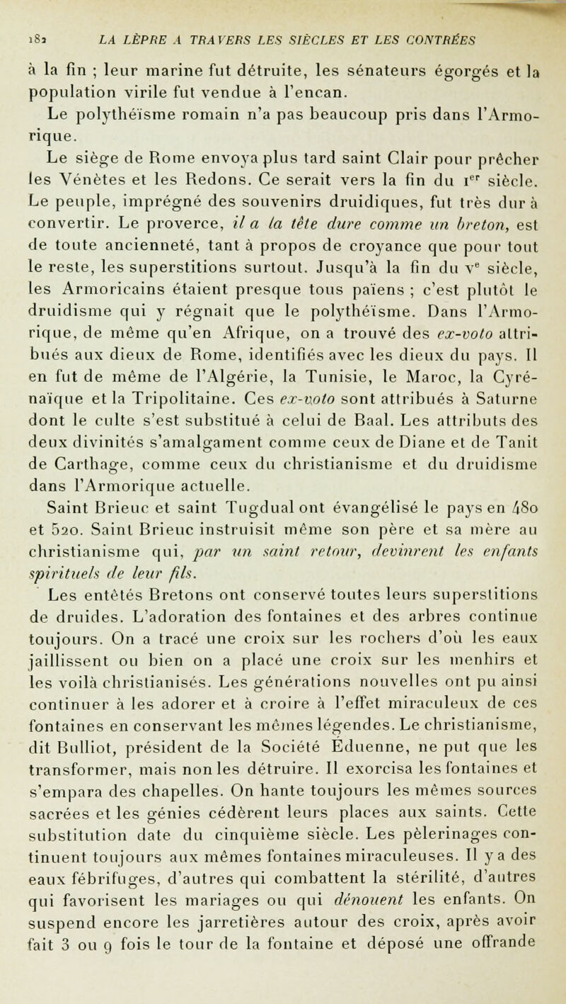 à la fin ; leur marine fut détruite, les sénateurs égorgés et la population virile fut vendue à l'encan. Le polythéisme romain n'a pas beaucoup pris dans l'Armo- rique. Le siège de Rome envoya plus tard saint Clair pour prêcher les Vénètes et les Redons. Ce serait vers la fin du Ier siècle. Le peuple, imprégné des souvenirs druidiques, fut très dura convertir. Le proverce, il a la tète dure comme un breton, est de toute ancienneté, tant à propos de croyance que pour tout le reste, les superstitions surtout. Jusqu'à la fin du Ve siècle, les Armoricains étaient presque tous païens ; c'est plutôt le druidisme qui y régnait que le polythéisme. Dans l'Armo- rique, de même qu'en Afrique, on a trouvé des ex-voto attri- bués aux dieux de Rome, identifiés avec les dieux du pays. Il en fut de même de l'Algérie, la Tunisie, le Maroc, la Cyré- naïque et la Tripolitaine. Ces ex-v,oto sont attribués à Saturne dont le culte s'est substitué à celui de Baal. Les attributs des deux divinités s'amalgament comme ceux de Diane et de Tanit de Carthage, comme ceux du christianisme et du druidisme dans l'Armorique actuelle. Saint Brieuc et saint Tugdualont évangélisé le pays en 48o et 520. Saint Brieuc instruisit même son père et sa mère au christianisme qui, par un saint retour, devinrent les enfants spirituels de leur fils. Les entêtés Bretons ont conservé toutes leurs superstitions de druides. L'adoration des fontaines et des arbres continue toujours. On a tracé une croix sur les rochers d'où les eaux jaillissent ou bien on a placé une croix sur les menhirs et les voilà christianisés. Les générations nouvelles ont pu ainsi continuer à les adorer et à croire à l'effet miraculeux de ces fontaines en conservant les mêmes légendes. Le christianisme, dit Bulliot, président de la Société Eduenne, ne put que les transformer, mais non les détruire. Il exorcisa les fontaines et s'empara des chapelles. On hante toujours les mêmes sources sacrées et les génies cédèrent leurs places aux saints. Cette substitution date du cinquième siècle. Les pèlerinages con- tinuent toujours aux mêmes fontaines miraculeuses. H y a des eaux fébrifuges, d'autres qui combattent la stérilité, d'autres qui favorisent les mariages ou qui dénouent les enfants. On suspend encore les jarretières autour des croix, après avoir fait 3 ou 9 fois le tour de la fontaine et déposé une offrande