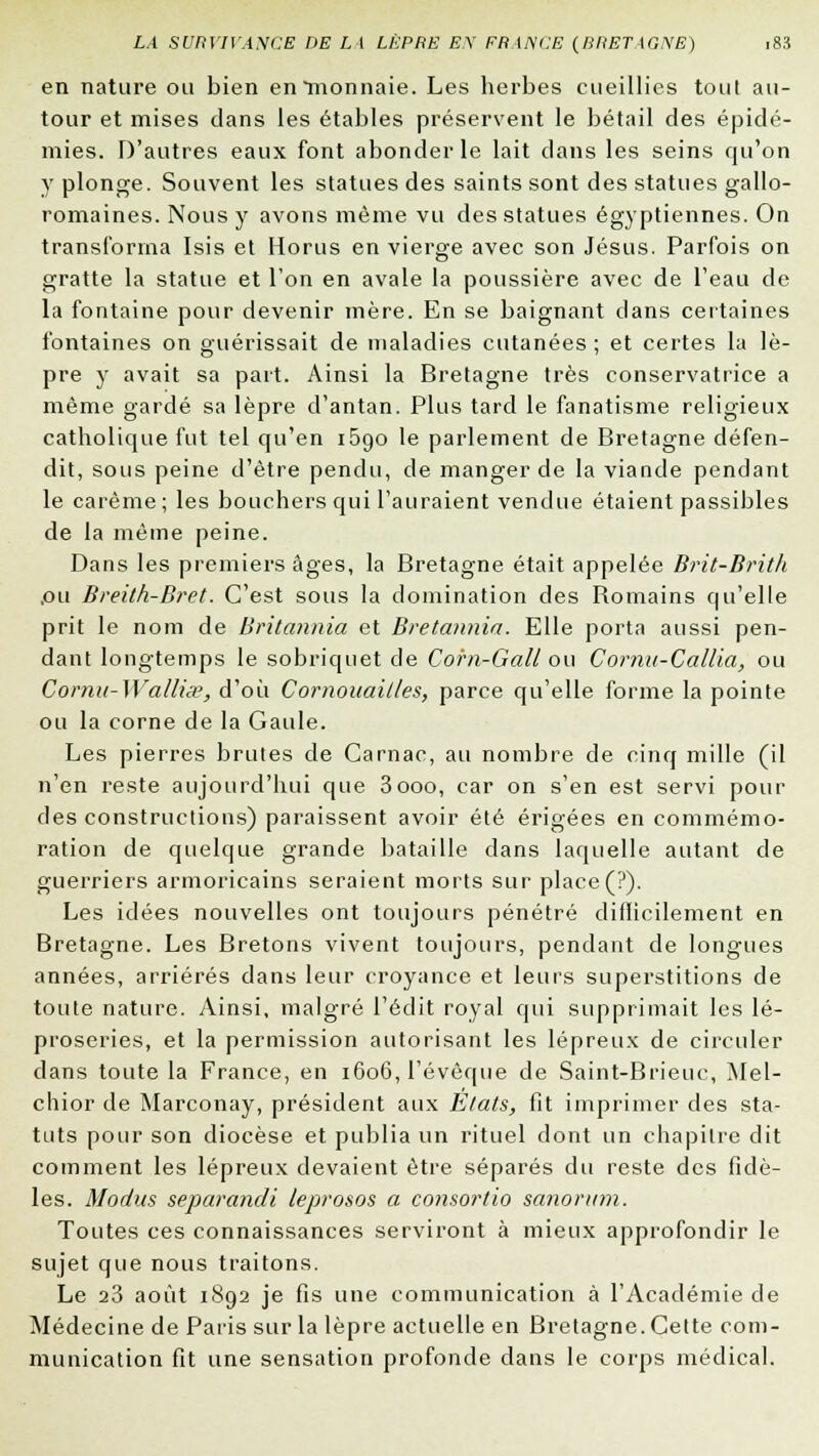 en nature ou bien en monnaie. Les herbes cueillies tout au- tour et mises dans les étables préservent le bétail des épidé- mies. D'autres eaux font abonder le lait clans les seins qu'on y plonge. Souvent les statues des saints sont des statues gallo- romaines. Nous y avons même vu des statues égyptiennes. On transforma Isis et Horus en vierge avec son Jésus. Parfois on gratte la statue et l'on en avale la poussière avec de l'eau de la fontaine pour devenir mère. En se baignant dans certaines fontaines on guérissait de maladies cutanées ; et certes la lè- pre y avait sa part. Ainsi la Bretagne très conservatrice a même gardé sa lèpre d'antan. Plus tard le fanatisme religieux catholique fut tel qu'en i5t)o le parlement de Bretagne défen- dit, sous peine d'être pendu, de manger de la viande pendant le carême; les bouchers qui l'auraient vendue étaient passibles de la même peine. Dans les premiers âges, la Bretagne était appelée Brit-Brith ,ou Breilh-Bret. C'est sous la domination des Bomains qu'elle prit le nom de Britannia et Bretannia. Elle porta aussi pen- dant longtemps le sobriquet de Corn-Gall ou Cornu-Callia, ou Cornu-Wattise, d'où Cornouailles, parce qu'elle forme la pointe ou la corne de la Gaule. Les pierres brutes de Carnac, au nombre de cinq mille (il n'en reste aujourd'hui que 3ooo, car on s'en est servi pour des constructions) paraissent avoir été érigées en commémo- ration de quelque grande bataille dans laquelle autant de guerriers armoricains seraient morts sur place (?). Les idées nouvelles ont toujours pénétré difficilement en Bretagne. Les Bretons vivent toujours, pendant de longues années, arriérés dans leur croyance et leurs superstitions de toute nature. Ainsi, malgré l'édit royal qui supprimait les lé- proseries, et la permission autorisant les lépreux de circuler dans toute la France, en 1606, l'évêque de Saint-Brieuc, Mel- chior de Marconay, président aux Etats, fit imprimer des sta- tuts pour son diocèse et publia un rituel dont un chapitre dit comment les lépreux devaient être séparés du reste des fidè- les. Modus separandi leprosos a consortio sanorum. Toutes ces connaissances serviront à mieux approfondir le sujet que nous traitons. Le 23 août 1892 je fis une communication à l'Académie de Médecine de Paris sur la lèpre actuelle en Bretagne. Cette com- munication fit une sensation profonde dans le corps médical.