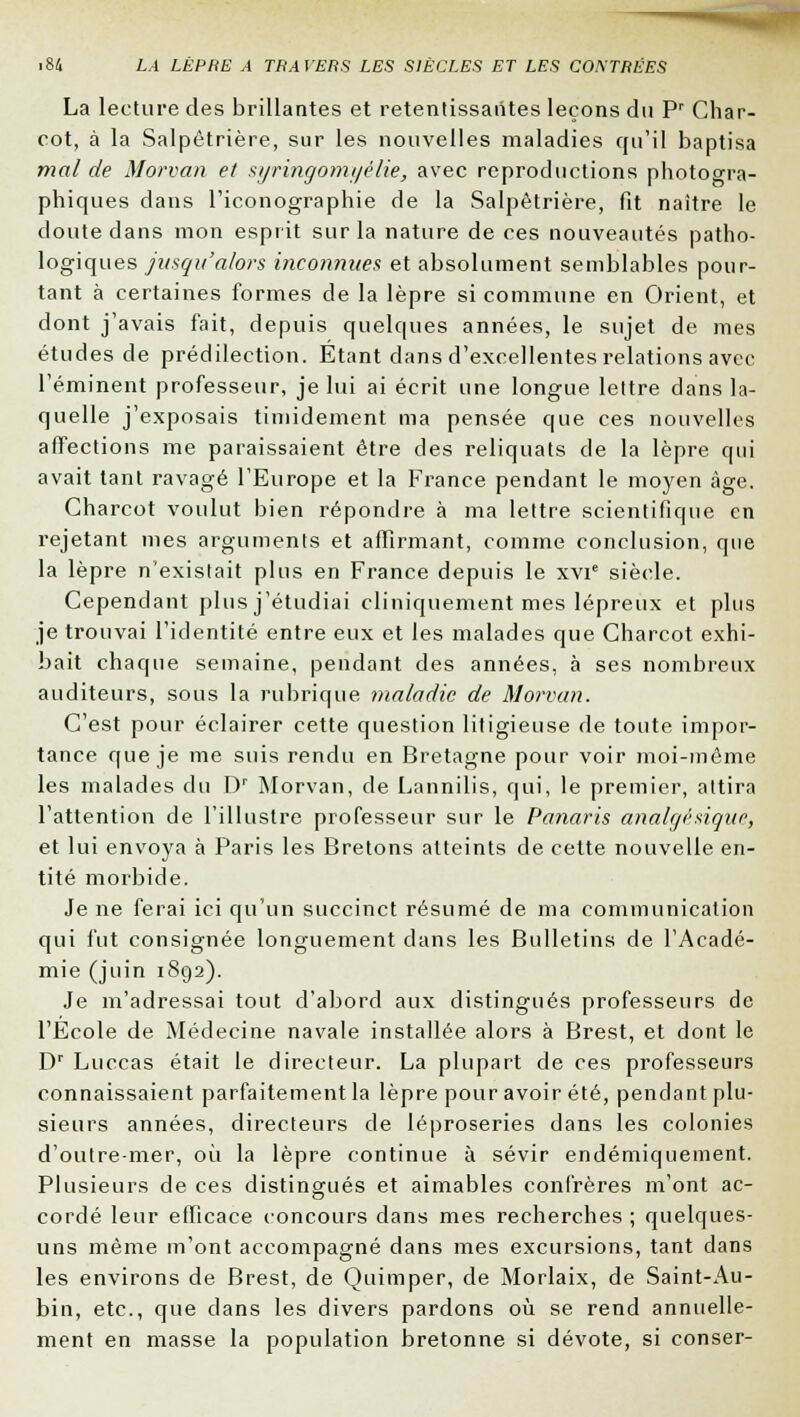 La lecture des brillantes et retenlissaiites leçons du Pr Char- cot, à la Salpêtrière, sur les nouvelles maladies qu'il baptisa mal de Morvan et syringomyélie, avec reproductions photogra- phiques dans l'iconographie de la Salpêtrière, fit naitre le doute dans mon esprit sur la nature de ces nouveautés patho- logiques jusqu'alors inconnues et absolument semblables pour- tant à certaines formes de la lèpre si commune en Orient, et dont j'avais fait, depuis quelques années, le sujet de mes études de prédilection. Étant dans d'excellentes relations avec l'émment professeur, je lui ai écrit une longue lettre dans la- quelle j'exposais timidement ma pensée que ces nouvelles affections me paraissaient être des reliquats de la lèpre qui avait tant ravagé l'Europe et la France pendant le moyen âge. Charcot voulut bien répondre à ma lettre scientifique en rejetant mes arguments et affirmant, comme conclusion, que la lèpre n'existait plus en France depuis le xvie siècle. Cependant plus j'étudiai cliniquement mes lépreux et plus je trouvai l'identité entre eux et les malades que Charcot exhi- bait chaque semaine, pendant des années, à ses nombreux auditeurs, sous la rubrique maladie de Morvan. C'est pour éclairer cette question litigieuse de toute impor- tance que je me suis rendu en Bretagne pour voir moi-même les malades du Dr Morvan, de Lannilis, qui, le premier, attira l'attention de l'illustre professeur sur le Panaris analgésique, et lui envoya à Paris les Bretons atteints de cette nouvelle en- tité morbide. Je ne ferai ici qu'un succinct résumé de ma communication qui fut consignée longuement dans les Bulletins de l'Acadé- mie (juin 1892). Je m'adressai tout d'abord aux distingués professeurs de l'Ecole de Médecine navale installée alors à Brest, et dont le Dr Luccas était le directeur. La plupart de ces professeurs connaissaient parfaitement la lèpre pour avoir été, pendant plu- sieurs années, directeurs de léproseries dans les colonies d'outre-mer, où la lèpre continue à sévir endémiquement. Plusieurs de ces distingués et aimables confrères m'ont ac- cordé leur efficace concours dans mes recherches ; quelques- uns même m'ont accompagné dans mes excursions, tant dans les environs de Brest, de Quimper, de Morlaix, de Saint-Au- bin, etc., que clans les divers pardons où se rend annuelle- ment en masse la population bretonne si dévote, si conser-